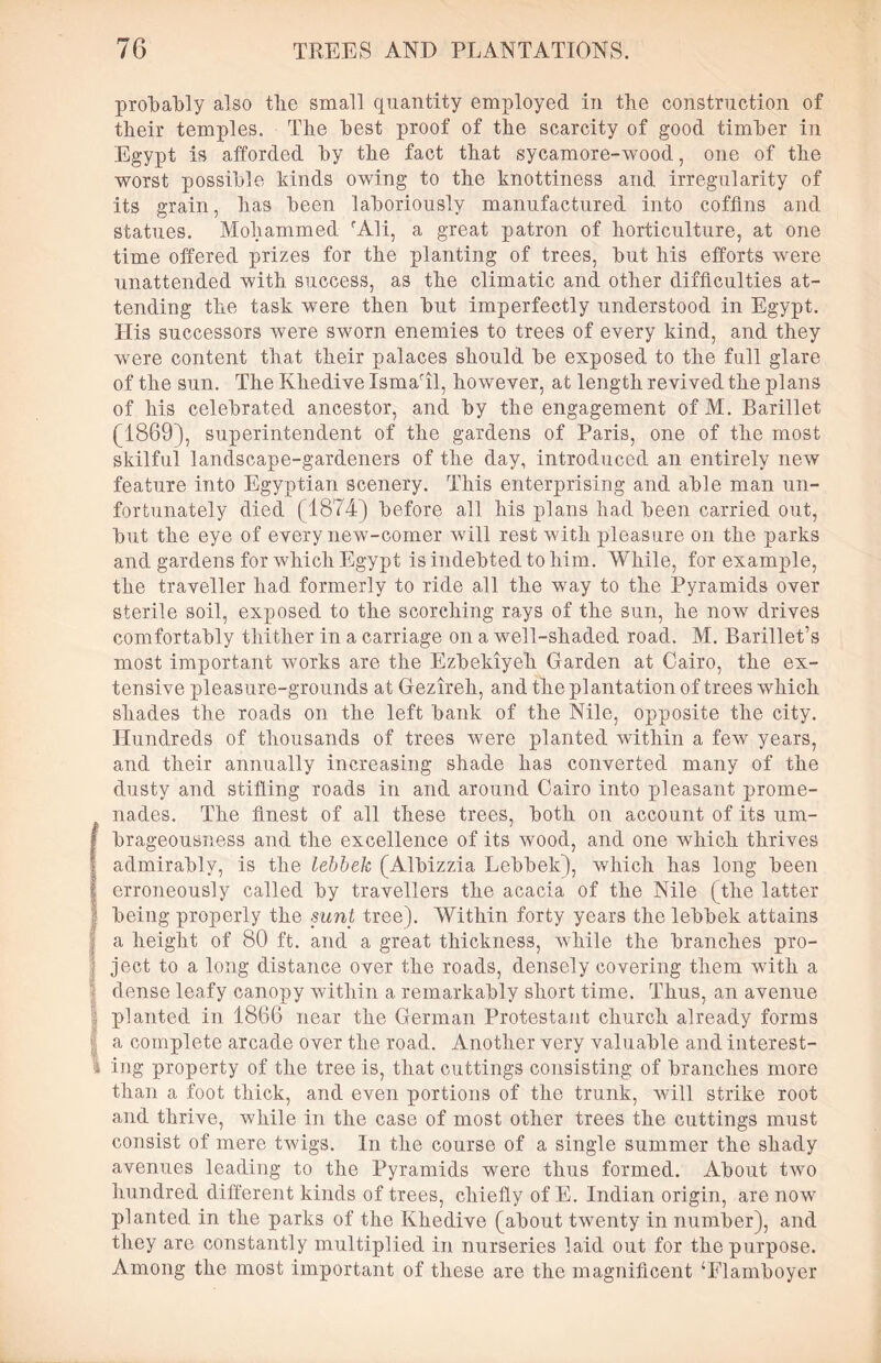 probably also tlie small quantity employed in the construction of their temples. The best proof of the scarcity of good timber in Egypt is afforded by the fact that sycamore-wood, one of the worst possible kinds owing to the knottiness and irregularity of its grain, has been laboriously manufactured into coffins and statues. Mohammed rAli, a great patron of horticulture, at one time offered prizes for the planting of trees, but his efforts were unattended with success, as the climatic and other difficulties at- tending the task were then but imperfectly understood in Egypt. His successors were sworn enemies to trees of every kind, and they were content that their palaces should be exposed to the full glare of the sun. The Khedive Ismaril, however, at length revived the plans of his celebrated ancestor, and by the engagement of M. Barillet (1869), superintendent of the gardens of Paris, one of the most skilful landscape-gardeners of the day, introduced an entirely new feature into Egyptian scenery. This enterprising and able man un- fortunately died (1874) before all his plans had been carried out, but the eye of every new-comer will rest with pleasure on the parks and gardens for which Egypt is indebted to him. While, for example, the traveller had formerly to ride all the way to the Pyramids over sterile soil, exposed to the scorching rays of the sun, he now drives comfortably thither in a carriage on a well-shaded road. M. Barillet’s most important works are the Ezbekiyeh Garden at Cairo, the ex- tensive pleasure-grounds at Gezireh, and the plantation of trees which shades the roads on the left bank of the Nile, opposite the city. Hundreds of thousands of trees were planted within a few years, and their annually increasing shade has converted many of the dusty and stifling roads in and around Cairo into pleasant prome- nades. The finest of all these trees, both on account of its um- Ibrageousness and the excellence of its wood, and one which thrives admirably, is the lebbek (Albizzia Lebbek), which has long been erroneously called by travellers the acacia of the Nile (the latter being properly the sunt tree). Within forty years the lebbek attains | a height of 80 ft. and a great thickness, while the branches pro- ject to a long distance over the roads, densely covering them with a dense leafy canopy within a remarkably short time. Thus, an avenue planted in 1866 near the German Protestant church already forms | a complete arcade over the road. Another very valuable and interest- 1 ing property of the tree is, that cuttings consisting of branches more than a foot thick, and even portions of the trunk, will strike root and thrive, while in the case of most other trees the cuttings must consist of mere twigs. In the course of a single summer the shady avenues leading to the Pyramids were thus formed. About two hundred different kinds of trees, chiefly of E. Indian origin, are now planted in the parks of the Khedive (about twenty in number), and they are constantly multiplied in nurseries laid out for the purpose. Among the most important of these are the magnificent ‘Flamboyer