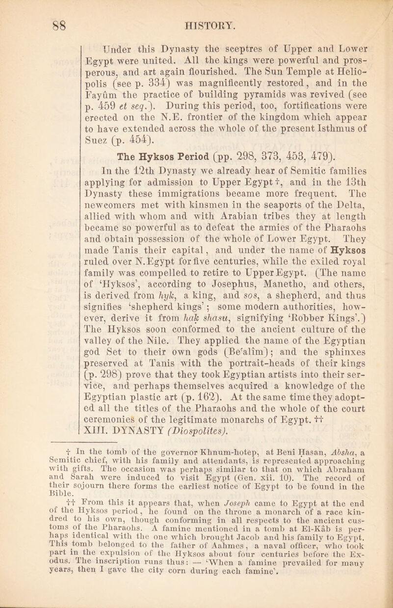 Under this Dynasty the sceptres of Upper and Lower Egypt were united. All the kings were powerful and pros- perous, and art again flourished. The Sun Temple at Helio- polis (see p. 334) was magnificently restored, and in the Fayum the practice of building pyramids was revived (see p. 459 et seq.\ During this period, too, fortifications were erected on the N.E. frontier of the kingdom which appear to have extended across the whole of the present Isthmus of Suez (p. 454). The Hyksos Period (pp. 298, 373, 453, 479). In the 12th Dynasty we already hear of Semitic families applying for admission to Upper Egypt t, and in the 13th Dynasty these immigrations became more frequent. The newcomers met with kinsmen in the seaports of the Delta, allied with whom and with Arabian tribes they at length became so powerful as to defeat the armies of the Pharaohs and obtain possession of the wrhole of Lower Egypt. They made Tanis their capital, and under the name of Hyksos ruled over N. Egypt for five centuries, while the exiled royal family was compelled to retire to Upper Egypt. (The name of ‘Hyksos’, according to Josephus, Manetho, and others, is derived from hyk, a king, and sos, a shepherd, and thus signifies ‘shepherd kings’; some modern authorities, how- ever, derive it from hak shasu, signifying ‘Robber Kings’.) The Hyksos soon conformed to the ancient culture of the valley of the Nile. They applied the name of the Egyptian god Set to their own gods (Beralim); and the sphinxes preserved at Tanis with the portrait-heads of their kings (p. 298) prove that they took Egyptian artists into their ser- vice, and perhaps themselves acquired a knowledge of the Egyptian plastic art (p. 162). At the same time they adopt- ed all the titles of the Pharaohs and the whole of the court ceremonies of the legitimate monarchs of Egypt, tf XIII. DYNASTY (Diospolites). t In the tomb of the governor Khnum-hotep, at Beni Hasan, Absha, a Semitic chief, with his family and attendants, is represented approaching with gifts. The occasion was perhaps similar to that on which Abraham and Sarah were induced to visit Egypt (Gen. xii. 10). The record of their sojourn there forms the earliest notice of Egypt to be found in the Bible. f+ From this it appears that, when Joseph came to Egypt at the end of the Hyksos period, he found on the throne a monarch of a race kin- dred to his own, though conforming in all respects to the ancient cus- toms of the Bharaohs. A famine mentioned in a tomb at El-Kab is per- haps identical with the one which brought Jacob and his family to Egypt. This tomb belonged to the father of Aahmes , a naval officer, who took part in the. expulsion of the Hyksos about four centuries before the Ex- odus. Hie inscription runs thus: —• ‘When a famine prevailed for many years, then I gave the city corn during each famine1.