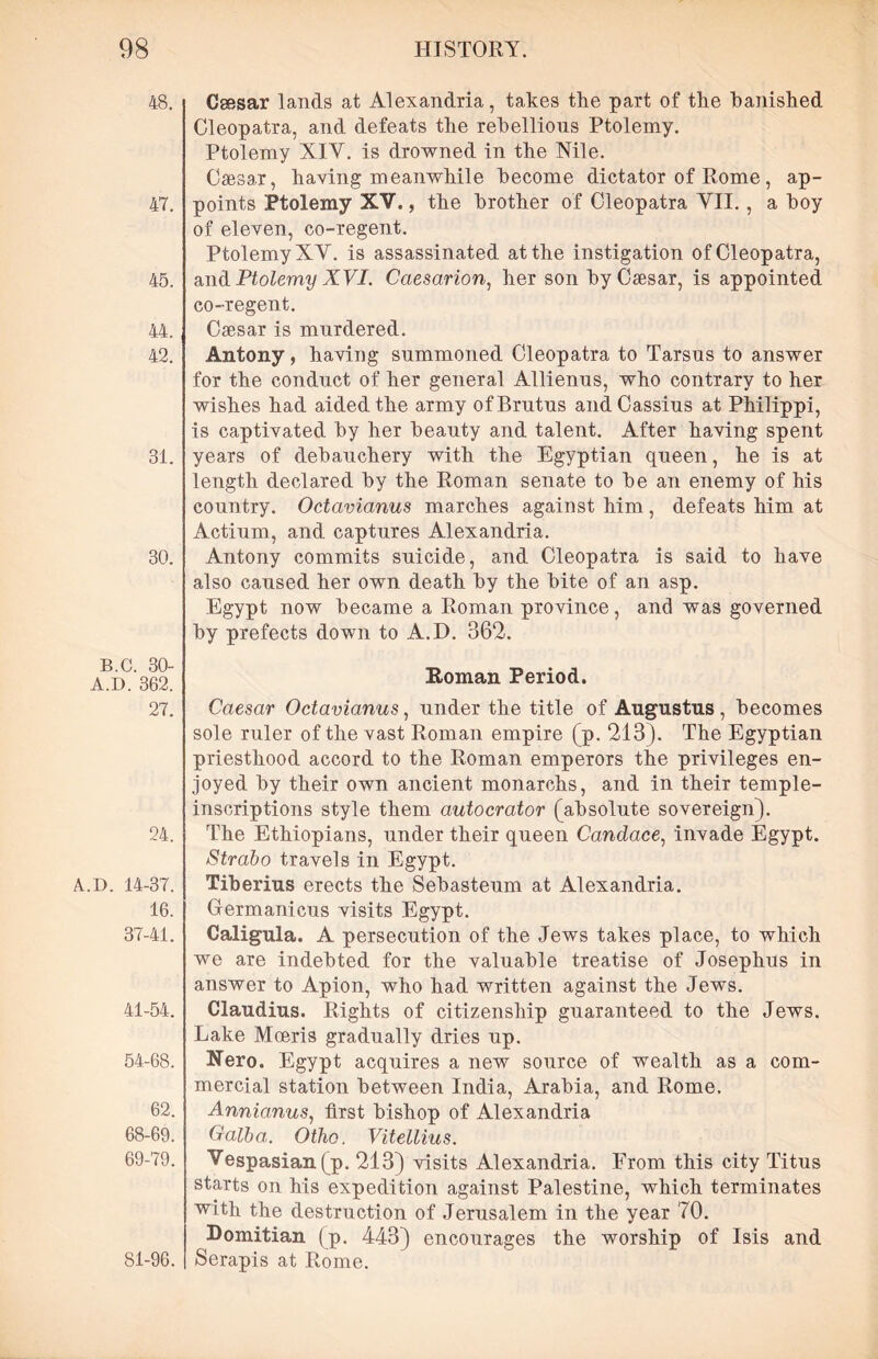 48. 47. 45. 44. 42. 31. 30. B.C. 30- A.D. 362. 27. 24. A.D. 14-37. 16. 37-41. 41-54. 54-68. 62. 68- 69. 69- 79. 81-96. Csssar lands at Alexandria, takes the part of the banished Cleopatra, and defeats the rebellious Ptolemy. Ptolemy XIV. is drowned in the Nile. Caesar, having meanwhile become dictator of Rome, ap- points Ptolemy XV., the brother of Cleopatra VII., a boy of eleven, co-regent. Ptolemy XV. is assassinated at the instigation of Cleopatra, and Ptolemy XVI. Caesarion, her son by Caesar, is appointed co-regent. Caesar is murdered. Antony, having summoned Cleopatra to Tarsus to answer for the conduct of her general Allienus, who contrary to her wishes had aided the army of Brutus and Cassius at Philippi, is captivated by her beauty and talent. After having spent years of debauchery with the Egyptian queen, he is at length declared by the Roman senate to be an enemy of his country. Octavianus marches against him, defeats him at Actium, and captures Alexandria. Antony commits suicide, and Cleopatra is said to have also caused her own death by the bite of an asp. Egypt now became a Roman province, and was governed by prefects down to A.D. 362. Roman Period. Caesar Octavianus, under the title of Augustus , becomes sole ruler of the vast Roman empire (p. 213). The Egyptian priesthood accord to the Roman emperors the privileges en- joyed by their own ancient monarchs, and in their temple- inscriptions style them autocrator (absolute sovereign). The Ethiopians, under their queen Candace, invade Egypt. Strabo travels in Egypt. Tiberius erects the Sebasteum at Alexandria. Germanicus visits Egypt. Caligula. A persecution of the Jews takes place, to which we are indebted for the valuable treatise of Josephus in answer to Apion, who had written against the Jews. Claudius. Rights of citizenship guaranteed to the Jews. Lake Mceris gradually dries up. Nero. Egypt acquires a new source of wealth as a com- mercial station between India, Arabia, and Rome. Annianus, first bishop of Alexandria Qalba. Otho. Vitellius. Vespasian (p. 213) visits Alexandria. From this city Titus starts on his expedition against Palestine, which terminates with the destruction of Jerusalem in the year 70. Domitian (p. 443) encourages the worship of Isis and Serapis at Rome.