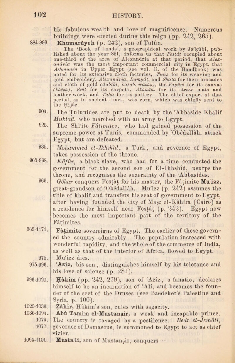 884-896. 904. 925. 935. 965-968. 969. 969-1171. 975. 975-996. 996-1020. 1020-1036. 1036-1094. 1074. 1077. 1094-1101. his fabulous wealth and love of magnificence. Numerous buildings were erected during this reign (pp. 242, 265). Khumarfiyeh (p. 242), son of Tulun. The ‘Book of Lands1, a geographical work by Jarkubi, pub- lished about the year 891, informs us that Fostat occupied about one-third of the area of Alexandria at that period, that Alex- andria was the most important commercial city in Egypt, that Ashmunin in Upper Egypt (see vol. ii. of the Handbook) was noted for its extensive cloth factories, Tints for its weaving and gold embroidery, Alexandria, Damy&t, and Shata for their brocades and cloth of gold (ddbiki, kasab, washy), the Faydm for its canvas (Jchesh), Sidt for its carpets, Akhmim for its straw mats and leather-work, and Taha for its pottery. The chief export at that period, as in ancient times, was corn, which was chiefly sent to the Hijaz. The Tulunides are put to death by the rAbbaside Khalif Muktafi, who marched with an army to Egypt. The Shiite Fatimites, who had gained possession of the supreme power at Tunis, commanded by ‘'Obedallah, attack Egypt, hut are defeated. Mohammed el-lkhshid, a Turk, and governor of Egypt, takes possession of the throne. Kafur, a black slave, who had for a time conducted the government for the second son of El-Ikhshid, usurps the throne, and recognises the suzerainty of the iAbbasides. Gohar conquers Fostat for his master, the Fatimite Murizz, great-grandson of rObedallah. Mulzz (p. 242) assumes the title of khalif and transfers his seat of government to Egypt, after having founded the city of Masr el-Iyahira (Cairo) as a residence for himself near Fostat (p. 242). Egypt now becomes the most important part of the territory of the Fatimites. Fatimite sovereigns of Egypt. The earlier of these govern- ed the country admirably. The population increased with wonderful rapidity, and the whole of the commerce of India, as well as that of the interior of Africa, flowed to Egypt. Mulzz dies. rAziz, his son , distinguishes himself by his tolerance and his love of science (p. 287). H&kim (pp. 242, 279), son of fAziz, a fanatic, declares himself to he an incarnation of rAli, and becomes the foun- der of the sect of the Druses (see Baedeker’s Palestine and Syria, p. 100). Z&hir, Hakim’s son, rules with sagacity. Abti. Tamim el-Mustansir, a weak and incapable prince. The country is ravaged by a pestilence. Bedr el-Jemdli, governor of Damascus, is summoned to Egypt to act as chief vizier. Mustali, son of Mustansir, conquers —