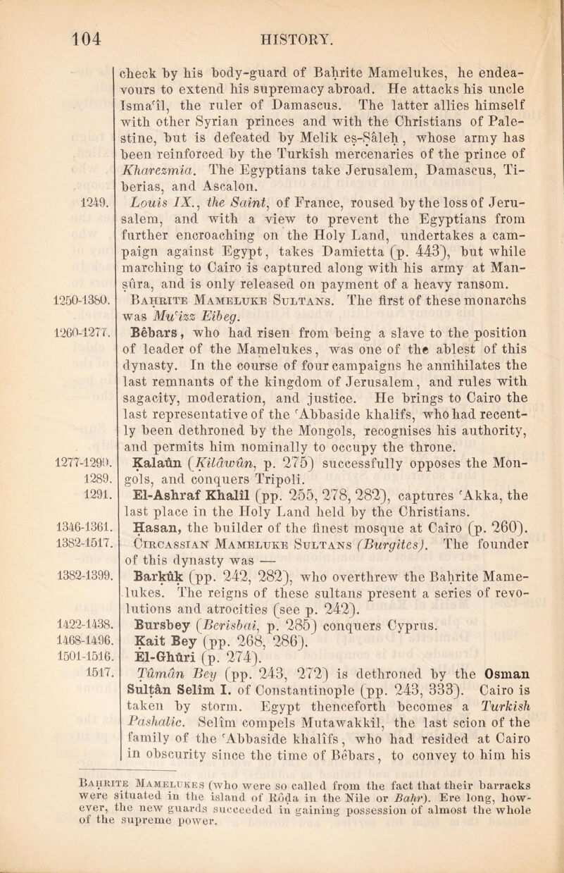 1249. 1250-1380. 1260-1277. 1277-1290. 1289. 1291. 1346-1361. 1382-1517. 1382-1399. 1422-1438. 1468-1496. 1501-1516. 1517. check hy his body-guard of Bahrite Mamelukes, he endea- vours to extend his supremacy abroad. He attacks his uncle Ismatl, the ruler of Damascus. The latter allies himself with other Syrian princes and with the Christians of Pale- stine, hut is defeated hy Melik es-Saleh, whose army has been reinforced hy the Turkish mercenaries of the prince of Kharezmia. The Egyptians take Jerusalem, Damascus, Ti- berias, and Ascalon. Louis IX, the Saint, of France, roused hy the loss of Jeru- salem, and with a view to prevent the Egyptians from further encroaching on the Holy Land, undertakes a cam- paign against Egypt, takes Damietta (p. 443), hut while marching to Cairo is captured along with his army at Man- sura, and is only released on payment of a heavy ransom. Bahrite Mameluke Sultans. The first of these monarchs was Mu'izz Eibeg. Bebars, who had risen from being a slave to the position of leader of the Mamelukes, was one of the ablest of this dynasty. In the course of four campaigns he annihilates the last remnants of the kingdom of Jerusalem, and rules with sagacity, moderation, and justice. He brings to Cairo the last representative of the rAbbaside khalifs, who had recent- ly been dethroned by the Mongols, recognises his authority, and permits him nominally to occupy the throne. Kalafin (Kilawun, p. 275) successfully opposes the Mon- gols, and conquers Tripoli. El-Ashraf Khalil (pp. 255, 278, 282), captures fAkka, the last place in the Holy Land held by the Christians. Hasan, the builder of the finest mosque at Cairo (p. 260). Circassian Mameluke Sultans (Burgites). The founder of this dynasty was — Barkuk (pp. 242, 282), who overthrew the Bahrite Mame- lukes. The reigns of these sultans present a series of revo- lutions and atrocities (see p. 242). Bursbey (Berishai, p. 285) conquers Cyprus. Kait Bey (pp. 268, 286). El-Ghftri (p. 274). Tumdn Bey (pp. 243, 272) is dethroned by the Osman Sultan Selim I. of Constantinople (pp. 243, 333). Cairo is taken by storm. Egypt thenceforth becomes a Turkish Pashalic. Selim compels Mutawakkil, the last scion of the family of the fAbbaside khalifs, who had resided at Cairo in obscurity since the time of Bebars, to convey to him his Bahrite Mamelukes (who were so called from the fact that their barracks were situated in the island of Roda in the Nile or Bahr). Ere long, how- ever, the new guards succeeded in gaining possession of almost the whole of the supreme power.