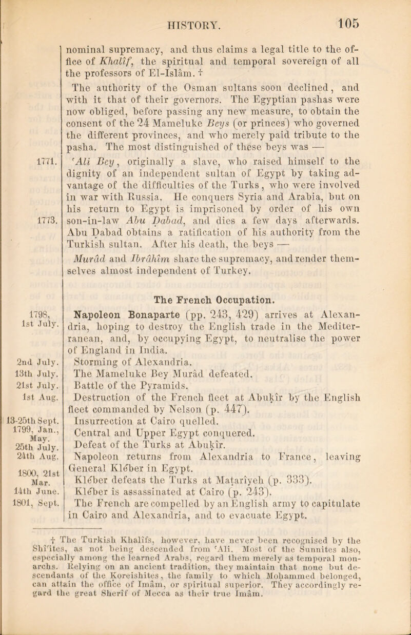 1771. 1773. 1798, 1st July. 2nd July. 13tli July. 21st July. 1st Aug. 13-25th Sept. 1799, Jan., May. 25th July. 24th Aug. 1800, 21st Mar. 14th June. 1801, Sept. nominal supremacy, and thus claims a legal title to the of- fice of Khalif, the spiritual and temporal sovereign of all the professors of El-Islam. + The authority of the Osman sultans soon declined, and with it that of their governors. The Egyptian pashas were now obliged, before passing any new measure, to obtain the consent of the 24 Mameluke Beys (or princes) who governed the different provinces, and who merely paid tribute to the pasha. The most distinguished of these beys was — r Ali Bey, originally a slave, who raised himself to the dignity of an independent sultan of Egypt by taking ad- vantage of the difficulties of the Turks, who were involved in war with Russia. He conquers Syria and Arabia, but on his return to Egypt is imprisoned by order of his own son-in-law Abu Babad, and dies a few days afterwards. Abu Dabad obtains a ratification of his authority from the Turkish sultan. After his death, the beys — Murad and Ibrahim share the supremacy, and render them- selves almost independent of Turkey. The French Occupation. Napoleon Bonaparte (pp. 243, 429) arrives at Alexan- dria, hoping to destroy the English trade in the Mediter- ranean, and, by occupying Egypt, to neutralise the power of England in India. Storming of Alexandria. The Mameluke Bey Murad defeated. Battle of the Pyramids. Destruction of the French fleet at Abukir by the English fleet commanded by Nelson (p. 447). Insurrection at Cairo quelled. Central and Upper Egypt conquered. Defeat of the Turks at Abukir. Napoleon returns from Alexandria to France, leaving General Kleber in Egypt. Kleber defeats the Turks at Matariyeh (p. 333). Kleber is assassinated at Cairo (p. 243). The French are compelled by an English army to capitulate in Cairo and Alexandria, and to evacuate Egypt. f The Turkish Khalifs, however, have never been recognised by the Shifites, as not being descended from fAli. Most of the Sunnites also, especially among the learned Arabs, regard them merely as temporal mon- archs. Itclying on an ancient tradition, they maintain that none but de- scendants of the Koreishites, the family to which Mohammed belonged, can attain the office of Imam, or spiritual superior. They accordingly re- gard the great Sherif of Mecca as their true Imam.