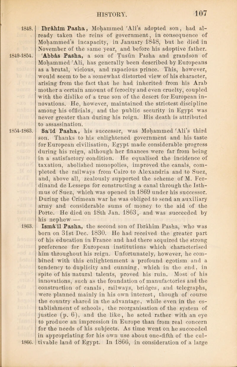 1848. 1849-1854. 1854-1863. 1863. 1866. Ibr&him Pasha, Mohammed. iAli’s adopted son, had al- ready taken the reins of government, in consequence of Mohammed’s incapacity, in January 1848, hut he died in November of the same year, and before his adoptive father. rAbbfis Pasha, a son of Tusun Pasha and grandson of Mohammed fAli, has generally been described by Europeans as a brutal, vicious, and rapacious prince. This, however, would seem to he a somewhat distorted view of his character, arising from the fact that he had inherited from his Arab mother a certain amount of ferocity and even cruelty, coupled with the dislike of a true son of the desert for European in- novations. He, however, maintained the strictest discipline among his officials, and the public security in Egypt was never greater than during his reign. His death is attributed to assassination. Sarid Pasha, his successor, was Mohammed rAli’s third son. Thanks to his enlightened government and his taste for European civilisation, Egypt made considerable progress during his reign, although her finances were far from being in a satisfactory condition. He equalised the incidence of taxation, abolished monopolies, improved the canals, com- pleted the railways from Cairo to Alexandria and to Suez, and, above all, zealously supported the scheme of M. Eer- dinand de Lesseps for constructing a canal through the Isth- mus of Suez, which was opened in 1869 under his successor. During the Crimean war he was obliged to send an auxiliary army and considerable sums of money to the aid of the Porte. He died on 18th Jan. 1863, and was succeeded by his nephew — IsmAil Pasha, the second son of Ibrahim Pasha, who was born on 31st Dec. 1830. He had received the greater part of his education in France and had there acquired the strong- preference for European institutions which characterised him throughout his reign. Unfortunately, however, he com- bined with this enlightenment a profound egotism and a tendency to duplicity and cunning, which in the end, in spite of his natural talents, proved his ruin. Most of his innovations, such as the foundation of manufactories and the construction of canals, railways, bridges, and telegraphs, were planned mainly in his own interest, though of course the country shared in the advantage, while even in the es- tablishment of schools, the reorganisation of the system of justice (p. 6), and the like, he acted rather with an eye to produce an impression in Europe than from real concern for the needs of his subjects. As time went on he succeeded in appropriating for his own use about one-fifth of the cul- tivable land of Egypt. In 1866, in consideration of a large