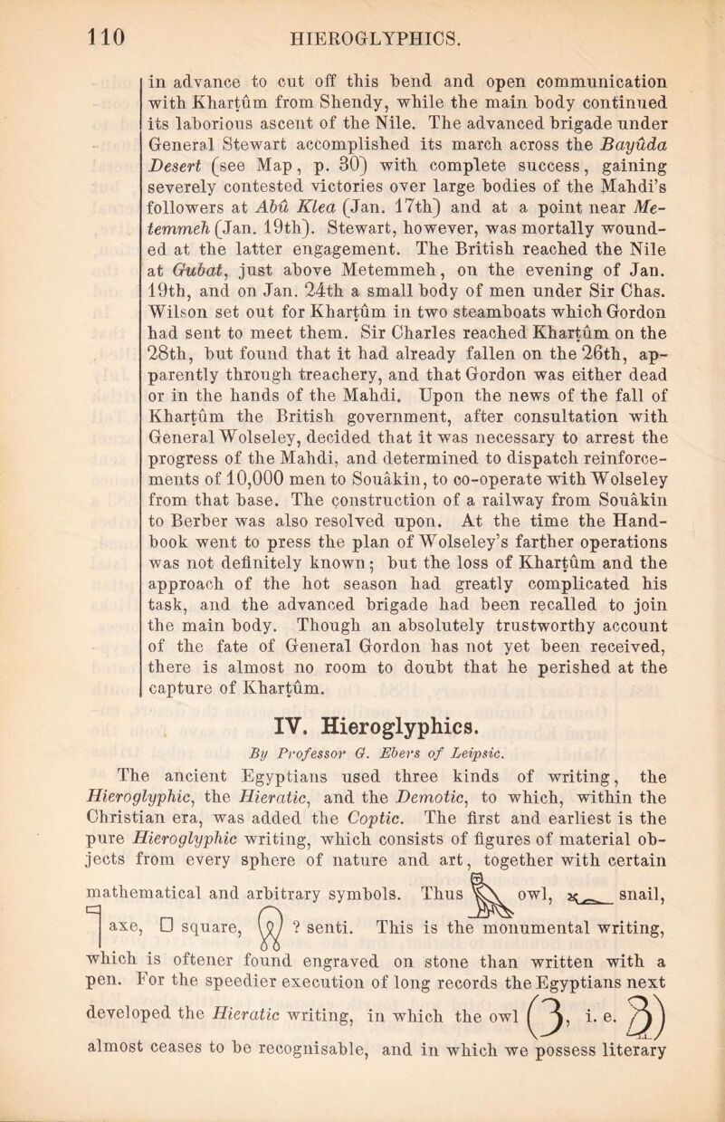 in advance to cut off this hend and open communication with Khartum from Shendy, while the main body continued its laborious ascent of the Nile. The advanced brigade under General Stewart accomplished its march across the Bayxlda Desert (see Map, p. 30) with complete success, gaining severely contested victories over large bodies of the Mahdi’s followers at Abu Klea (Jan. 17th) and at a point near Me- temmeh (Jan. 19th). Stewart, however, was mortally wound- ed at the latter engagement. The British reached the Nile at Gubat, just above Metemmeh, on the evening of Jan. 19th, and on Jan. 24th a small body of men under Sir Chas. Wilson set out for Khartum in two steamboats which Gordon had sent to meet them. Sir Charles reached Khartum on the 28th, but found that it had already fallen on the 26th, ap- parently through treachery, and that Gordon was either dead or in the hands of the Mahdi. Upon the news of the fall of Khartum the British government, after consultation with General Wolseley, decided that it was necessary to arrest the progress of the Mahdi, and determined to dispatch reinforce- ments of 10,000 men to Souakin, to co-operate with Wolseley from that base. The construction of a railway from Souakin to Berber was also resolved upon. At the time the Hand- book went to press the plan of Wolseley’s farther operations was not definitely known; but the loss of Khartum and the approach of the hot season had greatly complicated his task, and the advanced brigade had been recalled to join the main body. Though an absolutely trustworthy account of the fate of General Gordon has not yet been received, there is almost no room to doubt that he perished at the capture of Khartum. IV. Hieroglyphics. By Professor 0. Ebers of Leipsic. The ancient Egyptians used three kinds of writing, the Hieroglyphic, the Hieratic, and the Demotic, to which, within the Christian era, was added the Coptic. The first and earliest is the pure Hieroglyphic writing, which consists of figures of material ob- jects from every sphere of nature and art, together with certain mathematical and arbitrary symbols. Thus snail, axe, □ square, ? senti. This is the monumental writing, which is oftener found engraved on stone than written with a pen. For the speedier execution of long records the Egyptians next developed the Hieratic writing, in which the owl Q, i. e. ^) almost ceases to be recognisable, and in which we possess literary