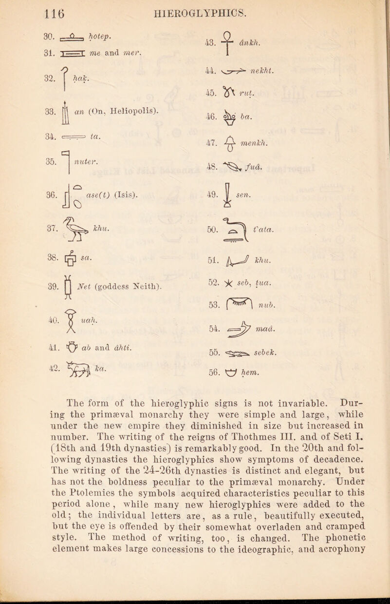 30. , Q--, hotep. 31. i r me and mer. 32. ^ hak. 43. ankh. 33 34. i an (On. Heliopolis). === ta. miter. f ase(t) (Isis). JJo 35. 36. 37. 3b. [q] set• Jehu. 0 Net (goddess Neitli), 40. uah. 41. ^ ab and dhti. 42. Tea. 43. 44. nekht. 45. Q\ rut. 46. ba. 47. -^2. menkh. 48. A'^c fud. 49. sen. 50. Si fata. 51. khu. 52. >!< se6, toa. 53. nub. 54. ^ mad. 55. sebek. 56. hem. The form of the hieroglyphic signs is not invariable. Dur- ing the primaeval monarchy they were simple and large, while under the new empire they diminished in size but increased in number. The writing of the reigns of Thothmes III. and of Seti I. (18th and 19th dynasties) is remarkably good. In the 20th and fol- lowing dynasties the hieroglyphics show symptoms of decadence. The writing of the 24-26th dynasties is distinct and elegant, but has not the boldness peculiar to the primaeval monarchy. Under the Ptolemies the symbols acquired characteristics peculiar to this period alone , while many new hieroglyphics were added to the old; the individual letters are, as a rule, beautifully executed, but the eye is offended by their somewhat overladen and cramped style. The method of writing, too, is changed. The phonetic element makes large concessions to the ideographic, and acrophony