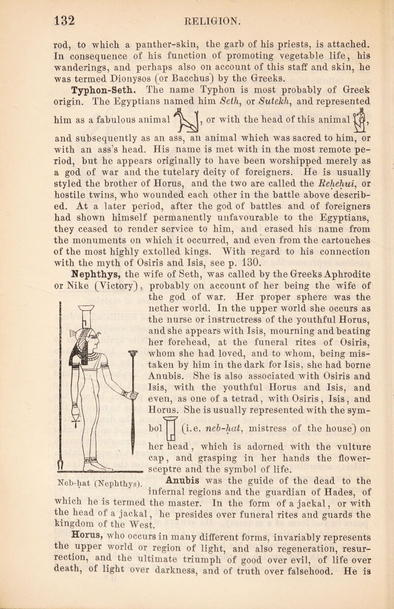 rod, to which a panther-skin, the garb of his priests, is attached. In consequence of his function of promoting vegetable life, his wanderings, and perhaps also on account of this staff and skin, he was termed Dionysos (or Bacchus) by the Greeks. Typhon-Seth. The name Typhon is most probably of Greek origin. The Egyptians named him Seth, or Sutekh, and represented him as a fabulous animal or with the head of this animal and subsequently as an ass, an animal which was sacred to him, or with an ass’s head. His name is met with in the most remote pe- riod, but he appears originally to have been worshipped merely as a god of war and the tutelary deity of foreigners. He is usually styled the brother of Horus, and the two are called the Rehehui, or hostile twins, who wounded each other in the battle above describ- ed. At a later period, after the god of battles and of foreigners had shown himself permanently unfavourable to the Egyptians, they ceased to render service to him, and erased his name from the monuments on which it occurred, and even from the cartouches of the most highly extolled kings. With regard to his connection with the myth of Osiris and Isis, see p. 130. Nephthys, the wife of Seth, was called by the Greeks Aphrodite or Nike (Yictory), probably on account of her being the wife of the god of war. Her proper sphere was the nether world. In the upper world she occurs as the nurse or instructress of the youthful Horus, and she appears with Isis, mourning and beating her forehead, at the funeral rites of Osiris, whom she had loved, and to whom, being mis- taken by him in the dark for Isis, she had borne Anubis. She is also associated with Osiris and Isis, with the youthful Horus and Isis, and even, as one of a tetrad, with Osiris, Isis, and Horus. She is usually represented with the sym- bol'j^J (i.e. neb-hat, mistress of the house) on the vulture the flower- Neb-hat (Nephthys). her head, which is adorned with cap, and grasping in her hands sceptre and the symbol of life. Anubis was the guide of the dead to the infernal regions and the guardian of Hades, of which he is termed the master. In the form of a jackal, or with the head of a jackal, he presides over funeral rites and guards the kingdom of the West. Horus, who occurs in many different forms, invariably represents the upper world or region of light, and also regeneration, resur- rection, and the ultimate triumph of good over evil, of life over death, ol light over darkness, and of truth over falsehood. He is