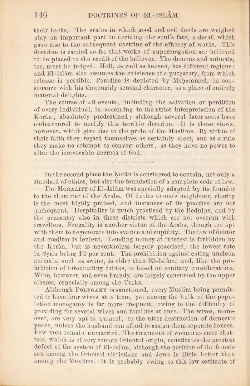 tlieir hacks. The scales in which good and evil deeds are weighed play an important part in deciding the soul’s fate, a detail which gave rise to the subsequent doctrine of the efficacy of works. This doctrine is carried so far that works of supererogation are believed to be placed to the credit of the believer. The demons and animals, too, must be judged. Hell, as well as heaven, has different regions ; and El-Islam also assumes the existence of a purgatory, from which release is possible. Paradise is depicted by Mohammed, in con- sonance with his thoroughly sensual character, as a place of entirely material delights. The course of all events, including the salvation or perdition of every individual, is, according to the strict interpretation of the Koran, absolutely predestined; although several later sects have endeavoured to modify this terrible doctrine. It is these views, however, which give rise to the pride of the Muslims. By virtue of their faith they regard themselves as certainly elect, and as a rule they make no attempt to convert others, as they have no power to alter the irrevocable decrees of God. In the second place the Koran is considered to contain, not only a standard of ethics, but also the foundation of a complete code of law. The Morality of El-Islam was specially adapted by its founder to the character of the Arabs. Of duties to one’s neighbour, charity is the most highly praised, and instances of its practice are not unfrequent. Hospitality is much practised by the Beduins, and by the peasantry also in those districts which are not overrun with travellers. Frugality is another virtue of the Arabs, though too apt with them to degenerate into avarice and cupidity. The law of debtor and creditor is lenient. Lending money at interest is forbidden by the Koran, but is nevertheless largely practised, the lowest rate in Syria being 12 per cent. The prohibition against eating unclean animals, such as swine, is older than El-Islam, and, like the pro- hibition of intoxicating drinks, is based on sanitary considerations. Wine, however, and even brandy, are largely consumed by the upper classes, especially among the Turks. Although Polygamy is sanctioned, every Muslim being permit- ted to have four wives at a time, yet among the bulk of the popu- lation monogamy is far more frequent, owing to the difficulty of providing for several wives and families at once. The wives, more- over, are very apt to quarrel, to the utter destruction of domestic peace, unless the husband can afford to assign them separate houses. Few men remain unmarried. The treatment of women as mere chat- tels, which is of very remote Oriental origin, constitutes the greatest defect of the system of El-Islam, although the position of the female sex among the Oriental Christians and Jews is little better than among the Muslims. It is probably owing to this low estimate of