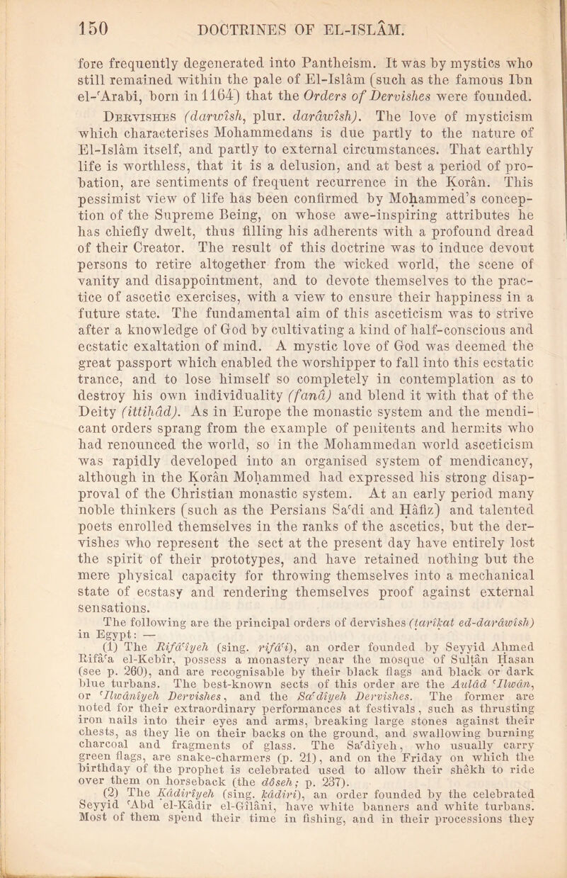 fore frequently degenerated into Pantheism. It was hy mystics wTho still remained within the pale of El-Islam (such as the famous Ihn el-rArabi, horn in 1164) that the Orders of Dervishes were founded. Dervishes (darwish, plur. darawish). The love of mysticism which characterises Mohammedans is due partly to the nature of El-Islam itself, and partly to external circumstances. That earthly life is worthless, that it is a delusion, and at best a period of pro- bation, are sentiments of frequent recurrence in the Koran. This pessimist view of life has been confirmed by Mohammed’s concep- tion of the Supreme Being, on whose awe-inspiring attributes he has chiefly dwelt, thus filling his adherents with a profound dread of their Creator. The result of this doctrine was to induce devout persons to retire altogether from the wicked world, the scene of vanity and disappointment, and to devote themselves to the prac- tice of ascetic exercises, with a view to ensure their happiness in a future state. The fundamental aim of this asceticism was to strive after a knowledge of God by cultivating a kind of half-conscious and ecstatic exaltation of mind. A mystic love of God was deemed the great passport which enabled the worshipper to fall into this ecstatic trance, and to lose himself so completely in contemplation as to destroy his own individuality (fana) and blend it with that of the Deity (ittihad). As in Europe the monastic system and the mendi- cant orders sprang from the example of penitents and hermits who had renounced the world, so in the Mohammedan world asceticism was rapidly developed into an organised system of mendicancy, although in the Koran Mohammed had expressed his strong disap- proval of the Christian monastic system. At an early period many noble thinkers (such as the Persians Sardi and Hafiz) and talented poets enrolled themselves in the ranks of the ascetics, but the der- vishes who represent the sect at the present day have entirely lost the spirit of their prototypes, and have retained nothing but the mere physical capacity for throwing themselves into a mechanical state of ecstasy and rendering themselves proof against external sensations. The following are the principal orders of dervishes (tarikat ed-darawish) in Egypt: — (1) The Rifa'iyeh (sing. rifdH), an order founded by Seyyid Ahmed Eifara el-Kebir, possess a monastery near the mosque of Sultan Hasan (see p. 260), and are recognisable by their black flags and black or dark blue turbans. The best-known sects of this order are the Aulad cIlwdn, or rIlwdniyeh Dervishes, and the jSa'diyeh Dervishes. The former are noted for their extraordinary performances at festivals , such as thrusting iron nails into their eyes and arms, breaking large stones against their chests, as they lie on their backs on the ground, and swallowing burning charcoal and fragments of glass. The Sardiyeh, who usually carry green flags, are snake-charmers (p. 21), and on the Friday on which the birthday of the prophet is celebrated used to allow their shekh to ride over them on horseback (the ddseh; p. 237). (2) The Kddiriyeh (sing, kddiri), an order founded by the celebrated Seyyid rAbd el-Kadir el-G-ilani, have white banners and white turbans) Most of them spend their time in fishing, and in their processions they