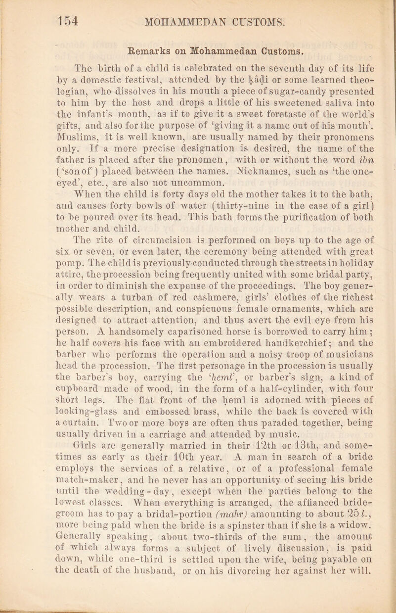 Remarks on Mohammedan Customs. The birth of a child is celebrated on the seventh day of its life by a domestic festival, attended by the kadi or some learned theo- logian, who dissolves in Iris mouth a piece of sugar-candy presented to him by the host and drops a little of his sweetened saliva into the infant’s mouth, as if to give it a sweet foretaste of the world’s gifts, and also for the purpose of ‘giving it a name out of his mouth’. Muslims, it is well known, are usually named by their pronomens only. If a more precise designation is desired, the name of the father is placed after the pronomen, with or without the word ibn (‘son of5) placed between the names. Nicknames, such as ‘the one- eyed’, etc., are also not uncommon. When the child is forty days old the mother takes it to the bath, and causes forty bowls of water (thirty-nine in the case of a girl) to be poured over its head. This bath forms the purification of both mother and child. The rite of circumcision is performed on boys up to the age of six or seven, or even later, the ceremony being attended with great pomp. The child is previously conducted through the streets in holiday attire, the procession being frequently united with some bridal party, in order to diminish the expense of the proceedings. The boy gener- ally wears a turban of red cashmere, girls’ clothes of the richest possible description, and conspicuous female ornaments, which are designed to attract attention, and thus avert the evil eye from his person. A handsomely caparisoned horse is borrowed to carry him ; he half covers his face with an embroidered handkerchief; and the barber who performs the operation and a noisy troop of musicians head the procession. The first personage in the procession is usually the barber’s boy, carrying the %eml\ or barber’s sign, a kind of cupboard made of wood, in the form of a half-cylinder, with four short legs. The flat front of the hern! is adorned with pieces of looking-glass and embossed brass, while the back is covered with a curtain. Two or more boys are often thus paraded together, being usually driven in a carriage and attended by music. Girls are generally married in their 12th or 13th, and some- times as early as their 10th year. A man in search of a bride employs the services of a relative, or of a professional female match-maker, and he never has an opportunity of seeing his bride until the wedding-day, except when the parties belong to the lowest classes. When everything is arranged, the affianced bride- groom has to pay a bridal-portion (mahr) amounting to about 25 Z., more being paid when the bride is a spinster than if she is a widow. Generally speaking, about two-thirds of the sum, the amount of which always forms a subject of lively discussion, is paid down, while one-third is settled upon the wife, being payable on the death of the husband, or on his divorcing her against her will.