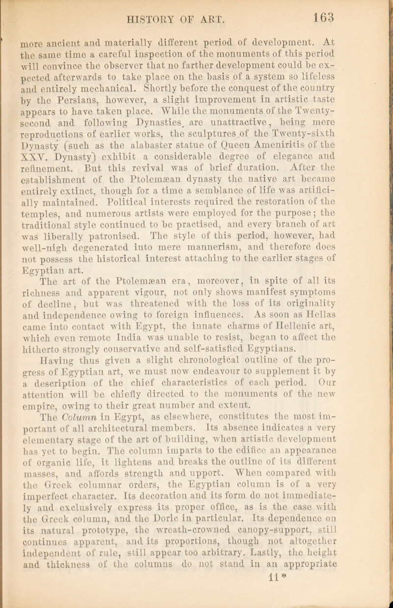more ancient and materially different period of development. At the same time a careful inspection of the monuments of this period will convince the observer that no farther development could he ex- pected afterwards to take place on the basis of a system so lifeless and entirely mechanical. Shortly before the conquest of the country by the Persians, however, a slight improvement in artistic taste appears to have taken place. While the monuments of the Twenty- second and following Dynasties, are unattractive, being mere reproductions of earlier works, the sculptures of the Twenty-sixth Dynasty (such as the alabaster statue of Queen Ameniritis of the XXY. Dynasty) exhibit a considerable degree of elegance and refinement. But this revival was of brief duration. After the establishment of the Ptolemsean dynasty the native art became entirely extinct, though for a time a semblance of life was artifici- ally maintained. Political interests required the restoration of the temples, and numerous artists were employed for the purpose; the traditional style continued to be practised, and every branch of art was liberally patronised. The style of this period, however, had well-nigh degenerated into mere mannerism, and. therefore does not possess the historical interest attaching to the earlier stages of Egyptian art. The art of the Ptolemsean era, moreover, in spite of all its richness and apparent vigour, not only shows manifest symptoms of decline, but was threatened with the loss of its originality and independence owing to foreign influences. As soon as ITellas came into contact with Egypt, the innate charms of Hellenic art, which even remote India was unable to resist, began to affect the hitherto strongly conservative and self-satisfied Egyptians. Having thus given a slight chronological outline of the pro- gress of Egyptian art, wre must now endeavour to supplement it by a description of the chief characteristics of each period. Our attention will be chiefly directed to the monuments of the new empire, owing to their great number and extent. The Column in Egypt, as elsewhere, constitutes the most im- portant of all architectural members. Its absence indicates a very elementary stage of the art of building, when artistic development has yet to begin. The column imparts to the edifice an appearance of organic life, it lightens and breaks the outline of its different masses, and affords strength and upport. When compared with the Greek columnar orders, the Egyptian column is of a very imperfect character. Its decoration and its form do not immediate- ly and exclusively express its proper office, as is the case with the Greek column, and the Doric in particular. Its dependence on its natural prototype, the wreath-crowned canopy-support, still continues apparent, and its proportions, though not altogether independent of rule, still appear too arbitrary. Lastly, the height and thickness of the columns do not stand in an appropriate 11*