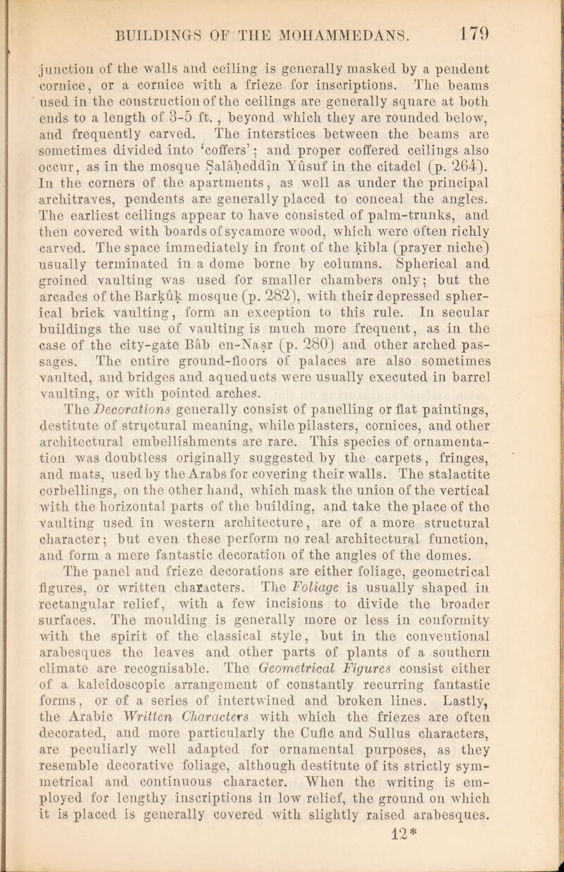 junction of the walls and ceiling is generally masked by a pendent cornice, or a cornice with a frieze for inscriptions. The beams used in the construction of the ceilings are generally square at both ends to a length of 3-5 ft. , beyond which they are rounded below, and frequently carved. The interstices between the beams are sometimes divided into ‘coffers’; and proper coffered ceilings also occur, as in the mosque Salaheddin Yusuf in the citadel (p. 264). In the corners of the apartments, as well as under the principal architraves, pendents are generally placed to conceal the angles. The earliest ceilings appear to have consisted of palm-trunks, and then covered with boards of sycamore wood, which were often richly carved. The space immediately in front of the kibla (prayer niche) usually terminated in a dome borne by columns. Spherical and groined vaulting was used for smaller chambers only; but the arcades of theBarkuk mosque (p. 282), with their depressed spher- ical brick vaulting, form an exception to this rule. In secular buildings the use of vaulting is much more frequent, as in the case of the city-gate Bab en-Nasr (p. 280) and other arched pas- sages. The entire ground-floors of palaces are also sometimes vaulted, and bridges and aqueducts were usually executed in barrel vaulting, or with pointed arches. The Decorations generally consist of panelling or flat paintings, destitute of structural meaning, while pilasters, cornices, and other architectural embellishments are rare. This species of ornamenta- tion was doubtless originally suggested by the carpets, fringes, and mats, used by the Arabs for covering their walls. The stalactite corbellings, on the other hand, which mask the union of the vertical with the horizontal parts of the building, and take the place of the vaulting used in western architecture, are of a more structural character; but even these perform no real architectural function, and form a mere fantastic decoration of the angles of the domes. The panel and frieze decorations are either foliage, geometrical figures, or written characters. The Foliage is usually shaped in rectangular relief, with a few incisions to divide the broader surfaces. The moulding is generally more or less in conformity with the spirit of the classical style, but in the conventional arabesques the leaves and other parts of plants of a southern climate are recognisable. The Geometrical Figures consist either of a kaleidoscopic arrangement of constantly recurring fantastic forms, or of a series of intertwined and broken lines. Lastly, the Arabic Written Characters with which the friezes are often decorated, and more particularly the Cuftc and Sullus characters, are peculiarly well adapted for ornamental purposes, as they resemble decorative foliage, although destitute of its strictly sym- metrical and continuous character. When the writing is em- ployed for lengthy inscriptions in low relief, the ground on which it is placed is generally covered with slightly raised arabesques. 12*