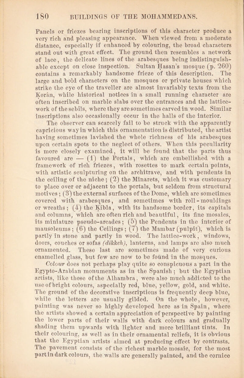 Panels or friezes “bearing inscriptions of tliis character produce a very rich, and pleasing appearance. When viewed from a moderate distance, especially if enhanced hy colouring, the broad characters stand out with great effect. The ground then resembles a network of lace, the delicate lines of the arabesques being indistinguish- able except on close inspection. Sultan Hasan’s mosque (p. 260) contains a remarkably handsome frieze of this description. The large and bold characters on the mosques or private houses which strike the eye of the traveller are almost invariably texts from the Koran, while historical notices in a small running character are often inscribed on marble slabs over the entrances and the lattice- work of the sebils, where they are sometimes carved in wood. Similar inscriptions also occasionally occur in the halls of the interior. The observer can scarcely fail to be struck with the apparently capricious way in which this ornamentation is distributed, the artist having sometimes lavished the whole richness of his arabesques upon certain spots to the neglect of others. When this peculiarity is more closely examined, it will be found that the parts thus favoured are — (1) the Portals, which are embellished with a framework of rich friezes, with rosettes to mark certain points, with artistic sculpturing on the architrave, and with pendents in the ceiling of the niche; (2) the Minarets, which it was customary to place over or adjacent to the portals, but seldom from structural motives ; (8) the external surfaces of the Dome, which are sometimes covered with arabesques, and sometimes with roll-mouldings or wreaths ; (4) the Kibla, with its handsome border, its capitals and columns, which are often rich and beautiful, its fine mosaics, its miniature pseudo-arcades; (5) the Pendents in the interior of mausoleums ; (6) the Ceilings ; (7) the Mambar (pulpit), which is partly in stone and partly in wood. The lattice-wrork, windows, doors, couches or sofas (dikkeh), lanterns, and lamps are also much ornamented. These last are sometimes made of very curious enamelled glass, but few are now to be found in the mosques. Colour does not perhaps play quite so conspicuous a part in the Egypto-Arabian monuments as in the Spanish; but the Egyptian artists, like those of the Alhambra, were also much addicted to the use of bright colours, aspecially red, blue, yellow, gold, and white. The ground of the decorative inscriptions is frequently deep blue, while the letters are usually gilded. On the whole, however, painting was never so highly developed here as in Spain, where the artists showed a certain appreciation of perspective by painting the lower parts of their walls with dark colours and gradually shading them upwards with lighter and more brilliant tints. In their colouring, as well as in their ornamental reliefs, it is obvious that the Egyptian artists aimed at producing effect by contrasts. The pavement consists of the richest marble mosaic, for the most part in dark colours, the walls are generally painted, and the cornice