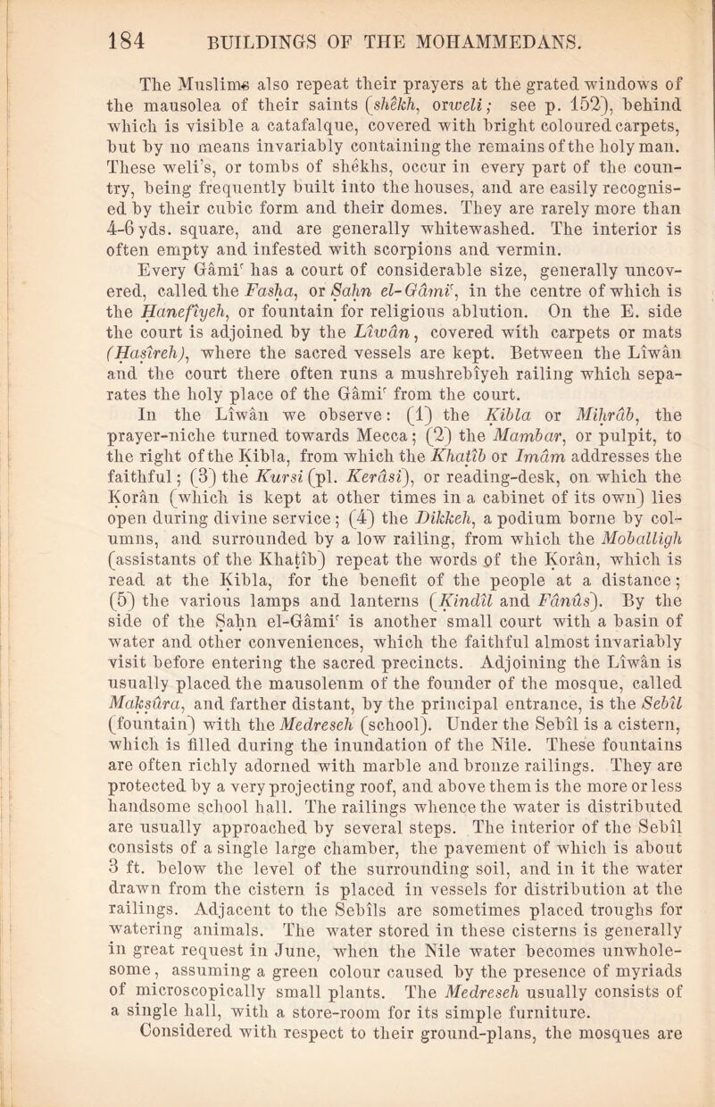 Tlie Muslims also repeat their prayers at the grated windows of the mausolea of their saints (shekh, orweli; see p. 152), behind which is visible a catafalque, covered with bright coloured carpets, but by no means invariably containing the remains of the holy man. These weli’s, or tombs of shekhs, occur in every part of the coun- try, being frequently built into the houses, and are easily recognis- ed by their cubic form and their domes. They are rarely more than 4-6 yds. square, and are generally whitewashed. The interior is often empty and infested with scorpions and vermin. Every Gamir has a court of considerable size, generally uncov- ered, called the Fasha, or Sahn el-Garni', in the centre of which is the jHanefiyeh, or fountain for religious ablution. On the E. side the court is adjoined by the Liwdn, covered with carpets or mats (Haftreh), where the sacred vessels are kept. Betwreen the Liwan and the court there often runs a mushrebiyeh railing which sepa- rates the holy place of the Gamir from the court. In the Liwan we observe: (1) the Ifibla or Mihrdb, the prayer-niche turned towards Mecca; (2) the Mambar, or pulpit, to the right of the Kibla, from which the Khatib or Imam addresses the faithful; (3) the Kursi (pi. Kerdsi), or reading-desk, on which the Koran (which is kept at other times in a cabinet of its own) lies open during divine service ; (4) the Dikkeh, a podium borne by col- umns, and surrounded by a low railing, from which the Moballigh (assistants of the Khatib) repeat the words of the Koran, which is read at the Kibla, for the benefit of the people at a distance; (5) the various lamps and lanterns (Kind'll and Fdinus). By the side of the Sahn el-GamF is another small court with a basin of water and other conveniences, which the faithful almost invariably visit before entering the sacred precincts. Adjoining the Liwan is usually placed the mausoleum of the founder of the mosque, called Maksura, and farther distant, by the principal entrance, is the Sebil (fountain) with the Medreseh (school). Under the Sebil is a cistern, which is filled during the inundation of the Nile. These fountains are often richly adorned with marble and bronze railings. They are protected by a very projecting roof, and above them is the more or less handsome school hall. The railings whence the water is distributed are usually approached by several steps. The interior of the Sebil consists of a single large chamber, the pavement of which is about 3 ft. below the level of the surrounding soil, and in it the water drawn from the cistern is placed in vessels for distribution at the railings. Adjacent to the Sebils are sometimes placed troughs for watering animals. The water stored in these cisterns is generally in great request in June, when the Nile water becomes unwhole- some , assuming a green colour caused by the presence of myriads of microscopically small plants. The Medreseh usually consists of a single hall, with a store-room for its simple furniture. Considered with respect to their ground-plans, the mosques are