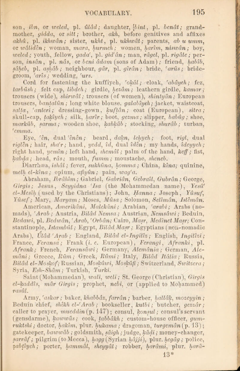 I son, ibn, ox weled, pi. xilad; daughter, [bint, pi. bendt; grand- mother, gidda, or sitt; brother, akh, before genitives and affixes akhu, pi. ikhwdn; sister, ukht, pi. ukhwdt; parents, ab u umm, or wdliden ; woman, mara, hurmeli; women, harim, niswan; hoy, weled; youth, fellow, gada', pi. gid'dn; man, rdgel, pi. rig die; per- son, insdn , pi. nds, or ddarn (sons of Adam),- friend, hablb, sdheb, pi. aslidb ; neighbour, gar, pi. girdn; bride, 'arus; bride- groom, ‘arts; wedding, rwrs. Cord for fastening the kuffiyeh, 'okdl; cloak, 'abdyeh; fez, larbush ; felt cap, libdeh; girdle, hezdm; leathern girdle, kamar; trousers (wide), shirwdl; trousers (of women), shintydn; European trousers, bantalun; long white blouse, galabtyeh; jacket, waistcoat, salta, ranteri; dressing-gown, kuftdn; coat (European), sitra; skull-cap, takiyeh; silk, harir; boot, gezma; slipper, babdg; shoe, marlcub, sarma; wooden shoe, kabkdb ■ stocking, shurdb; turban, 'emma. Eye, fen, dual renen; beard, dakn, leliyeh; foot, rigl, dual riglen ; hair, sha'r; hand, yedd, id, dual iden; my hands, ideyyeh ,• right hand, yemin; left hand, shemdl; palm of the hand, keff; fist, kabda; head, rds; mouth, fumm; moustache, sheneb. Diarrhoea, ishdl; fever, sukhuna, homma; China, kina; quinine, melh el-klna; opium, afiydn; pain, wagra. Abraham, Ibrahim; Gabriel, Gabridn, Gebrall, Gubrdn; George, Girgis; Jesus, Seyyidna cIsa (the Mohammedan name), Yesu' el-Meslh (used by the Christians); John, Hanna; Joseph, Yusuf, Yusef; Mary, Maryam; Moses, Musa; Solomon, Selimdn, Islemdn. American, Amerikdni, Malekdni; Arabian, 'arabi; Arabs (no- mads), 'Arab; Austria, Bildd Nemsa; Austrian, Nemsdwi; Beduin, Iiedawi, pi. Bedwdin, 'Arab,'Orbdn; Cairo, Masr, Medlnet Masr; Con- stantinople, Istambul; Egypt, Bildd Masr; Egyptians (noil-nomadic Arabs), Uldd'Arab; England, Bildd el-Ingillz; English, Ingillzi; Erance, Feransa; Erank (i. e. European), Ferangi, Afranki, pi. Afrank; French, Feransdwi; Germany, Alemdnia; German, Ale- mdtni; Greece, Rum; Greek, Rdmi; Italy, Bildd Italia; Russia, Bildd el-Moskof; Russian, Moskuwi, Moskufi; Switzerland, Switzera; Syria, Esh-Shdm; Turkish, Turki. Saint (Mohammedan), wall, weli; St. George (Christian), Girgis cl-kaddls, mar Girgis; prophet, nebi, or (applied to Mohammed) rasdl. Army, 'askar ; baker, khabbdiz, farrdn ; barber, halldk, mozeyyin ; Beduin chief, sketch el-'Arab ; bookseller, Icutbi; butcher, gezzdr; caller to prayer, mueddin (jp. 147); consul, konsul; consul’s servant (gensdarme), kawwds; cook, tabbdkh; custom-house officer, gum- ruktshi; doctor, hakim, plur. hukama; dragoman, turgemdnfp. 13); gatekeeper, bawwdb ; goldsmith, sdigh; judge, kadi; money-changer, sarrdf; pilgrim (to Mecca), hagg (Syrian hdjji), plur. hegdg ; police, zabtiyeh; porter, hammdl, sheyydl; robber, hardmi, plur. /u/rd- 13*