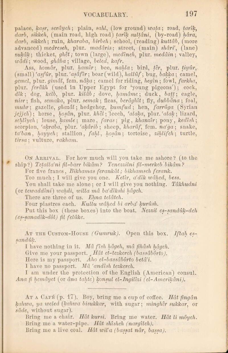 palace, kasr, serayeh; plain, sahl, (low ground) wata; road, tarty, darb, sikkeh, (main road, high road) tarty sultdni, (by-road) /idra, darfr, sikkeh; ruin, kharaba, birbeh ■ school, (reading) kuttdb, (more advanced) medreseh, plur. maddris; street, (main) shdri', (lane) zukdk; thicket, ghet; town (large), medineh, plur. meddin ; valley, wadi; wood, ghdba; village, beled, kafr. Ass, homdr, plur. hamir; bee, nahla; bird, ter, plur. tiyur, (small) 'asfur, plur ,'asdflr-, boar (wild), halluf; bug, bakka; camel, gemel, plur. gimdl, fem. naka\ camel for riding, begin-, fowl, farkha, plur. ferdkh (used in Upper Egypt for ‘young pigeons’); cock, dt/c; dog, 7ce76, plur. kilab; dove, hamdme; duck, batt; eagle, nisr; fish, semaka, plur. semak-, fleas, berdghit; fly, dubbdna; foal, ?nu/tr; gazelle, ghazdl; hedgehog, kumfud ; hen, farruga (Syrian jejjeK)-, horse, hoscin, plur. khU; leech, ralaka, plur. (alak] lizard, sehliyeh-, louse, kamle; mare, faras-, pig, khanzir; pony, kedish; scorpion, cakraba, plur. (akdrib; sheep, kharuffem. na'ga-, snake, ta(ban, hayyeh; stallion, fahl, hosan; tortoise, zihlifeh; turtle, Ursa; vulture, rakham. On Arrival. For how much will you take me ashore? (to the ship?) Tetalla'ni fil-barr bikdm? Tenezzilni fil-merkeb bikdm? For five francs, Bikhamas ferankdt; bikhamseh ferank. Too much; I will give you one. Ketir, ardik wdhed, 6«ss. You shall take me alone; or I will give you nothing. Takhudni (or tewaddini) wahdi, willa md ba'dikshi hdgeh. There are three of us. Ehna teldteh. Four piastres each. Kullu wdhed bi arbaf kurush. Put this box (these boxes) into the boat. Nezzil es-sanduk-deh (es-sanadik-dol) fil feliike. At the Custom-IIouse (Gumruk). Open this box. 7/Ya[i es- sanduk. I have nothing in it. Md fish hdgeh,, md fihdsh hdgeh. Give me your passport. ^ J7di et-tezkereh (bassdbdrto). Here is my passport. Aho el-bassdburto betd(i. 1 have no passport. Afd randish tezkereh. 1 am under the protection of the English (American) consul. Ana fi herndyet (or ana tahte) konsul el-Ingilizi (el-Amerikdni). At a Cate (p. 17). Boy, bring me a cup of coffee. J7df fingan Jcdhwa, ya weled (kahwa bisukkar, with sugar; rningher sukkar, or sdde, without sugar). Bring me a chair. Hat kursi. Bring me water. J/dt li moyeh. Bring me a water-pipe. Hat shisheh (nargileh). Bring me a live coal. Hat wiUa (bassat ndr, bassa).