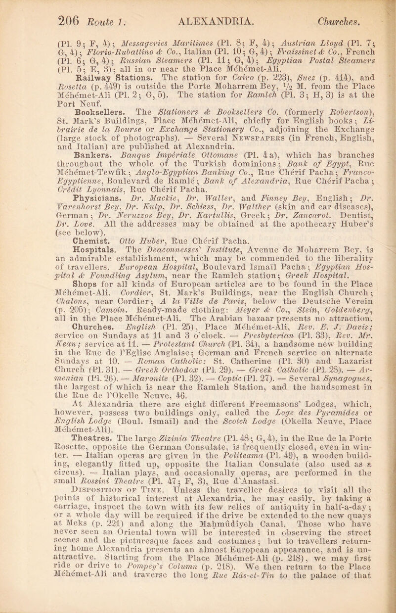 (PI. 9; F, 4); Messageries Maritimes (PI. 85 F, 4); Austrian Lloyd (PI. 7; G, 4); Florio-Rubattino Co., Italian (PI. 10; G, 4); Fraissinet & Co., French (PL 6; G, 4); Russian Steamers (PI. 11; G, 4); Egyptian Postal Steamers (PI. 5; E, 3); all in or near the Place Mehemet-Ali. Railway Stations. The station for Cairo (p. 223), Suez (p. 414), and Rosetta (p. 449) is outside the Porte Moharrem Bey, y2 51. from the Place Mehemet-Ali (PI. 2; G, 5). The station for Ramleh (PI. 3; H, 3) is at the Port Neuf. Booksellers. The Stationers & Booksellers Co. (formerly Robertson), St. Mark’s Buildings, Place Mehemet-Ali, chiefly for English hooks ; Li- brairie de la Bourse or Exchange Stationery Go., adjoining the Exchange (large stock of photographs). — Several Newspapers (in French, English, and Italian) are published at Alexandria. Bankers. Banque ImpMale Ottomane (PI. 4 a), which has branches throughout the whole of the Turkish dominions; Bank of Egypt, Rue Mehemet-Tewfik; Anglo-Egyptian Banking Co., Rue Cherif Pacha; Franco- Egyptienne, Boulevard de Ramie; Bank of Alexandria, Ptue Cherif Pacha; Credit Lyonnais, Rue Cherif Pacha. Physicians. Dr. Mackie, Dr. Waller, and Finney Bey, English; Dr. Varenhorst Bey, Dr. Kulp, Dr. Schiess, Dr. Walther (skin and ear diseases), German; Dr. Neruzzos Bey, Dr. Kartullis, Greek; Dr. Zancarot. Dentist, Dr. Love. All the addresses may be obtained at the apothecary Huber’s (see below). Chemist. Otto Huber, Rue Cherif Pacha. Hospitals. The Deaconnesses’ Institute, Avenue de Moharrem Bey, is an admirable establishment, which may be commended to the liberality of travellers. European Hospital, Boulevard Ismail Pacha; Egyptian Hos- pital & Foundling Asylum, near the Ramleh station; Greek Hospital. Shops for all kinds of European articles are to be found in the Place Mehemet-Ali. Cordier, St. Mark’s Buildings, near the English Church; Chalons, near Cordier; A la Ville de Paris, below the Deutsche Verein (p. 205); Camoin. Ready-made clothing: Meyer <L Co., Stein, Goldenberg, all in the Place Mehemet-Ali. The Arabian bazaar presents no attraction. Churches. English (PI. 25), Place Mehemet-Ali, Rev. E. J. Davis ; service on Sundays at 11 and 3 o’clock. — Presbyterian (PI. 33), Rev. Mr. Kean; service at 11. — Protestant Church (PI. 34), a handsome new building in the Rue de l’Eglise Anglaise; German and French service on alternate Sundays at 10. — Roman Catholic: St. Catherine (PI. 30) and Lazarist Church (PI. 31). — Greek Orthodox (PI. 29). — Greek Catholic (PI. 28). — Ar- menian (PI. 26). — Maronite (PI. 32). — Coptic (PI. 27). — Several Synagogues, the largest of which is near the Ramleh Station, and the handsomest in the Rue de l’Okelle Neuve, 46. At Alexandria there are eight different Freemasons’ Lodges, which, however, possess two buildings only, called the Loge des Pyramides or English Lodge (Boul. Ismail) and the Scotch Lodge (Okella Neuve, Place Mehemet-Ali). Theatres. The large Zizinia Theatre (PI. 48; G, 4), in the Rue de la Porte Rosette, opposite the German Consulate, is frequently closed, even in win- ter. — Italian operas are given in the Politeama (PI. 49), a wooden build- ing, elegantly fitted up, opposite the Italian Consulate (also used as a circus). — Italian plays, and occasionally operas, are performed in the small Rossini Theatre (PI. 47; F, 3), Rue d’Anastasi. Disposition op Time. Unless the traveller desires to visit all the points of historical interest at Alexandria, he may easily, by taking a carriage, inspect the town with its few relics of antiquity in half-a-day; or a whole day will be required if the drive be extended to the new quays at Meks (p. 221) and along the Mahmudiyeh Canal. Those who have never seen an Oriental town will be interested in observing the street scenes and the picturesque faces and costumes ; but to travellers return- ing home Alexandria presents an almost European appearance, and is un- attractive. . Starting from the Place Mehemet-Ali (p. 218), we may first ride or drive to Pompey's Column (p. 218). We then return to the Place Mehemet-Ali and traverse the long Rue Rds-et-Tin to the palace of that