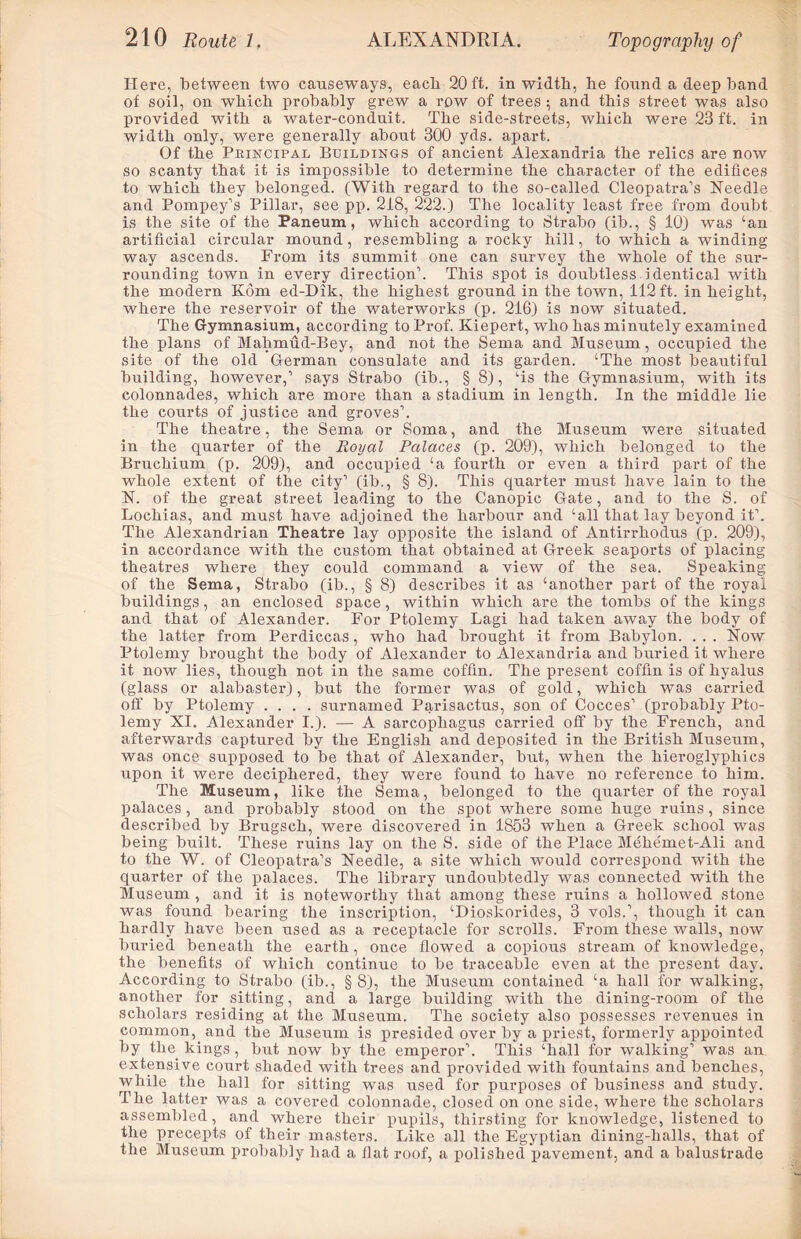 Here, between two causeways, eacli 20 ft. in width, lie found a deep band of soil, on which probably grew a row of trees ; and this street was also provided with a water-conduit. The side-streets, which were 23 ft. in width only, were generally about 300 yds. apart. Of the Principal Buildings of ancient Alexandria the relics are now so scanty that it is impossible to determine the character of the edifices to which they belonged. (With regard to the so-called Cleopatra’s Needle and Pompey’s Pillar, see pp. 218, 222.) The locality least free from doubt is the site of the Paneum, which according to Strabo (ib., § 10) was ‘an artificial circular mound, resembling a rocky hill, to which a winding way ascends. From its summit one can survey the whole of the sur- rounding town in every direction’. This spot is doubtless identical with the modern Kom ed-Dik, the highest ground in the town, 112 ft. in height, where the reservoir of the waterworks (p. 216) is now situated. The Gymnasium, according to Prof. Kiepert, who has minutely examined the plans of Malimud-Bey, and not the Serna and Museum, occupied the site of the old German consulate and its garden. ‘The most beautiful building, however,’ says Strabo (ib., § 8), ‘is the Gymnasium, with its colonnades, which are more than a stadium in length. In the middle lie the courts of justice and groves’. The theatre, the Serna or Soma, and the Museum were situated in the quarter of the Royal Palaces (p. 209), which belonged to the Bruchium (p. 209), and occupied ‘a fourth or even a third part of the whole extent of the city’ (ib., § 8). This quarter must have lain to the N. of the great street leading to the Canopic Gate, and to the S. of Lochias, and must have adjoined the harbour and ‘all that lay beyond it’. The Alexandrian Theatre lay opposite the island of Antirrhodus (p. 209), in accordance with the custom that obtained at Greek seaports of placing theatres where they could command a view of the sea. Speaking of the Serna, Strabo (ib., § 8) describes it as ‘another part of the royal buildings, an enclosed space, within which are the tombs of the kings and that of Alexander. For Ptolemy Lagi had taken away the body of the latter from Perdiccas, who had brought it from Babylon. . . . Now Ptolemy brought the body of Alexander to Alexandria and buried it where it now lies, though not in the same coffin. The present coffin is of hyalus (glass or alabaster), but the former was of gold, which was carried off by Ptolemy .... surnamed Parisactus, son of Cocces’ (probably Pto- lemy XI. Alexander I.). — A sarcophagus carried off by the French, and afterwards captured by the English and deposited in the British Museum, was once supposed to be that of Alexander, but, when the hieroglyphics upon it were deciphered, they were found to have no reference to him. The Museum, like the Serna, belonged to the quarter of the royal palaces, and probably stood on the spot where some huge ruins, since described by Brugsch, were discovered in 1853 when a Greek school was being built. These ruins lay on the S. side of the Place Mehemet-Ali and to the W. of Cleopatra’s Needle, a site which would correspond with the quarter of the palaces. The library undoubtedly was connected with the Museum , and it is noteworthy that among these ruins a hollowed stone was found bearing the inscription, ‘Dioskorides, 3 vols.’, though it can hardly have been used as a receptacle for scrolls. From these walls, now buried beneath the earth, once flowed a copious stream of knowledge, the benefits of which continue to be traceable even at the present day. According to Strabo (ib., § 8), the Museum contained ‘a hall for walking, another for sitting, and a large building with the dining-room of the scholars residing at the Museum. The society also possesses revenues in common, and the Museum is presided over by a priest, formerly appointed by the kings, but now by the emperor’. This ‘hall for walking’ was an extensive court shaded with trees and provided with fountains and benches, while the hall for sitting was used for purposes of business and study. The latter was a covered colonnade, closed on one side, where the scholars assembled, and where their pupils, thirsting for knowledge, listened to the precepts of their masters. Like all the Egyptian dining-halls, that of the Museum probably had a llat roof, a polished pavement, and a balustrade