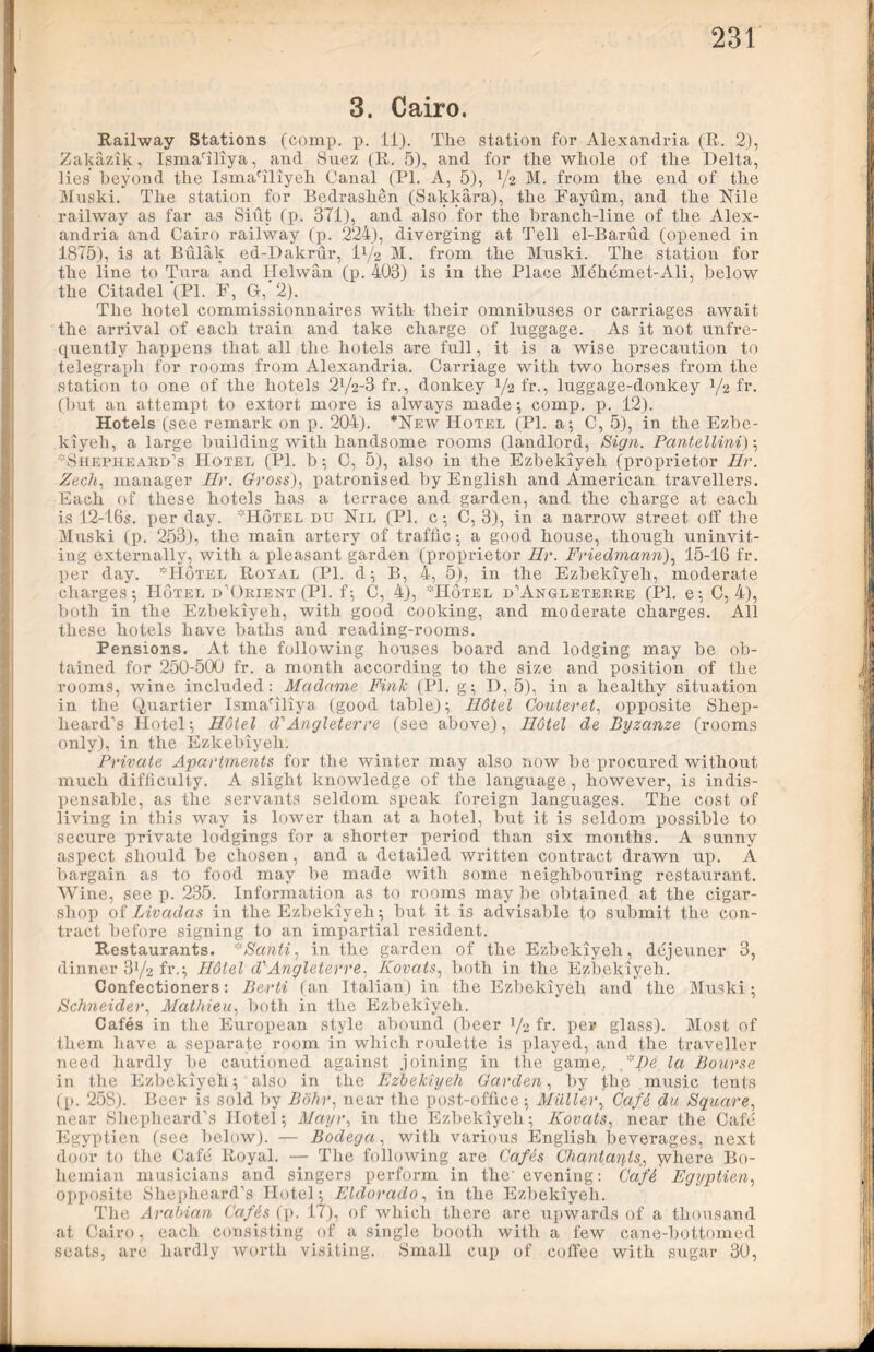 3. Cairo. Railway Stations (comp. p. 11). The station for Alexandria (R. 2), Zakazik, Ismariliya, and Suez (R. 5), and for the whole of the Delta, lies beyond the IsmaTliyeh Canal (PL A, 5), x/2 M. from the end of the Muski. The station for Bedrashen (Sakkara), the Fayum, and the Nile railway as far as Sint (p. 371), and also for the branch-line of the Alex- andria and Cairo railway (p. 224), diverging at Tell el-Barud (opened in 1875), is at Bulak ed-Dakrur, D/2 M. from the Muski. The station for the line to Tura and Helwan (p. 403) is in the Place Mehemet-Ali, below the Citadel'(PI. F, G,'2). The hotel eommissionnaires with their omnibuses or carriages await the arrival of each train and take charge of luggage. As it not unfre- qnently happens that all the hotels are full, it is a wise precaution to telegraph for rooms from Alexandria. Carriage with two horses from the station to one of the hotels 2l/2-3 fr., donkey x/2 fr., luggage-donkey 1/2 fr. (but an attempt to extort more is always made; comp. p. 12). Hotels (see remark on p. 204). *New Hotel (PI. a; C, 5), in the Ezbe- kiyeh, a large building with handsome rooms (landlord, Sign. Pantellini); LShepheard’s Hotel (PI. b; C, 5), also in the Ezbekiyeh (proprietor Hr. Zech, manager Hr. Gross), patronised by English and American travellers. Each of these hotels has a terrace and garden, and the charge at each is 12-16s. per day. Hotel du Nil (PI. c; C, 3), in a narrow street off the Muski (p. 253), the main artery of traffic; a good house, though uninvit- ing externally, with a pleasant garden (proprietor Hr. Friedmann), 15-16 fr. per day. *Hotel Royal (PI. d; B, 4, 5), in the Ezbekiyeh, moderate charges; Hotel d’Orient (PI. f; C, 4), Hotel d’Angleterre (PI. e; C, 4), both in the Ezbekiyeh, with good cooking, and moderate charges. All these hotels have baths and reading-rooms. Pensions. At the following houses board and lodging may be ob- tained for 250-500 fr. a month according to the size and position of the rooms, wine included: Madame Fink (PI. g; I), 5), in a healthy situation in the Quartier Ismariliya (good table); Hdtel Couteret, opposite Shep- heard’s Hotel; Hotel d'Angleterre (see above), Hotel de Byzanze (rooms only), in the Ezkebiyeh. Private Apartments for the winter may also now be procured without much difficulty. A slight knowledge of the language, however, is indis- pensable, as the servants seldom speak foreign languages. The cost of living in this way is lower than at a hotel, but it is seldom possible to secure private lodgings for a shorter period than six months. A sunny aspect should be chosen, and a detailed written contract drawn up. A bargain as to food may be made with some neighbouring restaurant. Wine, see p. 235. Information as to rooms may be obtained at the cigar- shop of Livadas in the Ezbekiyeh; but it is advisable to submit the con- tract before signing to an impartial resident. Restaurants. *Santi, in the garden of the Ezbekiyeh, dejeuner 3, dinner 3x/2 fr.; Hdtel d'Angleterre, Kovats, both in the Ezbekiyeh. Confectioners: Berti (an Italian) in the Ezbekiyeh and the Muski; Schneider, Mathiea, both in the Ezbekiyeh. Cafes in the European style abound (beer x/2 fr. per glass). Most of them have a separate room in which roulette is played, and the traveller need hardly be cautioned against joining in the game, Be la Bourse in the Ezbekiyeh; also in the Ezbekiyeh Garden, by the music tents (p. 258). Beer is sold by Bohr, near the post-office; Muller, Cafi du Square, near Shepheard’s Hotel; Mayr, in the Ezbekiyeh; Kovats, near the Cafe Egyptien (see below). — Bodega, with various English beverages, next door to the Cafe Royal. — The following are Gafis Chantaryts:, where Bo- hemian musicians and singers perform in the evening: Ca,f6 Egyptien, opposite Shepheard’s Hotel; Eldorado, in the Ezbekiyeh. The Arabian Cafds (p. 17), of which there are upwards of a thousand at Cairo, each consisting of a single booth with a few cane-bottomed seats, are hardly worth visiting. Small cup of coffee with sugar 30,