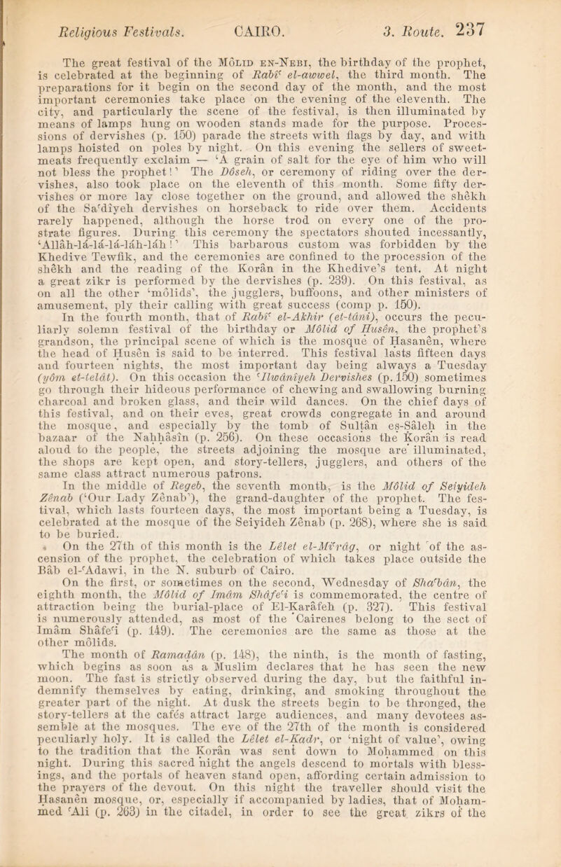 The great festival of the Molid en-Nebi, the birthday of the prophet, is celebrated at the beginning of Rabi' el-awwel, the third month. The preparations for it begin on the second day of the month, and the most important ceremonies take place on the evening of the eleventh. The city, and particularly the scene of the festival, is then illuminated by means of lamps hung on wooden stands made for the purpose. Proces- sions of dervishes (p. 150) parade the streets with flags by day, and with lamps hoisted on poles by night. On this evening the sellers of sweet- meats frequently exclaim — ‘A grain of salt for the eye of him who will not bless the prophet!1 The D6se.li, or ceremony of riding over the der- vishes, also took place on the eleventh of this month. Some fifty der- vishes or more lay close together on the ground, and allowed the shekh of the Sardiyeh dervishes on horseback to ride over them. Accidents rarely happened, although the horse trod on every one of the pro- strate figures. During this ceremony the spectators shouted incessantly, ‘Allah-la-la-la-lah-lali!1 This barbarous custom was forbidden by the Khedive Tewfik, and the ceremonies are confined to the procession of the shekh and the reading of the Koran in the Khedive’s tent. At night a great zikr is performed by the dervishes (p. 239). On this festival, as on all the other ‘mdlids’, the jugglers, buffoons, and other ministers of amusement, ply their calling with great success (comp p. 150). In the fourth month, that of Rabir el-AJchir (et-tani), occurs the pecu- liarly solemn festival of the birthday or Mdlid of Ifusen, the prophet’s grandson, the principal scene of which is the mosque of Hasanen, where the head of Husen is said to he interred. This festival lasts fifteen days and fourteen nights, the most important day being always a Tuesday (ydm et-telat). On this occasion the Mlwdniyeh Dervishes (p. 150) sometimes go through their hideous performance of chewing and swallowing burning charcoal and broken glass, and their wild dances. On the chief days of this festival, and on their eves, great crowds congregate in and around the mosque, and especially by the tomb of Sultan es-Saleh in the bazaar of the Nahhasin (p. 256). On these occasions the Koran is read aloud to the people, the streets adjoining the mosque are’ illuminated, the shops are kept open, and story-tellers, jugglers, and others of the same class attract numerous patrons. In the middle of Regeb, the seventh month, is the Mdlid of Seiyideh Zenab (‘Our Lady Zenab’), the grand-daughter of the prophet. The fes- tival, which lasts fourteen days, the most important being a Tuesday, is celebrated at the mosque of the Seiyideh Zenab (p. 268), where she is said to be buried. On the 27th of this month is the Lelet el-Mi'rdg, or night of the as- cension of the prophet, the celebration of which takes place outside the Bab el-rAdawi, in the N. suburb of Cairo. On the first, or sometimes on the second, Wednesday of Slia'b&n, the eighth month, the Mdlid of Im&m Shdfe'i is commemorated, the centre of attraction being the burial-place of El-Karafeh (p. 327). This festival is numerously attended, as most of the Cairenes belong to the sect of Imam Shaferi (p. 149). The ceremonies are the same as those at the other molids. The month of Ramadan (p. 148), the ninth, is the month of fasting, which begins as soon as a Muslim declares that he has seen the new moon. The fast is strictly observed during the day, but the faithful in- demnify themselves by eating, drinking, and smoking throughout the greater part of the night. At dusk the streets begin to be thronged, the story-tellers at the cafes attract large audiences, and many devotees as- semble at the mosques. The eve of the 27th of the month is considered peculiarly holy. It is called the Lelet el-Kadr, or ‘night of value’, owing to the tradition that the Koran was sent down to Mohammed on this night. During this sacred night the angels descend to mortals with bless- ings, and the portals of heaven stand open, affording certain admission to the prayers of the devout. On this night the traveller should visit the Hasanen mosque, or, especially if accompanied by ladies, that of Moham- med fAli (p. 263) in the citadel, in order to see the great zikrs of the