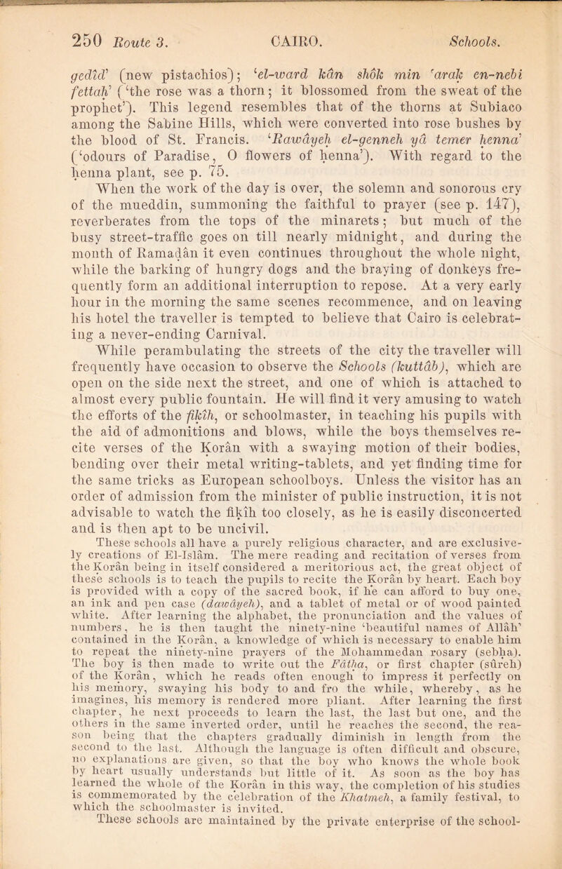 gedtd’ (new pistachios); ‘el-ward kan shok min 'arak en-nebi fettah1 (‘the rose was a thorn; it blossomed from the swrnat of the prophet’). This legend resembles that of the thorns at Suhiaco among the Sabine Hills, which were converted into rose hushes hy the hlood of St. Francis. '•Rawdyeh el-genneh yd temer henna’ (‘odours of Paradise, 0 flowers of henna’). With regard to the henna plant, see p. 75. When the work of the day is over, the solemn and sonorous cry of the mueddin, summoning the faithful to prayer (see p. 147), reverberates from the tops of the minarets; hut much of the busy street-traffic goes on till nearly midnight, and during the month of Ramadan it even continues throughout the whole night, while the harking of hungry dogs and the braying of donkeys fre- quently form an additional interruption to repose. At a very early hour in the morning the same scenes recommence, and on leaving his hotel the traveller is tempted to believe that Cairo is celebrat- ing a never-ending Carnival. While perambulating the streets of the city the traveller will frequently have occasion to observe the Schools (kuttab), which are open on the side next the street, and one of which is attached to almost every public fountain. He will find it very amusing to watch the efforts of the fUuh, or schoolmaster, in teaching his pupils with the aid of admonitions and blcws, while the boys themselves re- cite verses of the Koran with a swaying motion of their bodies, bending over their metal writing-tablets, and yet finding time for the same tricks as European schoolboys. Unless the visitor has an order of admission from the minister of public instruction, it is not advisable to watch the fikih too closely, as he is easily disconcerted and is then apt to be uncivil. These schools all have a purely religious character, and are exclusive- ly creations of El-Islam. The mere reading and recitation of verses from the Koran being in itself considered a meritorious act, the great object of these schools is to teach the pupils to recite the Koran by heart. Each boy is provided with a copy of the sacred book, if lie can afford to buy one, an ink and pen case (daivayeli), and a tablet of metal or of wood painted white. After learning the alphabet, the pronunciation and the values of numbers, he is then taught the ninety-nine ‘beautiful names of Allah-1 contained in the Koran, a knowledge of which is necessary to enable him to repeat the ninety-nine prayers of the Mohammedan rosary (sebha). The boy is then made to write out the F&tha, or first chapter (sureh) of the Koran, which he reads often enough to impress it perfectly on his memory, swaying his body to and fro the while, whereby, as he imagines, his memory is rendered more pliant. After learning the first chapter, he next proceeds to learn the last, the last but one, and the others in the same inverted order, until he reaches the second, the rea- son being that the chapters gradually diminish in length from the second to the last. Although the language is often difficult and obscure, no explanations are given, so that the boy who knows the whole book by heart usually understands but little of it. As soon as the boy has learned the whole of the Koran in this way, the completion of his studies is commemorated by the celebration of the Khatmeh, a family festival, to which the schoolmaster is invited. These schools are maintained by the private enterprise of the school-