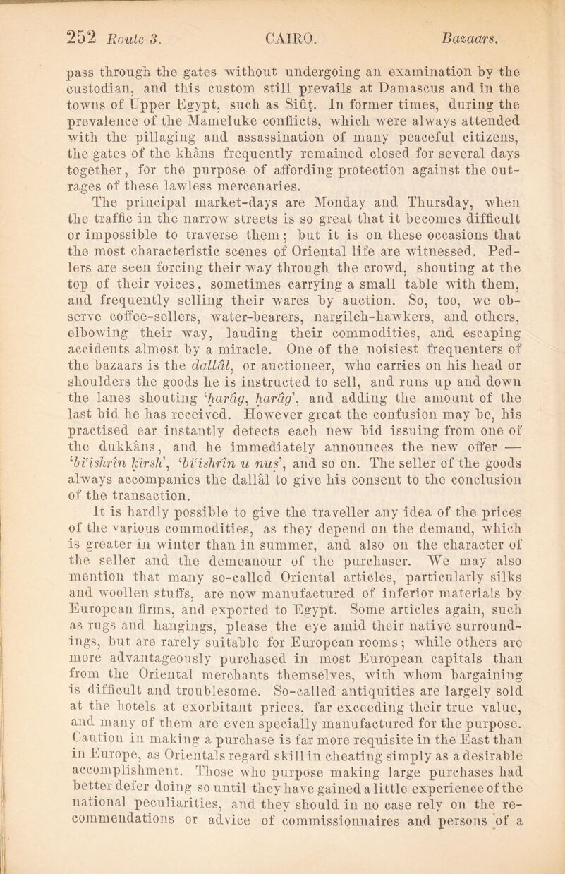 pass through the gates without undergoing an examination hy the custodian, and this custom still prevails at Damascus and in the towns of Upper Egypt, such as Siut. In former times, during the prevalence of the Mameluke conflicts, which were always attended with the pillaging and assassination of many peaceful citizens, the gates of the khans frequently remained closed for several days together, for the purpose of affording protection against the out- rages of these lawless mercenaries. The principal market-days are Monday and Thursday, when the traffic in the narrow streets is so great that it becomes difficult or impossible to traverse them; hut it is on these occasions that the most characteristic scenes of Oriental life are witnessed. Ped- lers are seen forcing their way through the crowd, shouting at the top of their voices, sometimes carrying a small table with them, and frequently selling their wares hy auction. So, too, we ob- serve coffee-sellers, water-hearers, nargileh-hawkers, and others, elbowing their way, lauding their commodities, and escaping accidents almost hy a miracle. One of the noisiest frequenters of the bazaars is the dallcil, or auctioneer, who carries on his head or shoulders the goods he is instructed to sell, and runs up and down the lanes shouting £hartig, hardg\ and adding the amount of the last hid he has received. However great the confusion may he, his practised ear instantly detects each new hid issuing from one of the dukkans, and he immediately announces the new offer — ‘‘bi'ishnn ldrsh\ ‘bi'ishrtn u nus\ and so on. The seller of the goods always accompanies the dallal to give his consent to the conclusion of the transaction. It is hardly possible to give the traveller any idea of the prices of the various commodities, as they depend on the demand, which is greater in winter than in summer, and also on the character of the seller and the demeanour of the purchaser. Wo may also mention that many so-called Oriental articles, particularly silks and woollen stuffs, are now manufactured of inferior materials hy European firms, and exported to Egypt. Some articles again, such as rugs and hangings, please the eye amid their native surround- ings, hut are rarely suitable for European rooms; while others are more advantageously purchased in most European capitals than from the Oriental merchants themselves, with whom bargaining is difficult and troublesome. So-called antiquities are largely sold at the hotels at exorbitant prices, far exceeding their true value, and many of them are even specially manufactured for the purpose. Caution in making a purchase is far more requisite in the East than in Europe, as Orientals regard skill in cheating simply as a desirable accomplishment. Those who purpose making large purchases had better deter doing so until they have gained a little experience of the national peculiarities, and they should in no case rely on the re- commendations or advice of commissionnaires and persons of a
