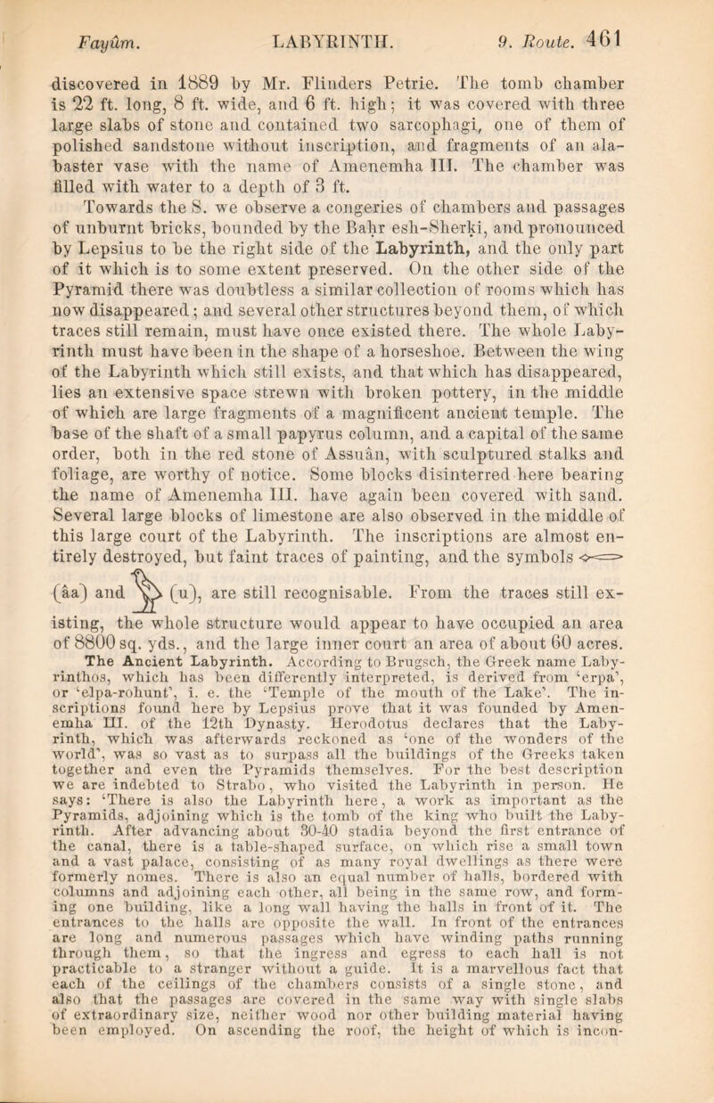 discovered in 1889 by Mr. Flinders Petrie. The tomb chamber is 22 ft. long, 8 ft. wide, and 6 ft. high; it was covered with three large slabs of stone and contained two sarcophagi, one of them of polished sandstone without inscription, and fragments of an ala- baster vase Avitli the name of Amenemha 111. The chamber was filled with water to a depth of 8 ft. Towards the S. we observe a congeries of chambers and passages of unburnt bricks, bounded by the Bahr esh-Sherki, and pronounced by Lepsius to be the right side of the Labyrinth, and the only part of it which is to some extent preserved. On the other side of the Pyramid there was doubtless a similar collection of rooms which has now disappeared; and several other structures beyond them, of which traces still remain, must have once existed there. The whole Laby- rinth must have been in the shape of a horseshoe. Between the wing of the Labyrinth which still exists, and that which has disappeared, lies an extensive space strewn with broken pottery, in the middle of which are large fragments of a magnificent ancient temple. The base of the shaft of a small papyrus column, and a capital of the same order, both in the red stone of Assuan, with sculptured stalks and foliage, are Avorthy of notice. Some blocks disinterred here hearing the name of Amenemha III. have again been covered with sand. Several large blocks of limestone are also observed in the middle of this large court of the Labyrinth. The inscriptions are almost en- tirely destroyed, but faint traces of painting, and the symbols o-==* (pi), are still recognisable. From the traces still ex- isting, the whole structure would appear to have occupied an area of 8800sq. yds., and the large inner court an area of about 60 acres. The Ancient Labyrinth. According to Brugsch, the Greek name Laby- rinthos, which has been differently interpreted, is derived from ‘erpa’, or ‘elpa-rohunt’, i. e. the ‘Temple of the mouth of the Lake’. The in- scriptions found here by Lepsius prove that it was founded by Amen- emha HI. of the 12th Dynasty. Herodotus declares that the Laby- rinth, which was afterwards reckoned as ‘one of the wonders of the world’, was so vast as to surpass all the buildings of the Greeks taken together and even the Pyramids themselves. For the best description we are indebted to Strabo, who visited the Labyrinth in person. He says: ‘There is also the Labyrinth here, a work as important as the Pyramids, adjoining which is the tomb of the king who built the Laby- rinth. After advancing about 30-40 stadia beyond the first entrance of the canal, there is a table-shaped surface, on which rise a small town and a vast palace, consisting of as many royal dwellings as there were formerly nomes. There is also an equal number of halls, bordered with columns and adjoining each other, all being in the same row, and form- ing one building, like a long wall having the halls in front of it. The entrances to the halls are opposite the wall. In front of the entrances are long and numerous passages which have winding paths running through them, so that the ingress and egress to each hall is not practicable to a stranger without a guide. It is a marvellous fact that each of the ceilings of the chambers consists of a single stone, and also that the passages are covered in the same way with single slabs of extraordinary size, neither wood nor other building material having been employed. On ascending the roof, the height of which is incnn- (aa) and