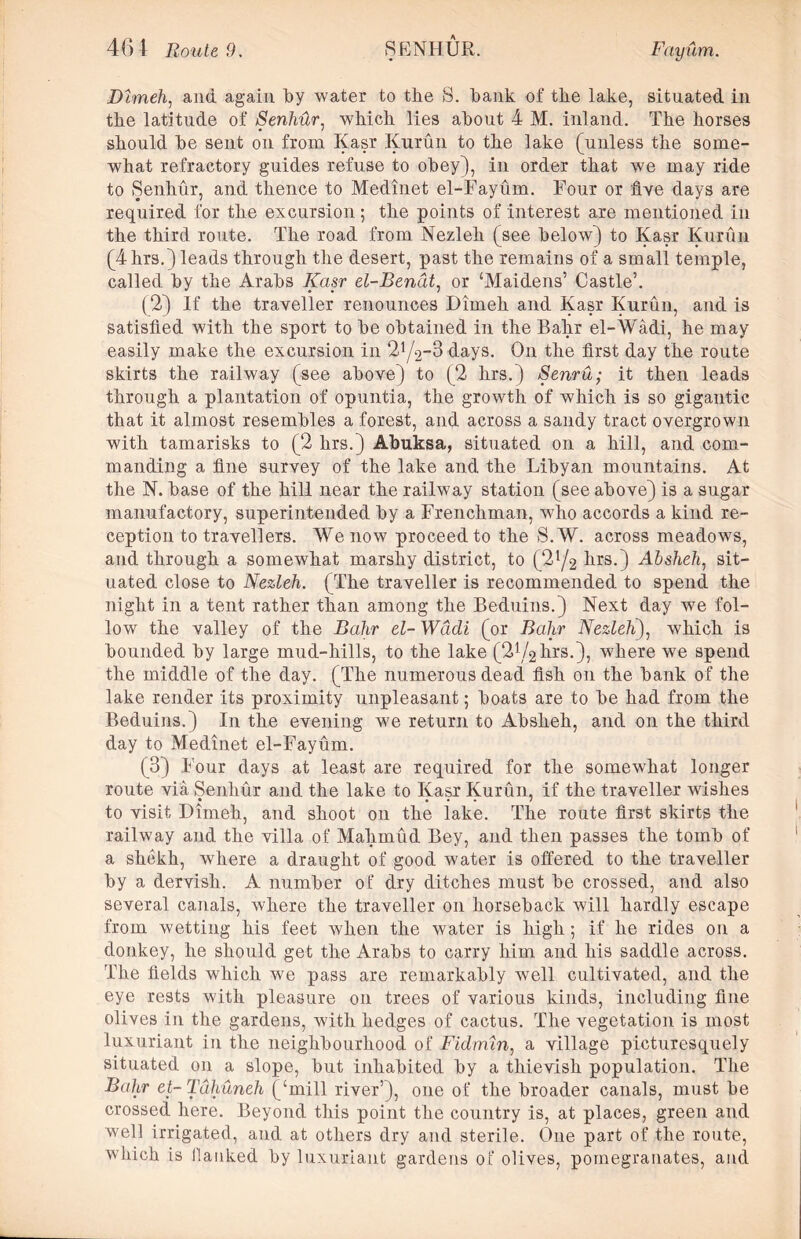 Dlmeh, and again by water to the S. hank of the lake, situated in the latitude of Senhur, which lies about 4 M. inland. The horses should he sent on from Kasr Kurun to the lake (unless the some- what refractory guides refuse to obey), in order that we may ride to Senhur, and thence to Medinet el-Fayum. Four or five days are required for the excursion ; the points of interest are mentioned in the third route. The road from Nezleh (see below) to Kasr Kurun (4hrs.) leads through the desert, past the remains of a small temple, called by the Arabs Kasr el-Benat, or ‘Maidens’ Castle’. (2) If the traveller renounces Dimeh and Kasr Kurun, and is satisfied with the sport to be obtained in the Bahr el-Wadi, he may easily make the excursion in 2Y2-3 days. On the first day the route skirts the railway (see above) to (2 hrs.) Senru; it then leads through a plantation of opuntia, the growth of which is so gigantic that it almost resembles a forest, and across a sandy tract overgrown with tamarisks to (2 hrs.) Abuksa, situated on a hill, and com- manding a fine survey of the lake and the Libyan mountains. At the N. base of the hill near the railway station (see above) is a sugar manufactory, superintended by a Frenchman, who accords a kind re- ception to travellers. We now proceed to the S.W. across meadows, and through a somewhat marshy district, to (2l/2 hrs.) Absheh, sit- uated close to Nezleh. (The traveller is recommended to spend the night in a tent rather than among the Beduins.) Next day we fol- low the valley of the Bahr el- Wadi (or Bahr Nezleh), which is bounded by large mud-liills, to the lake (2^2hrs.), where we spend the middle of the day. (The numerous dead fish on the bank of the lake render its proximity unpleasant; boats are to be had from the Beduins.) In the evening we return to Absheh, and on the third day to Medinet el-Fayum. (3) Four days at least are required for the somewhat longer route via Senhur and the lake to Kasr Kurun, if the traveller wishes to visit Dimeh, and shoot on the lake. The route first skirts the railway and the villa of Mahmud Bey, and then passes the tomb of a shekh, where a draught of good water is offered to the traveller by a dervish. A number of dry ditches must be crossed, and also several canals, where the traveller on horseback will hardly escape from wetting his feet when the water is high ; if he rides on a donkey, he should get the Arabs to carry him and his saddle across. The fields which we pass are remarkably well cultivated, and the eye rests with pleasure on trees of various kinds, including fine olives in the gardens, with hedges of cactus. The vegetation is most luxuriant in the neighbourhood of Fidmin, a village picturesquely situated on a slope, but inhabited by a thievish population. The Bahr et-Tdhuneh (‘mill river’), one of the broader canals, must be crossed here. Beyond this point the country is, at places, green and well irrigated, and at others dry and sterile. One part of the route, which is Hanked by luxuriant gardens of olives, pomegranates, and