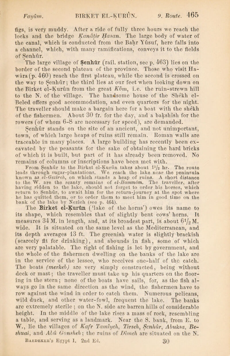 figs, is very muddy. After a ride of fully three hours we reach the locks and the bridge Kandtir Hasan. The large body of water of the canal, which is conducted from the Bahr Yusuf, here falls into a channel, which, with many ramifications, conveys it to the fields of Senhur. The large village of Senhur (rail, station, see p. 463) lies on the border of the second plateau of the province. Those who visit Ha- wara(p. 460) reach the first plateau, while the second is crossed on the way to Senhur; the third lies at our feet when looking down on the Birket el-Kurun from the great Korn, i.e. the ruin-strewn hill to the N. of the village. The handsome house of the Shekh el- Beled offers good accommodation, and even quarters for the night. The traveller should make a bargain here for a boat with the shekh of the fishermen. About 30 fr. for the day, and a bakshish for the rowers (of whom 6-8 are necessary for speed), are demanded. Senhur stands on the site of an ancient, and not unimportant, town, of which large heaps of ruins still remain. Roman walls are traceable in many places. A large building has recently been ex- cavated by the peasants for the sake of obtaining the hard bricks of which it is built, but part of it has already been removed. No remains of columns or inscriptions have been met with. From Senhur to the Birket el-Kurun takes about l’/2 hr. The route leads through sugar-plantations. We reach the lake near the peninsula known as el-Oezireh, on which stands a heap of ruins. A short distance to the W. are the scanty remains of el-IIammdm. The traveller, after having ridden to the lake, should not forget to order his horses, which return to Senhur, to await him for the return-journey at the spot where he has quitted them, or to order them to meet him in good time on the hank of the lake by Nezleh (see p. 464). The Birket el-Kurun (‘lake of the horns’) owes its name to its shape, which resembles that of slightly bent cows’ horns. It measures 34 M. in length, and, at its broadest part, is about 6t/2M. wide. It is situated on the same level as the Mediterranean, and its depth averages 13 ft. The greenish water is slightly brackish (scarcely fit for drinking), and abounds in fish, some of which are very palatable. The right of fishing is let by government, and the whole of the fishermen dwelling on the banks of the lake are in the service of the lessee, who receives one-half of the catch. The boats (merkeb) are very simply constructed, being without deck or mast; the traveller must take up his quarters on the floor- ing in the stern; none of the boats have sails, for, as the fish al- ways go in the same direction as the wind, the fishermen have to row against the wind in order to catch them. Numerous pelicans, wild duck, and other water-fowl, frequent the lake. The banks are extremely sterile ; on the N. side are barren hills of considerable height. In the middle of the lake rises a mass of rock, resembling a table, and serving as a landmark. Near the S. bank, from E. to W., lie the villages of Kafr Tamiyeh, Tirseh, Senhur, Ahuksa, Be- shuai, and Alu Gonsheh; the ruins of Dlrneh are situated on the N. Bakdekeii’s Egypt I. 2nd Ed. 30