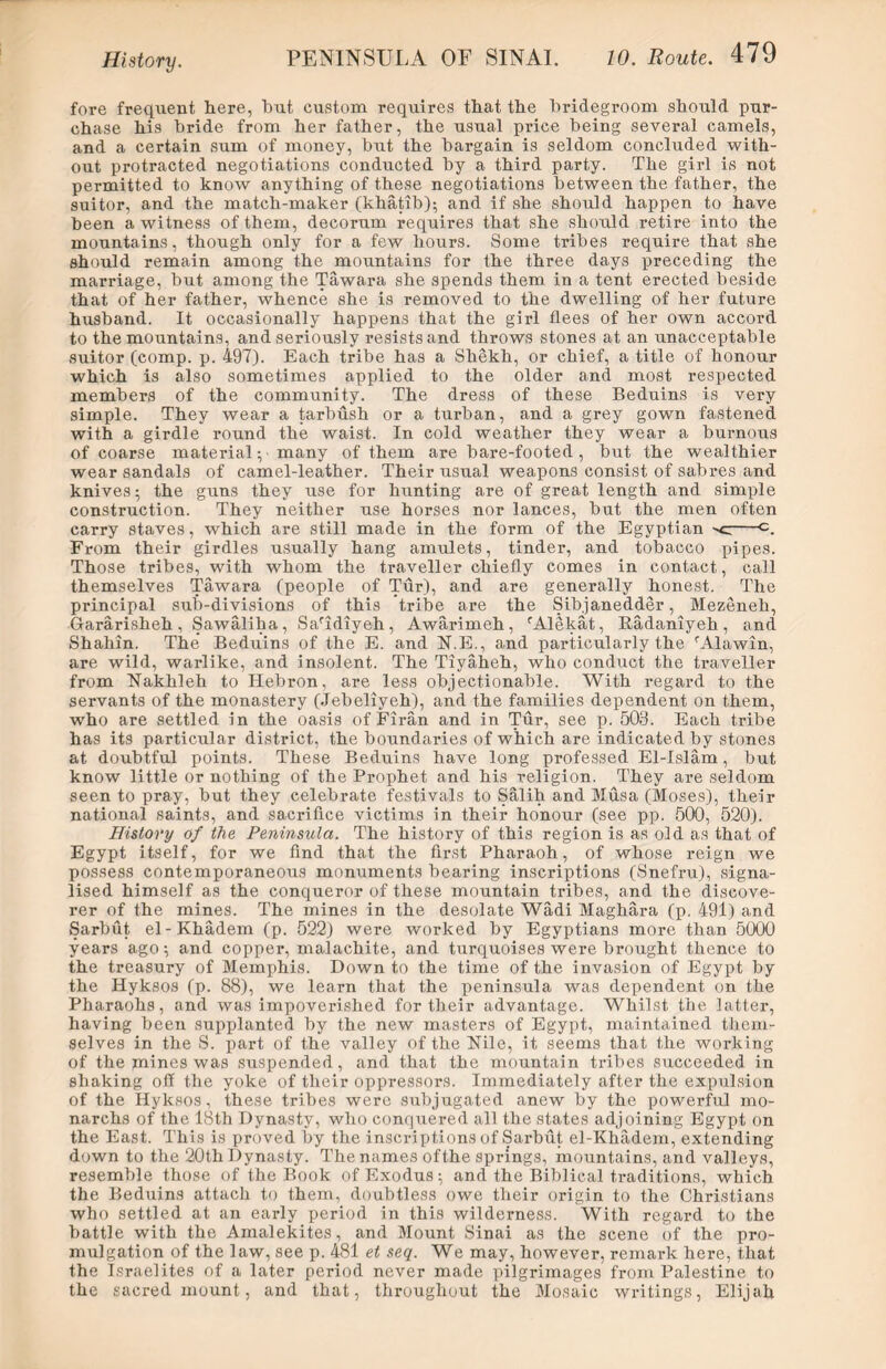 fore frequent here, but custom requires that the bridegroom should pur- chase his bride from her father, the usual price being several camels, and a certain sum of money, but the bargain is seldom concluded with- out protracted negotiations conducted by a third party. The girl is not permitted to know anything of these negotiations between the father, the suitor, and the match-maker (khatib); and if she should happen to have been a witness of them, decorum requires that she should retire into the mountains, though only for a few hours. Some tribes require that she should remain among the mountains for the three days preceding the marriage, but among the Tawara she spends them in a tent erected beside that of her father, whence she is removed to the dwelling of her future husband. It occasionally happens that the girl flees of her own accord to the mountains, and seriously resists and throws stones at an unacceptable suitor (comp. p. 497). Each tribe has a Shekh, or chief, a title of honour which is also sometimes applied to the older and most respected members of the community. The dress of these Beduins is very simple. They wear a tarbush or a turban, and a grey gown fastened with a girdle round the waist. In cold weather they wear a burnous of coarse material^ many of them are bare-footed, but the wealthier wear sandals of camel-leather. Their usual weapons consist of sabres and knives; the guns they use for hunting are of great length and simple construction. They neither use horses nor lances, but the men often carry staves, which are still made in the form of the Egyptian -c c. From their girdles usually hang amulets, tinder, and tobacco pipes. Those tribes, with whom the traveller chiefly comes in contact, call themselves Tawara (people of Tur), and are generally honest. The principal sub-divisions of this tribe are the Sibjanedder, Mezeneh, Gararisheh , Sawaliba, Saldiyeh, Awarimeh, rAlekat, Radaniyeh, and Shahin. The’ Beduins of the E. and N.E., and particularly the rAlawin, are wild, warlike, and insolent. The Tiyaheh, who conduct the traveller from Nakhleh to Hebron, are less objectionable. With regard to the servants of the monastery (Jebeliyeh), and the families dependent on them, who are settled in the oasis of Firan and in Tur, see p. 503. Each tribe has its particular district, the boundaries of which are indicated by stones at doubtful points. These Beduins have long professed El-Islam, but know little or nothing of the Prophet and his religion. They are seldom seen to pray, but they celebrate festivals to Salih and Musa (Moses), their national saints, and sacrifice victims in their honour (see pp. 500, 520). History of the Peninsula. The history of this region is as old as that of Egypt itself, for we find that the first Pharaoh, of whose reign we possess contemporaneous monuments bearing inscriptions (Snefru), signa- lised himself as the conqueror of these mountain tribes, and the discove- rer of the mines. The mines in the desolate Wadi Maghara (p. 491) and Sarbut el-Khadem (p. 522) were worked by Egyptians more than 5000 years ago; and copper, malachite, and turquoises were brought thence to the treasury of Memphis. Down to the time of the invasion of Egypt by the Hyksos (p. 88), we learn that the peninsula was dependent on the Pharaohs, and was impoverished for their advantage. Whilst the latter, having been supplanted by the new masters of Egypt, maintained them- selves in the S. part of the valley of the Nile, it seems that the working of the mines was suspended, and that the mountain tribes succeeded in shaking off the yoke of their oppressors. Immediately after the expulsion of the Hyksos, these tribes were subjugated anew by the powerful mo- narchs of the 18th Dynasty, who conquered all the states adjoining Egypt on the East. This is proved by the inscriptions of Sarbut el-Khadem, extending down to the 20th Dynasty. The names ofthe springs, mountains, and valleys, resemble those of the Book of Exodus; and the Biblical traditions, which the Beduins attach to them, doubtless owe their origin to the Christians who settled at an early period in this wilderness. With regard to the battle with the Amalekites, and Mount Sinai as the scene of the pro- mulgation of the law, see p. 481 et seq. We may, however, remark here, that the Israelites of a later period never made pilgrimages from Palestine to the sacred mount, and that, throughout the Mosaic writings, Elijah
