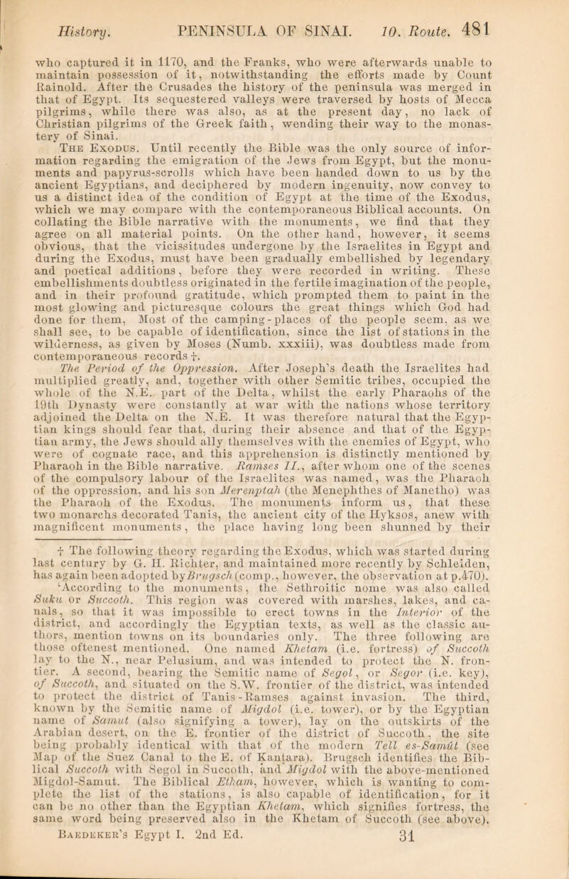 who captured it in 1170, and the Franks, who were afterwards unable to maintain possession of it, notwithstanding the efforts made by Count Rainold. After the Crusades the history of the peninsula was merged in that of Egypt. Its sequestered valleys were traversed by hosts of Mecca pilgrims, while there was also, as at the present day, no lack of Christian pilgrims of the Greek faith , wending their way to the monas- tery of Sinai. The Exodus. Until recently the Bible was the only source of infor- mation regarding the emigration of the Jews from Egypt, hut the monu- ments and papyrus-scrolls which have been handed down to us by the ancient Egyptians, and deciphered by modern ingenuity, now convey to us a distinct idea of the condition of Egypt at the time of the Exodus, which we may compare with the contemporaneous Biblical accounts. On collating the Bible narrative with the monuments, we find that they agree on all material points. On the other hand, however, it seems obvions, that the vicissitudes undergone by the Israelites in Egypt and during the Exodus, must have been gradually embellished by legendary and poetical additions, before they were recorded in writing. These embellishments doubtless originated in the fertile imagination of the people, and in their profound gratitude, which prompted them to paint in the most glowing and picturesque colours the great things which God had done for them, Most of the camping - places of the people seem, as we shall see, to be capable of identification, since the list of stations in the wilderness, as given by Moses (Numb, xxxiii), was doubtless made from contemporaneous records f. The Period of the Oppression. After Joseph's death the Israelites had multiplied greatly, and, together with other Semitic tribes, occupied the whole of the N.E. part of the Delta, whilst the early Pharaohs of the 19th Dynasty were constantly at war with the nations whose territory adjoined the Delta on the N.E. It was therefore natural that the Egyp- tian kings should fear that, during their absence and that of the Egyp- tian army, the Jews should ally themselves with the enemies of Egypt, who were of cognate race, and this apprehension is distinctly mentioned by Pharaoh in the Bible narrative. Ramses //., after whom one of the scenes of the compulsory labour of the Israelites was named, was the Pharaoh of the oppression, and his son Merenptah (the Menephthes of Manetho) was the Pharaoh of the Exodus. The monuments inform us, that these two monarchs decorated Tanis, the ancient city of the Hyksos, anew with magnificent monuments, the place having long been shunned by their i The following theory regarding the Exodus, which was started during last century by G. II. Bichter, and maintained more recently by Schleiden, has again been adopted by Ariose/* (comp., however, the observation at p.470). ‘According to the monuments, the Sethroitic nome was also called Suku or Succoth. This region was covered with marshes, lakes, and ca- nals , so that it was impossible to erect towns in the Interior of the district, and accordingly the Egyptian texts, as well as the classic au- thors, mention towns on its boundaries only. The three following are those oftenest mentioned. One named Khetam (i.e. fortress) of Succoth lay to the N., near Pelusium, and was intended to protect the N. fron- tier. A second, bearing the Semitic name of Segol, or Segor (i.e. key), of Succoth, and situated on the S.W. frontier of the district, was intended to protect the district of Tanis-Ramses against invasion. The third, known by the Semitic name of Migdol (i.e. tower), or by the Egyptian name of Samut (also signifying a tower), lay on the outskirts of the Arabian desert, on the E. frontier of the district of Succoth, the site being probably identical with that of the modern Tell es-SamUt (see Map of the Suez Canal to the E. of Kantara). Brugsch identifies the Bib- lical Succoth with Segol in Succoth, and Migdol with the above-mentioned Migdol-Samut. The Biblical Etham, however, which is wanting to com- plete the list of the stations, is also capable of identification, for it can be no other than the Egyptian Khetam, which signifies fortress, the same word being preserved also in the Khetam of Succoth (see above). Baedeker’s Egypt I. 2nd Ed. 31