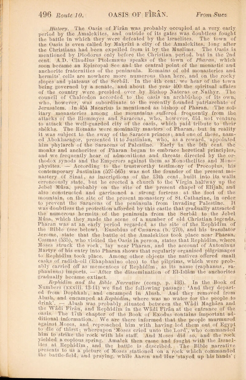 History. Tiie Oasis of Firan was probably occupied, at a very early period by the Amalekites, and outside of its gates was doubtless fought the battle in which they were defeated by the Israelites. The town of the Oasis is even called by Makrizi a city of the Amalekites, long after the Christians had been expelled from it by the Muslims. The Oasis is mentioned by Diodorus only before the Christian period, but in the 2nd cent. A.D. Claudius Ptolemseus speaks of the town of Pharan, which soon became an Episcopal See and the central point of the monastic and anchorite fraternities of the peninsula. Remains of old monasteries and hermits1 cells are nowhere more numerous than here, and on the rocky slopes and plateaus of the Serbal. In the 4th cent, we hear of the town being governed by a senate, and about the year 400 the spiritual affairs of the country were presided over by Bishop Nateras or Nathyr. The council of Chalcedon accorded to the oasis an archbishop of its own, who, however, was subordinate to the recently founded patriarchate of Jerusalem. In 454 Macarius is mentioned as bishop of Pharan. The sol- itary monasteries among the mountains suffered frequently from the attacks of the Blemmyes and Saracens, who, however, did not venture to attack the well-guarded city of the oasis, which paid tribute to their shekhs. The Romans were nominally masters of Pharan, but in reality it was subject to the sway of the Saracen princes ; and one of these, nam- ed Abokharagor, presented it to Justinian, who, as a reward, appointed him phylarch of the Saracens of Palestine. Early in the 5th cent, the monks and anchorites of Pharan began to embrace heretical principles, and we frequently hear of admonitions and threats directed by the or- thodox synods and the Emperors against them as Monothelites and Mono- physites. — According to the trustworthy testimony of Procopius, his contemporary Justinian (527-565) was not the founder of the present mo- nastery of Sinai, as inscriptions of the 13th cent. built into its walls erroneously state, but he erected a church to the Virgin halfway up the Jebel Musa, probably on the site of the present chapel of Elijah, and also constructed and garrisoned a strong fortress at the foot of the mountain, on the site of the present monastery of St. Catharine, in order to prevent the Saracens of the peninsula from invading Palestine. It was doubtless the protection afforded by this castle that gradually attracted the numerous hermits of the peninsula from the Serbal to the Jebel Musa, which they made the scene of a number of old Christian legends. Pharan was at an early period regarded as the site of the Rephidim of the Bible (see below). Eusebius of Csesarea (b. 270), and his translator Jerome, state that the battle of the Amalekites took place near Pharan. Cosmas (535), who visited the Oasis in person, states that Rephidim, where Moses struck the rock, lay near Pharan, and the account of Antoninus Martyr of his entry into Pharan shows that regularly organised pilgrimages to Rephidim took place. Among other objects the natives offered small casks of radish-oil (Rhapbanino oleo) to the pilgrims, which were prob- ably carried off as mementoes of Rephidim, as its name (raphanus , ra- phaninus) imports. — After the dissemination of El-Islam the anchorites gradually became extinct. Rephidim and the Bible Narrative (comp. p. 493). In the Book of Numbers (xxxiii. 13-14) we find the following passage: ‘And they depart- ed from Dophkah, and encamped in Alush. And they removed from Alush, and encamped at Rephidim, where was no water for the people to drink1 — Alush was probably situated between the Wadi Maghara and the Wadi Firan, and Rephidim in the Wadi Firan at the entrance of the oasis. The 17th chapter of the Book of Exodus contains important ad- ditional information. We are there informed that the people murmured against Moses, and reproached him with having led them out of Egypt to die of thirst ; whereupon ‘Moses cried unto the Lord1, who commanded him to strike, the rock with his staff'. And Moses did so, and the rock yielded a copious spring. Amalek then came and fought with the Israel- ites at Rephidim, and. the battle is described. The Bible narrative presents to us a picture of Moses stationed on a rock which commanded the battle-field, and praying, while Aaron and Hur ‘stayed up his hands1;