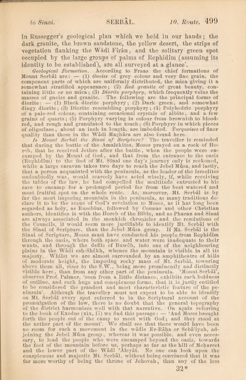 in Russegger’s geological plan which we held in our hands; the dark granite, the hrown sandstone, the yellow desert, the strips of vegetation flanking the Wadi Firan, and the solitary green spot occupied by the large groups of palms of Rephidim (assuming its identity to be established), are all surveyed at a glance’. Geological Formation. According to Fraas the chief formations of Mount Serbal are: — (1) Gneiss of grey colour and very fine grain, the component parts of which are uniformly distributed, the mica giving it a somewhat stratified appearance; (2) Red granite of great beauty, con- taining little or no mica; (3) Diorite porphyry, which frequently veins the masses of gneiss and granite. The following are the principal forms of diorite: — (1) Black diorite porphyry; (2) Dark green, and. somewhat dingy diorite; (3) Diorite resembling porphyry; (4) Polyhedric porphyry of a pale-red colour, containing occasional crystals of albite, and a few grains of quartz; (5) Porphyry varying in colour from brownish to blood- red, and rough and granulated to the touch; (6) Porphyry in which pieces of oligoclase , abouf an inch in length, are imbedded. Turquoises of finer quality than those in the Wadi Maghara are also found here. Is Mount Serbal the Sinai of Scripture? The traveller is reminded that during the battle of the Amalekites, Moses prayed on a rock of Ho- reb, that he received Jethro after the battle, when the people were en- camped by the Mount of God , and that from the entrance to the oasis (Rephidim) to the foot of Mt. Sinai one day’s journey only is reckoned, while a large caravan takes two days to reach the Jebel Musa, and lastly, that a person acquainted with the peninsula, as the leader of the Israelites undoubtedly was, would scarcely have acted wisely, if, while receiving the tables of the law, he had compelled the multitude entrusted to his care to encamp for a prolonged period far from the best watered and most fruitful spot on the whole route. As, moreover, Mt. Serbal is by far the most imposing mountain in the peninsula, as many traditions de- clare it to be the scene of God’s revelation to Moses, as it has long been regarded as holy, as Eusebius, followed by Cosmas and other Christian authors, identifies it with the Horeb of the Bible, and as Pharan and Sinai are always associated in the monkish chronicles and the resolutions of the Councils, it would seem more justifiable to identify Mt. Serbal with the Sinai of Scripture, than the Jebel Musa group. If Mt. Serbal is the Sinai of Scripture, Moses must have conducted his people from Rephidim through the oasis, where both space and water were inadequate to their wants, and through the defile of Buweb, into one of the neighbouring plains in the Wadi esh-Shekh, whence the mountain is visible in all its majesty. Whilst we are almost surrounded by an amphitheatre of hills of moderate height, the imposing rocky mass of Mt. Serbal, towering above them all, rises to the S.W., being more prominently and distinctly visible here, than from any other part of the peninsula. ‘Mount Serbal’, observes Prof. Palmer, ‘seen from a little distance, exhibits such boldness of outline, and such huge and conspicuous forms, that it is justly entitled to be considered the grandest and most characteristic feature of the pe- ninsula’. Although the traveller must not expect to be able to identify on Mt. Serbal every spot referred to in the Scriptural account of the promulgation of the law, there is no doubt that the general topography of the district harmonises well with that narrative. On again referring to the book of Exodus (xix. IT) we find this passage : — ‘And Moses brought forth the people out of the camp to meet with God; and they stood at the nether part of the mount’. We shall see that there would have been no room for such a movement in the wadis Er-Raha or Sebaciyeli, ad- joining the Jebel Musa group, whereas it was possible, and even neces- sary, to lead the people who were encamped beyond the oasis, towards the foot of the mountain before us, perhaps as far as the hill of Meharret and the lower part of the Wadi ‘Alevat. No one can look upon the conspicuous and majestic Mt. Serbal, without being convinced that it was far more worthy of being the throne of Jehovah, than any of the less 32*