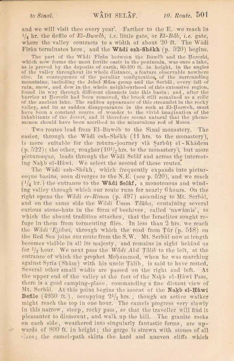 and we will visit thee every year’. Farther to the E. we reach in 1/4 hr. the defile of El-Buweb, i.e. little gate, or El-Bob, i.e. gate, where the valley contracts to a width ot about 20 ft. The Wadi Firan terminates here, and the Wfidi esh-Shekh (p. 520) begins. The part of the Wadi Firan between the Buweb and the Hererat, which now forms the most fertile oasis in the peninsula, was once a lake, as is proved by the deposits of earth, 60-100 ft. in height, in the angles of the valley throughout its whole distance, a feature observable nowhere else. In consequence of the peculiar configuration* of the surrounding mountains, including the Jebel Musa group and the Serbal, every fall of rain, snow, and dew in the whole neighbourhood of this extensive region, found its way through different channels into this basin; and, after the barrier at Hererat had been removed, the brook still remained as a relic of the ancient lake. The sudden appearance of this streamlet in the rocky valley, and its as sudden disappearance in the rock at El-Hesweh, must have been a constant source of wonder to the vivid imagination of the inhabitants of the desert, and it therefore seems natural that the pheno- menon should have been ascribed to the miraculous rod of Moses. Two routes lead from El-Buweb to the Sinai monastery. The easier, through the Wadi esh-Shekh (11 hrs. to the monastery), is more suitable for the return-journey via Sarbut el-Khadem (p. 522); the other, rougher (lO1^ hrs. to the monastery), but more picturesque, leads through the Wadi Selaf and across the interest- ing Nakb el-Hawi. We select the second of these routes. The Wadi esh-Shekh, which frequently expands into pictur- esque basins, soon diverges to the N.E. (see p. 520), and we reach (1/4 hr.) the entrance to the Wfidi Selaf, a monotonous and wind- ing valley through which our route runs for nearly 6 hours. On the right opens the Wadi er-Rimm (p. 497) ascending to Mt. Serbal, and on the same side the Wddi Emm Tdkha, containing several curious stone-huts in the form of beehives, called ‘nawamis’, to which the absurd tradition attaches, that the Israelites sought re- fuge in them from tormenting flies. In less than 2 hrs. we reach the Wddi rEjjdwi, through which the road from Tur (p. 518) on the Red Sea joins our route from the S.W. Mt. Serbal now at length becomes visible in all its majesty, and remains in sight behind us for 1/2 hour. We next pass the Wddi Abii Tdlib to the left, at the entrance of which the prophet Mohammed, when he was marching against Syria (Sham) with his uncle Talib , is said to have rested. Several other small wadis are passed on the right and left. At the upper end of the valley at the foot of the Nakb el-Hawi Pass, there is a good camping-place, commanding a fine distant view of Mt. Serbal. At this point begins the ascent of the Nakb el-Hawi Defile (4930 ft.) , occupying hrs. , though an active walker might reach the top in one hour. The camels progress very slowly in this narrow, steep, rocky pass, so that the traveller will find it pleasanter to dismount, and walk up the hill. The granite rocks on each side, weathered into singularly fantastic forms, are up- wards of 800 ft. in height; the gorge is strewn with stones of all 4/es; the camel-path skirts the hard and uneven cliffs which