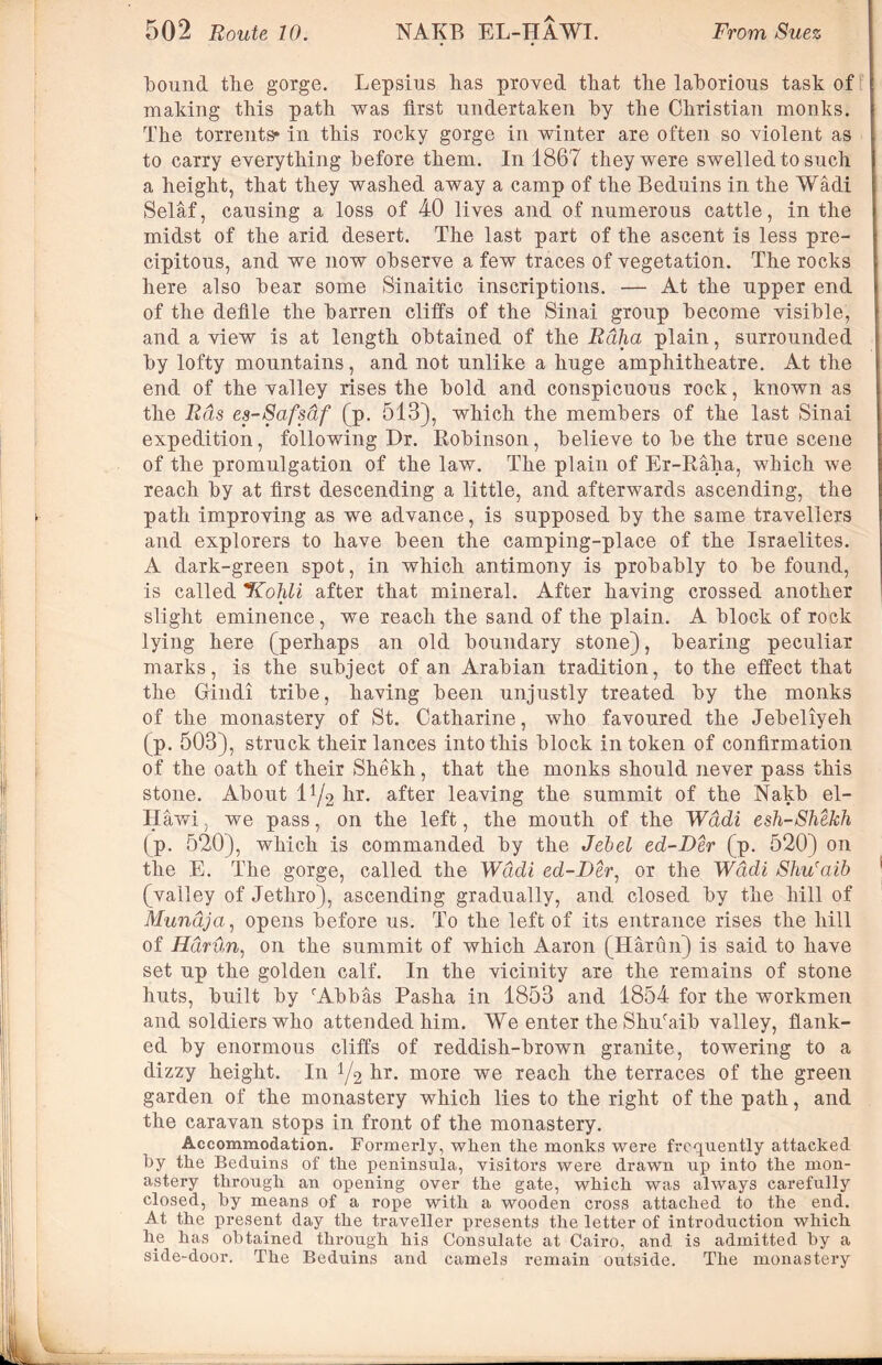 bound the gorge. Lepsius lias proved that the laborious task of making this path was first undertaken by the Christian monks. The torrents* in this rocky gorge in winter are often so violent as to carry everything before them. In 1867 they were swelled to such a height, that they washed away a camp of the Beduins in the Wadi Selaf, causing a loss of 40 lives and of numerous cattle, in the midst of the arid desert. The last part of the ascent is less pre- cipitous, and we now observe a few traces of vegetation. The rocks here also bear some Sinaitic inscriptions. — At the upper end of the defile the barren cliffs of the Sinai group become visible, and a view is at length obtained of the Rdha plain, surrounded by lofty mountains, and not unlike a huge amphitheatre. At the end of the valley rises the bold and conspicuous rock, known as the Rds es-Safsaf (p. 513), which the members of the last Sinai expedition, following Dr. Robinson, believe to be the true scene of the promulgation of the law. The plain of Er-Raha, which we reach by at first descending a little, and afterwards ascending, the path improving as we advance, is supposed by the same travellers and explorers to have been the camping-place of the Israelites. A dark-green spot, in which antimony is probably to be found, is called JCohli after that mineral. After having crossed another slight eminence , we reach the sand of the plain. A block of rock lying here (perhaps an old boundary stone), bearing peculiar marks, is the subject of an Arabian tradition, to the effect that the Gindi tribe, having been unjustly treated by the monks of the monastery of St. Catharine, who favoured the Jebeliyeh (p. 503), struck their lances into this block in token of confirmation of the oath of their Shekh, that the monks should never pass this stone. About iy2 hr. after leaving the summit of the Nakb el- Hawi, we pass, on the left, the mouth of the Wadi esh-Shekh (p. 520), which is commanded by the Jebel ed-Der (p. 520) on the E. The gorge, called the Wadi ed-Der, or the Wadi Sliu'aib (valley of Jethro), ascending gradually, and closed by the hill of Mundja, opens before us. To the left of its entrance rises the hill of Hdrun, on the summit of which Aaron (Harun) is said to have set up the golden calf. In the vicinity are the remains of stone huts, built by fAbbas Pasha in 1853 and 1854 for the workmen and soldiers who attended him. We enter the Shuraib valley, flank- ed by enormous cliffs of reddish-brown granite, towering to a dizzy height. In y2 ^r* more we reach the terraces of the green garden of the monastery which lies to the right of the path, and the caravan stops in front of the monastery. Accommodation. Formerly, when the monks were frequently attacked by tbe Beduins of the peninsula, visitors were drawn up into the mon- astery through an opening over the gate, which was always carefully closed, by means of a rope with a wooden cross attached to the end. At the present day the traveller presents the letter of introduction which he has obtained through his Consulate at Cairo, and is admitted by a side-door. The Beduins and camels remain outside. The monastery