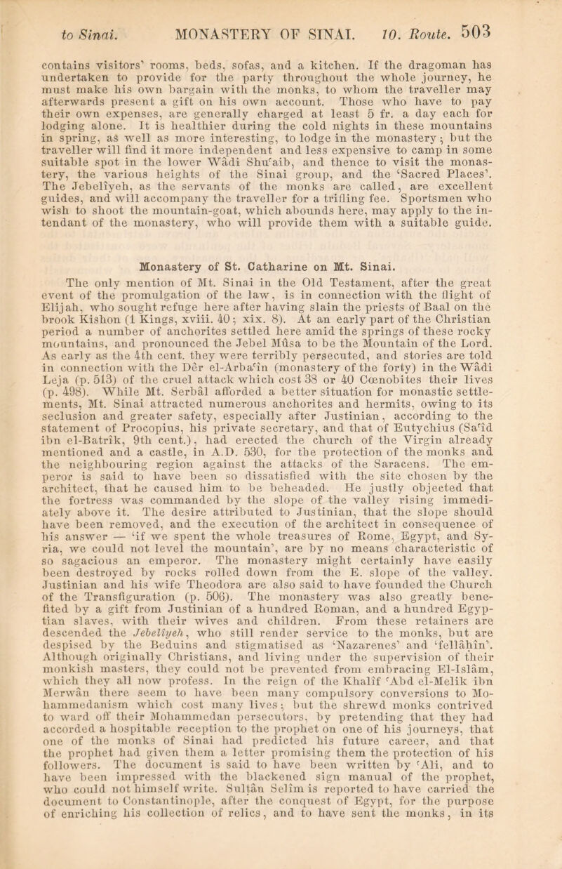 contains visitors’ rooms, beds, sofas, and a kitchen. If the dragoman has undertaken to provide for the party throughout the whole journey, he must make his own bargain with the monks, to whom the traveller may afterwards present a gift on his own account. Those who have to pay their own expenses, are generally charged at least 5 fr. a day each for lodging alone. It is healthier during the cold nights in these mountains in spring, as well as more interesting, to lodge in the monastery ; but the traveller will find it more independent and less expensive to camp in some suitable spot in the lower Wadi Shufaib, and thence to visit the monas- tery, the various heights of the Sinai group, and the ‘Sacred Places1. The Jebeliyeh, as the servants of the monks are called, are excellent guides, and will accompany the traveller for a trifling fee. Sportsmen who wish to shoot the mountain-goat, which abounds here, may apply to the in- tendant of the monastery, who will provide them with a suitable guide. Monastery of St. Catharine on Mt. Sinai. The only mention of Mt. Sinai in the Old Testament, after the great event of the promulgation of the law, is in connection with the flight of Elijah, who sought refuge here after having slain the priests of Baal on the brook Kishon (1 Kings, xviii. 40; xix. 8). At an early part of the Christian period a number of anchorites settled here amid the springs of these rocky mountains, and pronounced the Jebel Musa to be the Mountain of the Lord. As early as the 4th cent, they were terribly persecuted, and stories are told in connection with the Der el-Arbarin (monastery of the forty) in the Wfidi Leja (p. 513) of the cruel attack which cost 38 or 40 Coenobites their lives (p. 498). While Mt. Serbal afforded a better situation for monastic settle- ments, Mt. Sinai attracted numerous anchorites and hermits, owing to its seclusion and greater safety, especially after Justinian, according to the statement of Procopius, his private secretary, and that of Eutychius (Sarid ibn el-Batrik, 9th cent.), had erected the church of the Virgin already mentioned and a castle, in A.D. 530, for the protection of the monks and the neighbouring region against the attacks of the Saracens. The em- peror is said to have been so dissatisfied with the site chosen by the architect, that he caused him to be beheaded. He justly objected that the fortress was commanded by the slope of the valley rising immedi- ately above it. The desire attributed to Justinian, that the slope should have been removed, and the execution of the architect in consequence of his answer — ‘if we spent the whole treasures of Rome, Egypt, and Sy- ria, we could not level the mountain1, are by no means characteristic of so sagacious an emperor. The monastery might certainly have easily been destroyed by rocks rolled down from the E. slope of the valley. Jxistinian and his wife Theodora are also said to have founded the Church of the Transfiguration (p. 506). The monastery was also greatly bene- fited by a gift from Justinian of a hundred Roman, and a hundred Egyp- tian slaves, with their wives and children. From these retainers are descended the Jebeliyeh, who still render service to the monks, but are despised by the Beduins and stigmatised as ‘Nazarenes1 and ‘fellahin1. Although originally Christians, and living under the supervision of their monkish masters, they could not be prevented from embracing El-Islam, which they all now profess. In the reign of the Khalif fAbd el-Melik ibn Merwan there seem to have been many compulsory conversions to Mo- hammedanism which cost many lives ; but the shrewd monks contrived to ward off their Mohammedan persecutors, by pretending that they had accorded a hospitable reception to the prophet on one of his journeys, that one of the monks of Sinai had predicted his future career, and that the prophet had given them a letter promising them the protection of his followers. The document is said to have been written by cAli, and to have been impressed with the blackened sign manual of the prophet, who could not himself write. Sultan Selim is reported to have carried the document to Constantinople, after the conquest of Egypt, for the purpose of enriching his collection of relics, and to have sent the monks, in its