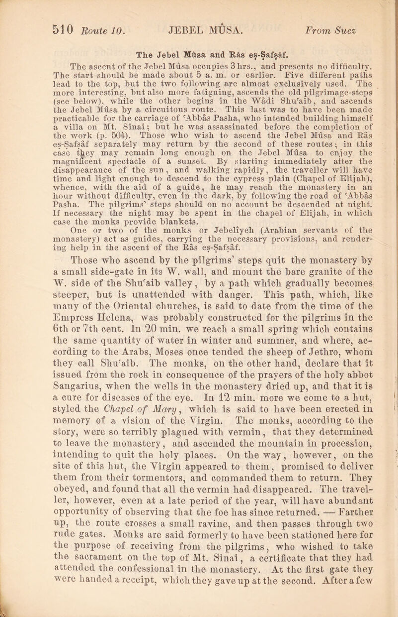 The Jebel Musa and Has es-Safsaf. • • • The ascent of the Jebel Musa occupies 3hrs., and presents no difficulty. The start should be made about 5 a. m. or earlier. Five different paths lead to the top, but the two following are almost exclusively used. The more interesting, but also more fatiguing, ascends the old pilgrimage-steps (see below), while the other begins in the Wadi Shrfiaib, and ascends the Jebel Musa by a circuitous route. This last was to have been made practicable for the carriage of rAbbas Pasha, who intended building himself a villa on Mt. Sinai \ but he was assassinated before the completion of the work (p. 504). Those who wish to ascend the Jebel Musa and Ras es-Safsaf separately may return by the second of these routes •, in this case they may remain long enough on the Jebel Musa to en,ioy the magnificent spectacle of a sunset. By starting immediately alter the disappearance of the sun, and walking rapidly, the traveller will have time and light enough to descend to the cypress plain (Chapel of Elijah), whence, with the aid of a guide, he may reach the monastery in an hour without difficulty, even in the dark, by following the road of (Abbas Pasha. The pilgrims'1 steps should on no account be descended at night. If necessary the night may be spent in the chapel of Elijah, in which case the monks provide blankets. One or two of the monks or Jebeliyeh (Arabian servants of the monastery) act as guides, carrying the necessary provisions, and render- ing help in the ascent of the Ras es-Safsaf. Those who ascend by the pilgrims’ steps quit the monastery by a small side-gate in its W. wall, and mount the bare granite of the W. side of the Shuraib valley, by a path which gradually becomes steeper, but is unattended with danger. This path, which, like many of the Oriental churches, is said to date from the time of the Empress Helena, was probably constructed for the pilgrims in the 6th or 7th cent. In 20 min. we reach a small spring which contains the same quantity of water in winter and summer, and where, ac- cording to the Arabs, Moses once tended the sheep of Jethro, whom they call Shufaib. The monks, on the other hand, declare that it issued from the rock in consequence of the prayers of the holy abbot Sangarius, when the wells in the monastery dried up, and that it is a cure for diseases of the eye. In 12 min. more we come to a hut, styled the Chapel of Mary, which is said to have been erected in memory of a vision of the Virgin. The monks, according to the story, were so terribly plagued with vermin, that they determined to leave the monastery, and ascended the mountain in procession, intending to quit the holy places. On the way , however, on the site of this hut, the Virgin appeared to them, promised to deliver them from their tormentors, and commanded them to return. They obeyed, and found that all the vermin had disappeared. The travel- ler, however, even at a late period of the year, will have abundant opportunity of observing that the foe has since returned. — Farther up, the route crosses a small ravine, and then passes through two rude gates. Monks are said formerly to have been stationed here for the purpose of receiving from the pilgrims, who wished to take the sacrament on the top of Mt. Sinai, a certificate that they had attended the confessional in the monastery. At the first gate they were handed a receipt, which they gave up at the second. After a few