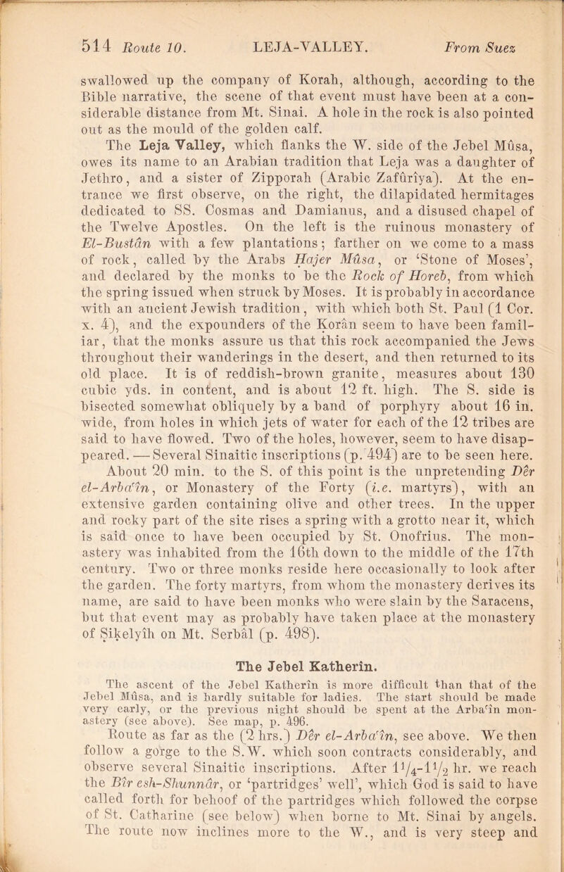 swallowed up the company of Korah, although, according to the Bible narrative, the scene of that event must have been at a con- siderable distance from Mt. Sinai. A hole in the rock is also pointed out as the mould of the golden calf. The Leja Valley, which flanks the W. side of the Jebel Musa, owes its name to an Arabian tradition that Leja was a daughter of Jethro, and a sister of Zipporah (Arabic Zafuriya). At the en- trance we first observe, on the right, the dilapidated hermitages dedicated to SS. Cosmas and Damianus, and a disused chapel of the Twelve Apostles. On the left is the ruinous monastery of Et-Bustan with a few plantations; farther on we come to a mass of rock, called by the Arabs Hajer Musa, or ‘Stone of Moses’, and declared by the monks to be the Rock of Horeb, from which the spring issued when struck by Moses. It is probably in accordance with an ancient Jewish tradition, with which both St. Paul (1 Cor. x. 4), and the expounders of the Koran seem to have been famil- iar, that the monks assure us that this rock accompanied the Jews throughout their wanderings in the desert, and then returned to its old place. It is of reddish-brown granite, measures about 130 cubic yds. in content, and is about 12 ft. high. The S. side is bisected somewhat obliquely by a band of porphyry about 16 in. wide, from holes in which jets of water for each of the 12 tribes are said to have flowed. Two of the holes, however, seem to have disap- peared. — Several Sinaitic inscriptions (p. 494) are to be seen here. About 20 min. to the S. of this point is the unpretending Der el-Arba'm, or Monastery of the Forty (i.e. martyrs), with an extensive garden containing olive and other trees. In the upper and rocky part of the site rises a spring with a grotto near it, which is said once to have been occupied by St. Onofrius. The mon- astery was inhabited from the 16th down to the middle of the 17th century. Two or three monks reside here occasionally to look after the garden. The forty martyrs, from whom the monastery derives its name, are said to have been monks who were slain by the Saracens, but that event may as probably have taken place at the monastery of Sikelyih on Mt. Serbal (p. 498). The Jebel Katherin. The ascent of the Jebel Katherin is more difficult than that of the Jebel Musa, and is hardly suitable for ladies. The start should he made very early, or the previous night should he spent at the Arbafin mon- astery (see above). See map, p. 496. lloute as far as the (2hrs.) Der el-Arba'in: see above. We then follow a gorge to the S.W. which soon contracts considerably, and observe several Sinaitic inscriptions. After l^-l1/^ hr. we reach the Bnr esh-Shunndr, or ‘partridges’ well’, which God is said to have called forth for behoof of the partridges which followed the corpse of St. Catharine (see below) when borne to Mt. Sinai by angels. The route now inclines more to the W., and is very steep and