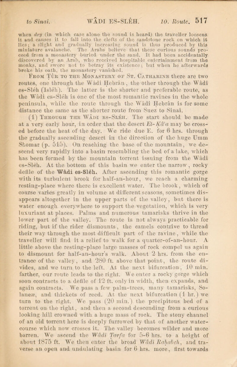 when dry (in which ease alone- the sound is heard) the traveller loosens it and causes it to fall into the clefts of the sandstone rock on which it lies; a slight and gradually increasing sound is thus produced hy this miniature avalanche. The Arabs believe that these curious sounds jjro- ceed from a monastery buried under the sand. It had been accidentally discovered by an Arab, who received hospitable entertainment from the monks, and swore not to betray its existence; but when he afterwards broke his oath, the monastery vanished. From Tor to the Monastery or St. Catharine there are two routes, one through the Wadi Hebran, the other through the Wadi es-Sleh (Isleh). The latter is the shorter and preferable route, as the Wadi es-Sleh is one of the most romantic ravines in the whole peninsula, while the route through the Wadi ITehran is for some distance the same as the shorter route from Suez to Sinai. (1) Through the Wadi es-Sleh. The start should he made at a very early hour, in order that the desert El-Ka'a may he cross- ed before the heat of the day. We ride due E. for 6 hrs. through the gradually ascending desert in the direction of the huge Umm Shomar (p. 515). On reaching the base of the mountain, we de- scend very rapidly into a basin resembling the bed of a lake, which has been formed by the mountain torrent issuing from the Wadi es-Sleh. At the bottom of this basin we enter the narrow, rocky defile of the Wadi es-Sleh. After ascending this romantic gorge with its turbulent brook for half-an-hour, we reach a charming resting-place where there is excellent water. The brook, which of course varies greatly in volume at different seasons, sometimes dis- appears altogether in the upper parts of the valley, but there is water enough everywhere to support the vegetation, which is very luxuriant at places. Palms and numerous tamarisks thrive in the lower part of the valley. The route is not always practicable for riding, but if the rider dismounts, the camels contrive to thread their way through the most difficult part of the ravine, while the traveller will find it a relief to walk for a quarter-of-an-hour. A little above the resting-place large masses of rock compel us again to dismount for half-an-hour’s walk. About 2 hrs. from the en- trance of the valley, and 280 ft. above that point, the route di- vides, and we turn to the left. At the next bifurcation. 10 min. farther, our route leads to the right. We enter a rocky gorge which soon contracts to a defile of 12 ft. only in width, then expands, and again contracts. We pass a few palm-trees, many tamarisks, So- laneae, and thickets of reed. At the next bifurcation (1 hr.) we turn to the right. We pass (20 min.) the precipitous bed of a torrent on the right, and then a second descending from a curious looking hill crowmed with a huge mass of rock. The stony channel of an old torrent here is deeply furrowed by that of another water- course which now crosses it. The valley becomes wilder and more barren. We ascend the Wadi Tarfa for 5-6 hrs. to a height of about 1875 ft. We then enter the broad Wadi Rahabeh, and tra- verse an open and undulating basin for 6 hrs. more, first towards