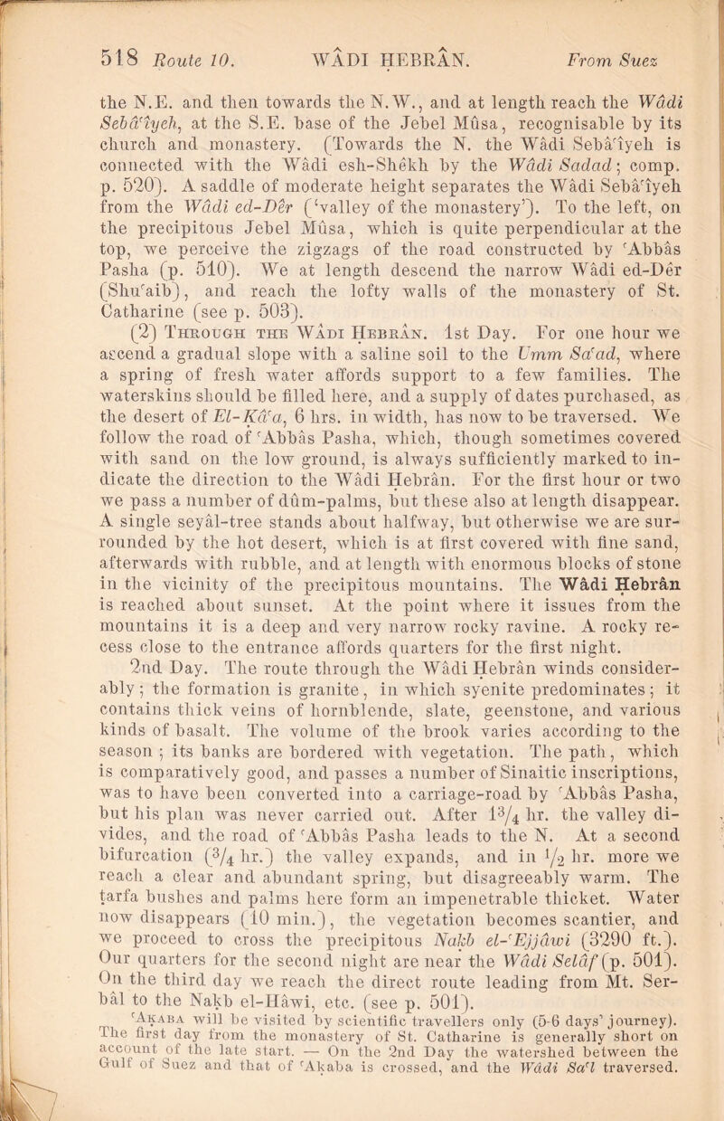 the N.E. and then towards the N. W., and at length reach the Wadi Seba'iyeh, at the S.E. base of the Jebel Musa, recognisable by its church and monastery. (Towards the N. the Wadi Seba/iyeh is connected with the Wadi esh-Shekh by the Wadi Sadad] comp, p. 520). A saddle of moderate height separates the Wadi Seba'iyeh from the Wadi ed-Der (‘valley of the monastery’). To the left, on the precipitous Jebel Musa, which is quite perpendicular at the top, we perceive the zigzags of the road constructed by cAbbas Pasha (p. 510). We at length descend the narrow Wadi ed-Der (Shu'aib), and reach the lofty walls of the monastery of St. Catharine (see p. 503). (2) Through the Wadi Hebran. 1st Day. For one hour we ascend a gradual slope with a saline soil to the Umm Sa'ad, where a spring of fresh water affords support to a few families. The waterskins should be filled here, and a supply of dates purchased, as the desert of El-Kti'a, 6 hrs. in width, has now to be traversed. We follow the road of r Abbas Pasha, which, though sometimes covered with sand on the low ground, is always sufficiently marked to in- dicate the direction to the Wadi Hebran. For the first hour or two we pass a number of dum-palms, but these also at length disappear. A single seyal-tree stands about halfway, but otherwise we are sur- rounded by the hot desert, which is at first covered with fine sand, afterwards with rubble, and at length with enormous blocks of stone in the vicinity of the precipitous mountains. The Wadi Hebrfin is reached about sunset. At the point where it issues from the mountains it is a deep and very narrow rocky ravine. A rocky re- cess close to the entrance affords quarters for the first night. 2nd Day. The route through the Wadi Hebran winds consider- ably ; the formation is granite, in which syenite predominates; it contains thick veins of hornblende, slate, geenstone, and various kinds of basalt. The volume of the brook varies according to the season ; its banks are bordered with vegetation. The path, which is comparatively good, and passes a number of Sinaitic inscriptions, was to have been converted into a carriage-road by r Abbas Pasha, but his plan was never carried out. After 13/4 hr. the valley di- vides, and the road of c Abbas Pasha leads to the N. At a second bifurcation (3/4 hr.) the valley expands, and in hr. more we reach a clear and abundant spring, but disagreeably warm. The tarfa bushes and palms here form an impenetrable thicket. Water now disappears (10 min.), the vegetation becomes scantier, and we proceed to cross the precipitous Nakb el-Ejjdwi (3290 ft.). Our quarters for the second night are near the Wadi Selaf[p. 501). On the third day we reach the direct route leading from Mt. Ser- ial to the Nakb el-Hawi, etc. (see p. 501). cAkaba will be visited by scientific travellers only (5-6 days’journey). The first day from the monastery of St. Catharine is generally short on account of the late start. — On the 2nd Day the watershed between the Cull: of Suez and that of rAkaba is crossed, and the Wddi Sa'l traversed.