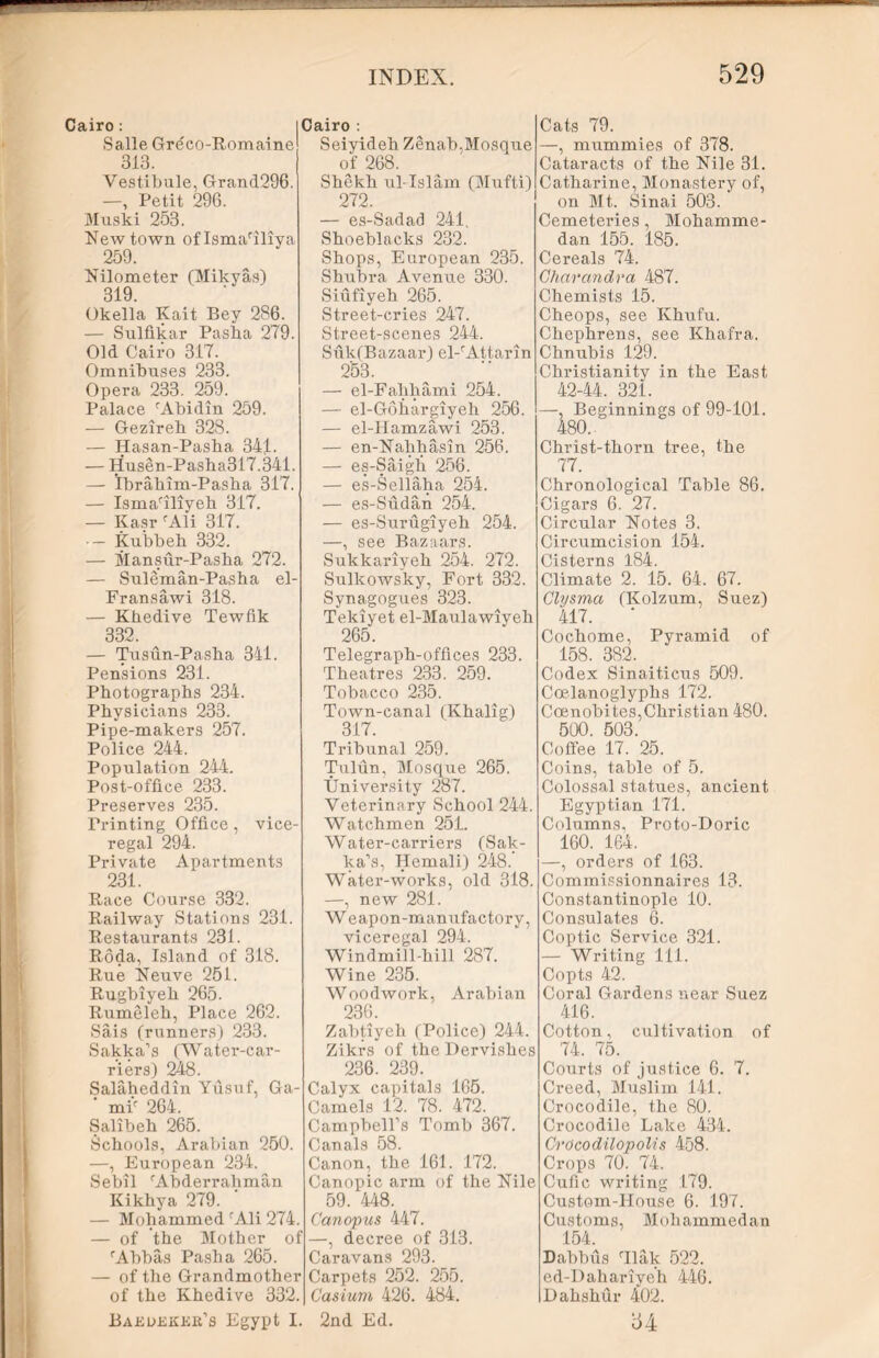 Cairo : Salle Greco-Romaine 313. Vestibule, Grand296. | Cairo : Seiyideb Zenab, Mosque of 268. Shekh ul-Islam (Mufti) —, Petit 296. Muski 253. Newtown oflsma'iliya 259. Nilometer (Mikyas) 319. Okella Kait Bey 286. — Sulfikar Pasha 279. Old Cairo 317. Omnibuses 233. Opera 233. 259. Palace 'Abidin 259. — Gezireb 328. — Hasan-Pasha 34j. — Husen-Pasha317.341. — Ibrahim-Pasha 317. — Isma'iliyeh 317. — Kasr 'Ali 317. — Kubbeh 332. — Mansur-Pasha 272. — Suleman-Pasha el- Fransawi 318. — Khedive Tewfik 332. — Tusun-Pasha 341. Pensions 231. Photographs 234. Physicians 233. Pipe-makers 257. Police 244. Population 244. Post-office 233. Preserves 235. Printing Office, vice- regal 294. Private Apartments 231. Race Course 332. Railway Stations 231. Restaurants 231. Roda, Island of 318. Rue Neuve 251. Rugbiyeh 265. Rumeleh, Place 262. Sais (runners) 233. Sakka’s (Water-car- riers) 248. Salaheddin Yusuf, Ga- ' mi' 264. Salibeh 265. Schools, Arabian 250. —, European 234. Sebil 'Abderrahman Kikhya 279. — Mohammed 'Ali 274. — of the Mother of 'Abbas Pasha 265. — of the Grandmother of the Khedive 332. 272. — es-Sadad 241. Shoeblacks 232. Shops, European 235. Shubra Avenue 330. Siufiyeh 265. Street-cries 247. Street-scenes 244. Suk(Bazaar) el-'Attarin 253. — el-Falihami 254. — el-Gohargiyeh 256. — el-Hamzawi 253. — en-Nahhasin 256. — es-Saigh 256. — es-Sellaha 254. — es-Sudan 254. — es-Surugiyeh 254. —, see Bazaars. Sukkariyeh 254. 272. Sulkowsky, Fort 332. Synagogues 323. Tekiyet el-Maulawiyeh 265. Telegraph-offices 233. Theatres 233. 259. Tobacco 235. Town-canal (Khalig) 317. Tribunal 259. Tulun, Mosque 265. University 287. Veterinary School 244. Watchmen 251. Water-carriers (Sak- ha's, Hemali) 248.’ Water-works, old 318. —, new 281. Weapon-manufactory, viceregal 294. Windmill-hill 287. Wine 235. Woodwork, Arabian 236. Zabtiyeh (Police) 244. Zikrs of the Dervishes 236. 239. Calyx capitals 165. Camels 12. 78. 472. Campbell’s Tomb 367. Canals 58. Canon, the 161. 172. Canopic arm of the Nile 59. 448. Canopus 447. —, decree of 313. Caravans 293. Carpets 252 . 255. Casium 426. 484. Cats 79. —, mummies of 378. Cataracts of the Nile 31. Catharine, Monastery of, on Mt. Sinai 503. Cemeteries, Mohamme- dan 155. 185. Cereals 74. Charandra 487. Chemists 15. Cheops, see Khufu. Chephrens, see Khafra. Chnubis 129. Christianity in the East 42-44. 321. —, Beginnings of 99-101. 480. Christ-thorn tree, the 77. Chronological Table 86. Cigars 6. 27. Circular Notes 3. Circumcision 154. Cisterns 184. Climate 2. 15. 64. 67. Clysma (Kolzum, Suez) 417. Cochome, Pyramid of 158. 382. Codex Sinaiticus 509. Coelanoglyphs 172. Coenobites,Christian 480. 500. 503. Coffee 17. 25. Coins, table of 5. Colossal statues, ancient Egyptian 171. Columns, Proto-Doric 160. 164. —, orders of 163. Commissionnaires 13. Constantinople 10. Consulates 6. Coptic Service 321. — Writing 111. Copts 42. Coral Gardens near Suez 416. Cotton, cultivation of 74. 75. Courts of justice 6. 7. Creed, Muslim 141. Crocodile, the 80. Crocodile Lake 434. Crocodilopolis 458. Crops 70. 74. Cufic writing 179. Custom-House 6. 197. Customs, Mohammedan 154. Dabbus 'Ilak 522. ed-Dahariyeh 446. Dahshur 402. Baedekee’s Egypt I. 2nd Ed. 54