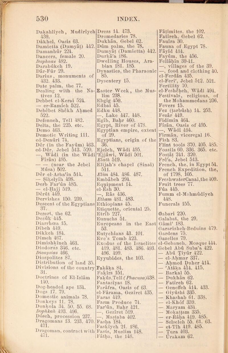 Dakahliyeh, Mudiriyeh 439. Dakhel, Oasis 63. Damietta (Dumyat) 442. Damanhur 224. Dancers, female 20. Daphnae 482. Darabukeh 19. Dar-Fur 29. Darius , monuments of 432. 433. Date palm, the 77. Dealing witli tlie Na- tives 12. Debbet el-Kerai 524. — er-Ramleb 522. Debebet Shekh Abmed 522. Defenneb, Tell 482. Delta, tbe 225. etc. Demo 463. Demotic Writing 111. ed-Denuri 74. Der (in tbe Fayum) 463. ed-Der, Jebel 513. 520. —, Wadi (in tbe Wadi Firan) 495. (near tbe Jebel Musa) 502. Der el-Arbacin 514. — Sikelyib 498. Der’b Far run 485. — el-Hajj 519. Derut 449. Dervisbes 150. 239. Descent of tbe Egyptians 37. Desert, tbe 62. Desuk 445. Diarrhoea 15. Dibeb 449. Dikkeb 184. Dimeb 467. Dimishkineh 463. Diodorus 346. etc. Dionysias 466. Diospolites 87. Distribution of land 35. Divisions of tbe countrv 31. Doctrines of El-Islam 140. Dog-headed ape 134. Dogs 17. 79. Domestic animals 78. Donkeys 11. 78. Donkola 34. 50. 55. 68. Dophkah 493. 496. Doseh, procession 237. Dragomans 13. 233. 470. 471. Dragoman, contract with1 471. Dress 14. 473. Dromedaries 78. Dukhan, Gebel 62. Dum palm, tbe 78. Dumyat (Damietta) 442. Durka/a 186. Dwelling Houses, Ara- bian 181. 185. Dynasties, tbe Pharaonic 85. Dysentery 15. Easter Week, tbe Mus- lim 238. Ebgig 459. Edbai 45. Edku 448. —, Lake 447. 448. Egib, Babr 460. Egypt, River of 478. Egyptian empire, extent of 29. Egyptians, origin of tbe 36. Ejeleb, Wadi 495. ‘Ejjawi, Wadi 501. Elath 519. Elijah’s chapel (Sinai) 511. Elim 484. 4S6. 487. Embabeh 294. Equipment 14. el-Esh 30. —, Ras 436. Etharn 481. 483. Ethiopians 45. Etiquette, oriental 25. Etrib 227. Eunuchs 51. Europeans in tbe East 53. Eutychians 43. 101. Eve’s Tomb 423. Exodus of tbe Israelites 419. 481. 483. 486. 493. 496. 499. Eyyubides, tbe 103. Fakaka 84. Fakirs 151. Fakus,Tell (P/?acws«)438. Fantasiyas 18. Farafra, Oasis of 63. el-Farama, Geziret 435. Far as 449. Farm Produce 74. Farrun, Babr 421. —, Geziret'519. —, Mastaba 402. Fasba 184. Faskiyeh 21. 186. Fasts, Muslim 148. Fatba, tbe 148. Fatimites. the 102. Fatireb, Gebel 62. Fauira 30. Fauna of Egypt 78. Fayid 414. Fayum, tbe 456. Fellabin 39-41. —, villages of tbe 39. —, food and clothing 40. el-Ferdan 435. el-FerF, Jebel 512. 521. Fertility 70. el-Feshebeh, Wadi 494. Festivals, religious, of tbe Mohammedans 236. Fevers 15. Fez (tai’busb) 14. 253. Fezar 449. Fidimin 464. Firan, Oasis of 495. —, Wadi 494. Firman, viceregal 16. Fish 83. Flint tools 370. 405. 485. Fossils 60. 336. 365. etc. Fostat 241. 320. Frera,' Jebel 513. French, tbe, in Egypt 54. French Expedition, tbe, of 1798, 105. FresbwaterCanal ,the 409. Fruit trees 77, Fua 445. Fumm el-Molimudiyeb 448. Funerals 155. Gabari 220. Galabat, tbe 29. Gamif 183. Gararisheh-Beduins 479. Gardens 75. Gazelles 79. el-Gebaneh, Mosque 444. Gebel Abu Subara 422. — Abu Tiyur 422. — el-Abinar 337. — Ahmed Daher 414. — cAtaka 4*14. 415. — Barkal 55. — Dukhan 62. — Fatireb 62. — Geneffeh 414. 433. — Giyushi 335. — Khashab 61. 338. — el-Khof 339. — Maryam 434. — Mokattam 335. — er-Raha 419. 485. — Selseleh 55. 61. 63. — et-Tib 419. 485. — Tura 403. — Urakam 62.