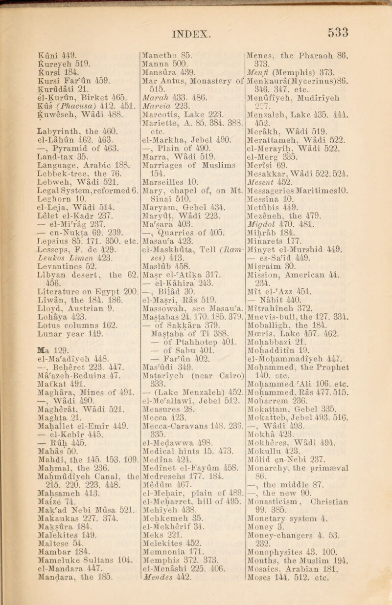 Kuni 449. Kureyeh 519. Kursi 184. Kursi Farfun 459. Kurudati 21. el-Kurun, Birket 465. Kus (Phacusa) 412. 451. Kuweseh, Wadi 488. Labyrinth, the 460. el-Lahun 462. 463. —, Pyramid of 463. Land-tax 35. Language, Arabic 188. Lebhek-tree, the 76. Lebweh, Wadi 521. Legal System,reformed 6. Leghorn 10. el-Leja, Wadi 514. Lelet el-Kadr 237. — el-MFrag 237. — en-Nukta 69. 239. Lepsius 86! 171. 350. etc. Lesseps, F. de 429. Leukos Limen 423. Levantines 52. Libyan desert, the 62. 456. Literature on Egypt 200. Liwan, the 184. 186. Lloyd, Austrian 9. Loh ay a 423. Lotus columns 162. Lunar year 149. Ma 129. el-Mafadiyeh 448. —, Beheret 223. 447. Ma/azeii-Beduins 47. Mafkat 491. Maghara, Mines of 491. —, Wadi 490. Magherat, Wadi 521. Maghta 21. Mahailet el-Emir 449. — el-Kebir 445. — Ruh 445. Mahas’50. Mahdi, the 145. 153. 109. Mahmal, the 236. Mahmudiyeh Canal, the 215. 220. 223. 448. Mahsameh 413. Maize 74. Makcad Nebi Musa 521. Makaukas 227. 374. Maksdra 184. Malekites 149. Maltese 54. Mamhar 184. Mameluke Sultans 104. el-Mandara 447. Mandara, the 185. Manetho 85. Manna 500. Mansur a 439. Mar Antus, Monastery of 515. Marah 433. 486. Mareia 223. Mareotis, Lake 223. Mariette, A. 85. 384. 383. ©tc. el-Markha, Jebel 490. —, Plain of 490. Marra, Wadi 519. Marriages of Muslims 154. Marseilles 10. Mary, chapel of, on Mt. Sinai 510. Maryam, Gebel 434. Marytit, Wadi 223. Marsara 403. —, Quarries of 405. Masaura 423. el-Maskhuta, Tell (Ram- ses) 413. Maslub 458. Masr el-rAtika 317. — el-Kahira 243. —, Biiad 30. el-Masri, lias 519. Massowah, see Masaufa. Mastabas 24.170. 185. 379. — of Sakkara 379. Mastaba of Ti 388. — of Ptahhotep 401. — of Sabu 401. — FaFun 402. MasTuli 349. Matariyeh (near Cairo) 333. — (Lake Menzaleh) 452. el-Mefallawi, Jebel 512. Measures 28. Mecca 423. Mecca-Caravans 148. 238. 335. el-Medawwa 498. Medical hints 15. 473. Medina 424. Medinet el-Fayum 458. Medresehs 177. 184. Medum 467. el-Mehair, plain of 489. el-Meharret, hill of 495. Mehiyeh 438. Mehkemeh 35. el-Mekherif 34. Meks 221. Melekites 452. Memnonia 171. Memphis 372. 373. el-Menashi 225. 406. Mendes 442. Menes, the Pharaoh 86. 373. Menfi (Memphis) 373. Menkaura(Mycerinus)86. 346. 347. etc. Menufiyeh, Mudiriyeh Menzaleh, Lake 435. 444. 452. Merakh, Wadi 519. Merattameh, Wadi 522. el-Merayih, Wadi 522. el-Merg 335. Merisi 69. Mesakkar, Wadi 522.524. Mesent 452. Messageries Max*itimesl0. Messina 10. Metubis 449. Mezeneh, the 479. Migdol 470. 481. Mihrab 184. Minarets 177. Minyet el-Murshid 449. — es-Sarid 449. Misraim 30. Mission, American 44. 234. Mit el-fAzz 451. — Nabit 440. Mitrahineh 372. Mnevis-bull, the 127. 334. Moballigh, the 184. Moeris, Lake 457. 462. Mohabbazi 21. Mohadditin 19. el-Mohammadiyeh 447. Mohammed, the Prophet 140. etc. Mohammed fAli 106. etc. Mohammed, Ras 477. 515. Moharrem 236. Mokattam, Gebel 335. Mokatteb, Jebel 493. 516. —, Wadi 493. Mokha 423. Molcheres, Wadi 494. Mokullu 423. Molid en-Nebi 237. Monarchy, the primaeval 86. —, the middle 87. —, the new 90. Monasticism, Christian 99. 385. Monetary system 4. Money 3. Money-changers 4. 53. 232. Monophysites 43. 100. Months, the Muslim 194. Mosaics, Arabian 181. Moses 144. 512. etc.