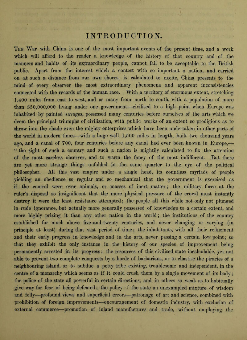 INTEODUCTION. The War with China is one of the most important events of the present time, and a work which will aflPord to the reader a knowledge of the history of that country and of the manners and habits of its extraordinary people, cannot fail to be acceptable to the British public. Apart from the interest which a contest wdth so important a nation, and carried on at such a distance from our own shores, is calculated to excite, China presents to the mind of every observer the most extraordinary phenomena and apparent inconsistencies connected with the records of the human race. With a territory of enormous extent, stretching 1,400 miles from east to west, and as many from north to south, with a population of more than 350,000,000 living under one government—civilised to a high point when Europe was inhabited by painted savages, possessed many centuries before ourselves of the arts which we deem the principal triumphs of civilisation, with public works of an extent so prodigious as to throw into the shade even the mighty enterprises which have been undertaken in other parts of the world in modern times—with a huge wall 1,500 miles in length, built two thousand years ago, and a canal of 700, four centuries before any canal had ever been known in Europe,— “ the sight of such a country and such a nation is mightily calculated to fix the attention of the most careless observer, and to warm the fancy of the most indifferent. But there are yet more strange things unfolded in the same quarter to the eye of the political philosopher. All this vast empire under a single head, its countless myriads of people yielding an obedience so regular and so mechanical that the government is exercised as if the control were over animals, or masses of inert matter; the military force at the ruler’s disposal so insignificant that the mere physical pressure of the crowd must instantly destroy it were the least resistance attempted; the people all this while not only not plunged in rude ignorance, but actually more generally possessed of knowledge to a certain extent, and more highly prizing it than any other nation in the world; the institutions of the country established for much above five-and-twenty centuries, and never changing or varying (in principle at least) during that vast period of time; the inhabitants, with all their refinement and their early progress in knowledge and in the arts, never passing a certain low’ point; so that they exhibit the only instance in the history of our species of improvement being permanently arrested in its progress; the resources of this civilised state incalculable, yet not able to prevent two complete conquests by a horde of barbarians, or to chastise the piracies of a neighbouring island, or to subdue a petty tribe existing, troublesome and independent, in the centre of a monarchy which seems as if it could crush them by a single movement of its body; the police of the state all powerful in certain directions, and in others so weak as to habitually give way for fear of being defeated; the policy rf the state an unexampled mixture of wisdom and folly—profound views and superficial errors—patronage of art and science, combined wdth prohibition of foreign improvements—encouragement of domestic industry, wdth exclusion of external commerce—promotion of inland m.anufactures and trade, without employing the