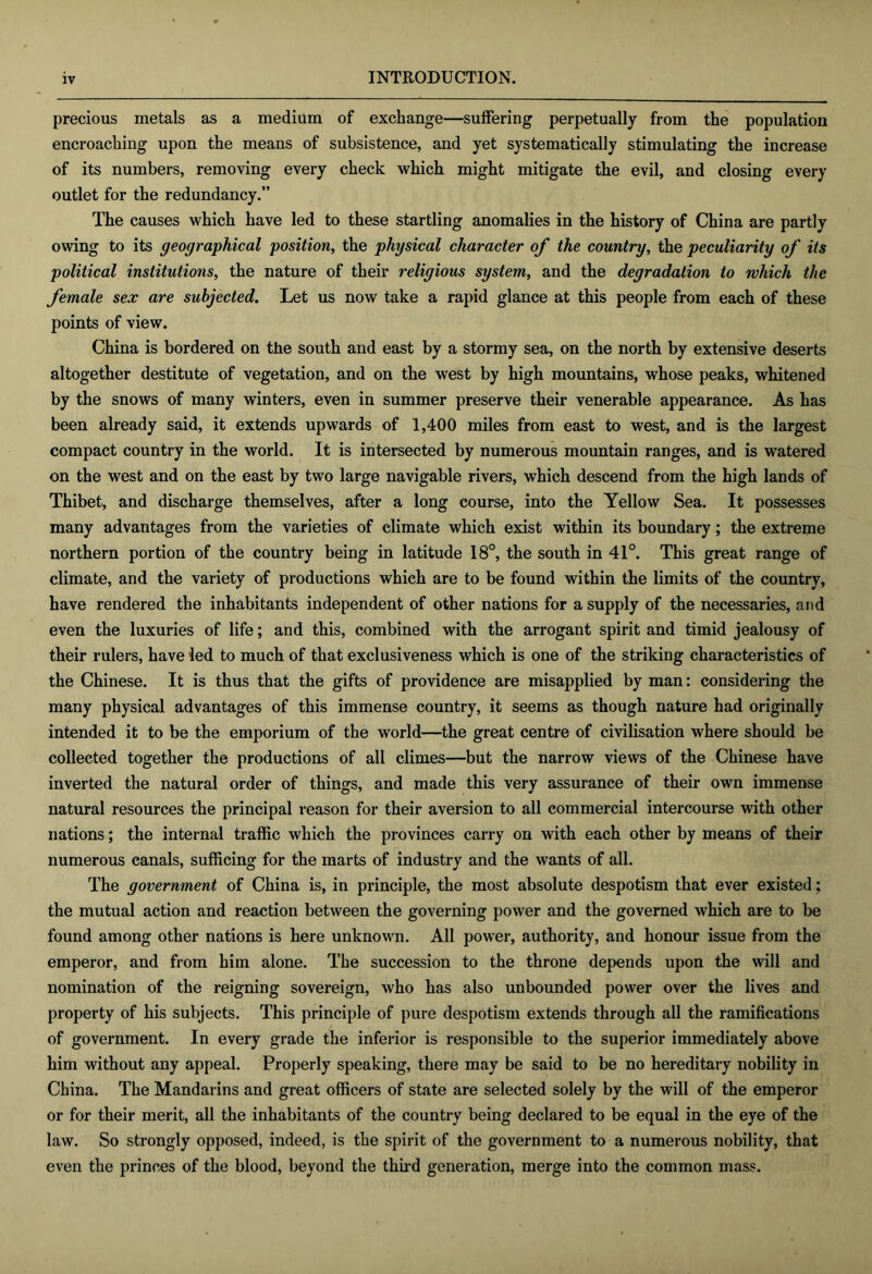 precious metals as a medium of exchange—suffering perpetually from the population encroaching upon the means of subsistence, and yet systematically stimulating the increase of its numbers, removing every check which might mitigate the evil, and closing every outlet for the redundancy.” The causes which have led to these startling anomalies in the history of China are partly owing to its geographical position, the physical character of the country, the peculiarity of its political institutions, the nature of their religious system, and the degradation to which the female sex are subjected. Let us now take a rapid glance at this people from each of these points of view. China is bordered on the south and east by a stormy sea, on the north by extensive deserts altogether destitute of vegetation, and on the w’est by high mountains, whose peaks, whitened by the snows of many winters, even in summer preserve their venerable appearance. As has been already said, it extends upwards of 1,400 miles from east to west, and is the largest compact country in the world. It is intersected by numerous mountain ranges, and is watered on the west and on the east by two large navigable rivers, which descend from the high lands of Thibet, and discharge themselves, after a long course, into the Yellow Sea. It possesses many advantages from the varieties of climate which exist within its boundary; the extreme northern portion of the country being in latitude 18°, the south in 41°. This great range of climate, and the variety of productions which are to be found within the limits of the country, have rendered the inhabitants independent of other nations for a supply of the necessaries, and even the luxuries of life; and this, combined with the arrogant spirit and timid jealousy of their rulers, have led to much of that exclusiveness which is one of the striking characteristics of the Chinese. It is thus that the gifts of providence are misapplied by man: considering the many physical advantages of this immense country, it seems as though nature had originally intended it to be the emporium of the world—the great centre of civilisation where should be collected together the productions of all climes—but the narrow views of the Chinese have inverted the natural order of things, and made this very assurance of their own immense natural resources the principal reason for their aversion to all commercial intercourse with other nations; the internal traffic which the provinces carry on with each other by means of their numerous canals, sufficing for the marts of industry and the wants of all. The government of China is, in principle, the most absolute despotism that ever existed; the mutual action and reaction between the governing power and the governed which are to be found among other nations is here unknown. All power, authority, and honour issue from the emperor, and from him alone. The succession to the throne depends upon the will and nomination of the reigning sovereign, who has also unbounded power over the lives and property of his subjects. This principle of pure despotism extends through all the ramifications of government. In every grade the inferior is responsible to the superior immediately above him without any appeal. Properly speaking, there may be said to be no hereditary nobility in China. The Mandarins and great officers of state are selected solely by the will of the emperor or for their merit, all the inhabitants of the country being declared to be equal in the eye of the law. So strongly opposed, indeed, is the spirit of the government to a numerous nobility, that even the princes of the blood, beyond the thii-d generation, merge into the common mass.