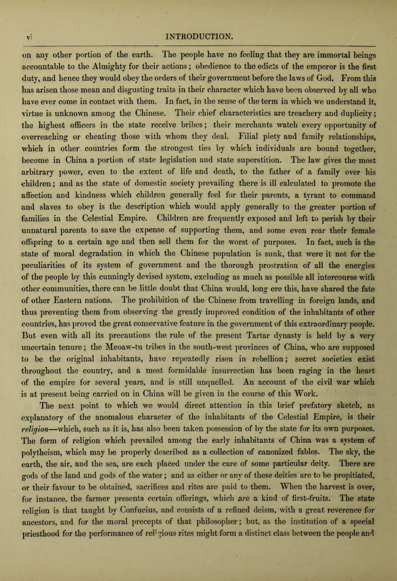 on any other portion of the earth. The people have no feeling that they are immortal beings accountable to the Almighty for their actions; obedience to the edicts of the emperor is the first duty, and hence they would obey the orders of their government before the laws of God. From this has arisen those mean and disgusting traits in their character which have been observed by all w'ho have ever come in contact with them. In fact, in the sense of the term in which we understand it, virtue is unknown among the Chinese. Their chief characteristics are treachery and duplicity; the highest officers in the state receive bribes; their merchants watch every opportunity of overreaching or cheating those with whom they deal. Filial piety and family relationships, which in other countries form the strongest ties by which individuals are bound together, become in China a portion of state legislation and state superstition. The law gives the most arbitrary power, even to the extent of life and death, to the father of a family over his children; and as the state of domestic society prevailing there is ill calculated to promote the affection and kindness which children generally feel for their parents, a tyrant to command and slaves to obey is the description which would apply generally to the greater portion of families in the Celestial Empire. Children are frequently exposed and left to perish by their unnatural parents to save the expense of supporting them, and some even rear their female offspring to a certain age and then sell them for the worst of purposes. In fact, such is the state of moral degradation in which the Chinese population is sunk, that were it not for the peculiarities of its system of government and the thorough prostration of all the energies of the people by this cunningly devised system, excluding as much as possible all intercourse with other communities, there can be little doubt that China would, long ere this, have shared the fate of other Eastern nations. The prohibition of the Chinese from travelling in foreign lands, and thus preventing them from observing the greatly improved condition of the inhabitants of other countries, has proved the great conservative feature in the government of this extraordinary people. But even with all its precautions the rule of the present Tartar dynasty is held by a very uncertain tenure; the Meoaw-tu tribes in the south-west provinces of China, who are supposed to be the original inhabitants, have repeatedly risen in rebellion; secret societies exist throughout the country, and a most formidable insurrection has been raging in the heart of the empire for several years, and is still unquelled. An account of the civil war which is at present being carried on in China will be given in the course of this Work. The next point to which we would direct attention in this brief prefatory sketch, as explanatory of the anomalous character of the inhabitants of the Celestial Empire, is their religion—which, such as it is, has also been taken possession of by the state for its own purposes. The form of religion which prevailed among the early inhabitants of China was a system of polytheism, which may be properly described as a collection of canonized fables. The sky, the earth, the air, and the sea, are each placed under the care of some particular deity. There are gods of the land and gods of the water; and as either or any of these deities are to be propitiated, or their favour to be obtained, sacrifices and rites are ])aid to them. When the harvest is over, for instance, the farmer presents certain offerings, which are a kind of first-fruits. The state religion is that taught by Confucius, and consists of a refined deism, with a great reverence for ancestors, and for the moral precepts of that philosopher; but, as the institution of a special priesthood for the performance of reh’^ious rites might form a distinct class between the people and