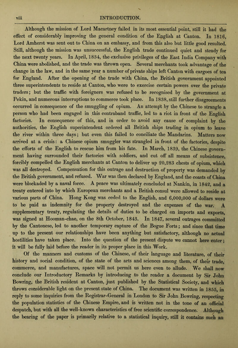 Although the mission of Lord Macartney failed in its most essential point, still it had the effect of considerably improving the general condition of the English at Canton. In 1816, Lord Amherst was sent out to China on an embassy, and from this also but little good resulted. Still, although the mission was unsuccessful, the English trade continued quiet and steady for the next twenty years. In April, 1834, the exclusive privileges of the East India Company with China were abolished, and the trade was thrown open. Several merchants took advantage of the change in the law, and in the same year a number of private ships left Canton with cargoes of tea for England. After the opening of the trade with China, the British government appointed three superintendents to reside at Canton, who were to exercise certain powers over the private traders; but the traffic with foreigners was refused to be recognised by the government at Pekin, and numerous interruptions to commerce took place. In 1838, still further disagreements occurred in consequence of the smuggling of opium. An attempt by the Chinese to strangle a person who had been engaged in this contraband traffic, led to a riot in front of the English factories. In consequence of this, and in order to avoid any cause of complaint by the authorities, the English superintendent ordered all British ships trading in opium to leave the river within three days; but even this failed to conciliate the Mandarins. Matters now arrived at a crisis: a Chinese opium smuggler was strangled in front of the factories, despite the efforts of the English to rescue him from his fate. In March, 1839, the Chinese govern- ment having surrounded their factories with soldiers, and cut off all means of subsistence, forcibly compelled the English merchants at Canton to deliver up 20,283 chests of opium, which was all destroyed. Compensation for this outrage and destruction of property was demanded by the British government, and refused. War was then declared by England, and the coasts of China were blockaded by a naval force. A peace was ultimately concluded at Nankin, in 1842, and a treaty entered into by which European merchants and a British consul were allowed to reside at various parts of China. Hong Kong was ceded to the English, and 6,000,000 of dollars were to be paid as indemnity for the property destroyed and the expenses of the war. A supplementary treaty, regulating the details of duties to be charged on imports and exports, was signed at Hooman-chae, on the 8th October, 1843. In 1847, several outrages committed by the Cantonese, led to another temporary capture of the Bogue Forts; and since that time up to the present our relationships have been anything but satisfactory, although no actual hostilities have taken place. Into the question of the present dispute we cannot here enter; it will be fully laid before the reader in its proper place in this Work. Of the manners and customs of the Chinese, of their language and literature, of their history and social condition, of the state of the arts and sciences among them, of their trade, commerce, and manufactures, space will not permit us here even to allude. We shall now conclude our Introductory Remarks by introducing to the reader a document by Sir John Bowring, the British resident at Canton, just published by the Statistical Society, and which throws considerable light on the present state of China. The document was written in 1855, in reply to some inquiries from the Registrar-General in London to Sir John Bowring, respecting the population statistics of the Chinese Empire, and is written not in the tone of an official despatch, but with all the well-known characteristics of free scientific correspondence. Although the bearing of the paper is primarily relative to a statistical inquiry, still it contains such an