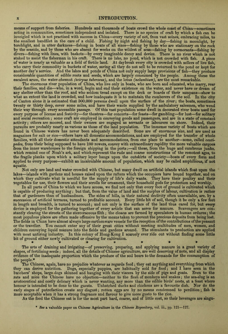 means of support from fisheries. Hundreds and thousands of boats crowd the whole coast of China—sometimes acting in communities, sometimes independent and isolated. There is no species of craft by which a fish can be inveigled which is not practised with success in China—every variety of net, from vast seines, embracing miles, to the smallest handfilet in the care of a child. Kshing by night and fishing by day—fishing in moonlight, by torchlight, and in utter darkness—fishing in boats of all sizes—fishing by those who are stationary on the rock by the seaside, and by those who are absent for weeks on the wildest of seas—fishing by cormorants—fishing by divers—fishing with lines, with baskets—by every imaginable decoy and device. There is no river which is not staked to assist the fisherman in his craft. There is no lake, no pond, which is not crowded with fish. A piece of water is nearly as valuable as a field of fertile land. At daybreak every city is crowded with sellers of live fish, who carry their commodity in buckets of water, saving all they do not sell to be returned to the pond or kept for another day’s service. And the lakes and ponds of China not only supply large provisions of fish—they produce considerable quantities of edible roots and seeds, which are largely consumed by the people. Among these the esculent arum, the water-chesnut (scirpus tuberosus), and the lotus (nelunibium), are the most remarkable. The enormous river population of China, who live only in boats, who are born and educated, who marry, rear their families, and die—who, in a word, begin and end their existence on the water, and never have or dream of any shelter other than the roof, and who seldom tread except on the deck or boards of their sampans—show to what an extent the land is crowded, and how inadequate it is to maintain the cumberers of the soil. In the city of Canton alone it is estimated that 300,000 persons dwell upon the surface of the river; the boats, sometimes twenty or thirty deep, cover some miles, and have their wants supplied by the ambulatory salesmen, who wend their way through every accessible passage. Of this vast population some dwell in decorated river boats used for every purpose of license and festivity—for theatres—for concerts—for feasts—for gambling—for lust—for solitary and social recreation ; some craft are employed in conveying goods and passengers, and are in a state of constant activity; others are moored, and their owners are engaged as servants or labourers on shore. Indeed, their pursuits are probably nearly as various as those of the land population. The immense variety of boats which are found in Chinese waters has never been adequately described. Some are of enormous size, and are used as magazines for salt or rice—others have all domestic accommodations, and are employed for the transfer of whole families, with all their domestic attendants and accommodations, from one place to another—some, called centi~ pedes, from their being supposed to have 100 rowers, convey with extraordinary rapidity the more valuable cargoes from the inner warehouses to the foreign shipping in the ports;—all these, from the huge and cumbrous junks, which remind one of Noah’s ark, and which represent the rude and coarse constructions of the remotest ages, to the fragile planks upon which a solitary leper hangs upon the outskirts of society—boats of every form and applied to every purpose—exhibit an incalculable amount of population, which may be called amphibious, if not aquatic. Not only are land and water crowded with Chinese, but many dwell on artificial islands which float upon the lakes—islands with gardens and houses raised upon the rafters which the occupiers have bound together, and on which they cultivate what is needful for the supply of life’s daily wants. They have their poultry and their vegetables for use, their flowers and their scrolls for ornament, their household gods for protection and worship. In all parts of China to which we have access, we find not only that every foot of ground is cultivated which is capable of producing anything; but that, from the value of land and the surplus of labour, cultivation is rather that of gardeners than of husbandmen. The sides of hills, in their natural declivity often unavailable, are, by a succession of artificial terraces, turned to profitable account. Every little bit of soil, though it be only a few feet in length and breadth, is turned to account; and not only is the surface of the land thus cared for, but every device is employed for the gathering together of every article that can serve for manure. Scavengers are con- stantly clearing the streets of the stercoraceous filth ; the cloacae are farmed by speculators in human ordures; the most populous places are often made offensive by the means taken to prevent the precious deposits from being lost. The fields in China have almost always large earthenware vessels for the reception of the contributions of the peasant or the traveller. You cannot enter any of their great cities without meeting multitudes of men, women, and children conveying liquid manure into the fields and gardens around. The stimulants to production are applied with most untiring industry. In this colony of Hong-Kong I scarcely ever ride out without finding some little bit of ground either newly cultivated or clearing for cultivation. *####** The arts of draining and irrigating—of preserving, preparing, and applying manure in a great variety of shapes, of fertilising seeds ; indeed, all the details of Chinese agriculture, are well deserving of note, and all display evidence of the inadequate proportion which the produce of the soil bears to the demands for the consumption of the people.* The Chinese, again, have no prejudice whatever as regards food; they eat anything and everything from which they can derive nutrition. Dogs, especially puppies, are habitually sold for food; and I have seen in the butchers’ shops, large dogs skinned and hanging with their viscera by the side of pigs and goats. Even to the rats and mice the Chinese have no objection—neither to the flesh of monkeys and snakes; the sea-slug is an aristocratical and costly delicacy which is never wanting, any more than the edible birds’ nests, at a feast where honour is intended to be done to the guests. Unhatched ducks and chickens are a favourite dish. Nor do the early stages of putrefaction create any disgust; rotten eggs are by no means condemned to perdition; fish is more acceptable when it has a strong fragrance and flavour to give more gusto to the rice. As the food the Chinese eat is for the most part hard, coarse, and of little cost, so their beverages are singu- * See a valuable paper on Chinese Agriculture in the Chinese Repository, vol. iii., pp. 121—127.