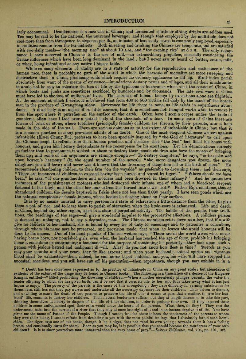 XI larly economical. Drunkenness is a rare vice in China; and fermented spirits or strong drinks are seldom used. Tea may be said to be the national, the universal beverage; and though that employed the multitude does not cost more than from threepence to sixpence per lb., an infusion of less costly leaves is commonly employed, especially in localities remote from the tea districts. Both in eating and drinking the Chinese are temperate, and are satisfied with two daily meals—“the morning rice” at about 10 a.m., and “the evening rice” at 5 p.m. The only repug- nance I have observed in China is to the use of milk—an extraordinary prejudice, especially considering the Tartar influences which have been long dominant in the land; but I never saw or heard of butter, cream, milk, or whey, being introduced at any native Chinese table. While so many elements of vitality are in a state of activity for the reproduction and sustenance of the human race, there is probably no part of the world in which the harvests of mortality are more sweeping and destructive than in China, producing voids which require no ordinary appliances to fill up. Multitudes perish absolutely from want of the means of existence—inundations destroy towns and villages, and all their inhabitants: it would not be easy to calculate the loss of life by the typhoons or hurricanes which visit the coasts of China, in which boats and junks are sometimes sacrificed by hundreds and by thousands. The late civil wars in China must have led to the loss of millions of lives. The sacrifices of human beings by executions alone are frightful. At the moment at which I write, it is believed that from 400 to 500 victims fall daily by the hands of the heads- man in the province of Kwangtung alone. Reverence for life there is none, as life exists in superfluous abun- dance. A dead body is an object of so little concern, that it is sometimes not thought worth while to remove it from the spot where it putrefies on the surface of the earth. Often have I seen a corpse under the table of gamblers; often have I trod over a putrid body at the threshold of a door. In many parts of China there are towers of brick or stone, where toothless (principally female) children are thrown, by their parents, into a hole made in the side of the wall. There are various opinions as to the extent of infanticide in China; but that it is a common practice in many provinces admits of no doubt. One of the most eloquent Chinese writers against infanticide (Kwei Chung Ru), professes to have been specially inspired by “the Grod of literature” to call upon the Chinese people to refrain from the inhuman practice, and declares that “ the God” had filled his house with honours, and given him literary descendants as the recompense for his exertions. Yet his denunciations scarcely go further than to pronounce it wicked in those to destroy their female children who have the means of bringing them up ; and some of his arguments are strange enough:—“ To destroy daughters,” he says, “ is to make war upon heaven’s harmony ” (in the equal number of the sexes); “ the more daughters you drown, the more daughters you will have; and never was it known that the drowning of daughters led to the birth of sons.” He recommends abandoning children to their fate “on the wayside” as preferable to drowning them; and then says, “ There are instances of children so exposed having been nursed and reared by tigers.” “ Where should we have been,” he asks, “if our grandmothers and mothers had been drowned in their infancy?” And he quotes two instances of the punishment of mothers who had destroyed their infants, one of whom had a blood-red serpent fastened to her thigh, and the other her four extremities turned into cow’s feet.* Rather Ripa mentions, that of abandoned children, the Jesuits baptized in Rekin alone not less than 3,000 yearly. I have seen ponds which are the habitual receptacle of female infants, whose bodies lie floating about on their surface. It is by no means unusual to carry persons in a state of exhaustion a little distance from the cities, to give them a pot of rice, and to leave them to perish of starvation when the little store is exhausted. Life and death in China, beyond any other region, seem in a state of perpetual activity. The habits of the people, their tradi- tions, the teachings of the sages—all give a wonderful impulse to the procreative affections. A childless person is deemed an unhappy, not to say a degraded, man. The Chinese moralists set it down as a law, that if a wife give no children to her husband, she is bound by every tie of duty to encourage and to patronise a concubine, through whom his name may be preserved, and provision made, that when he leaves the world honours will be done to his manes. One of the most popular of Chinese writers says, “ There are in the world wives who, never having borne boys, nor nourished girls, even when the husband has reached the age of forty, prohibit his bringing home a concubine or entertaining a handmaid for the purpose of continuing his posterity—they look upon such a person with jealous hatred and malignant ill-will. Alas! do you not know how fleet is time ? Stretch as you may your months and your years, they fly like arrows; and when your husband’s animal spirits and vigorous blood shall be exhausted—then, indeed, he can never beget children, and you, his wife, will have stopped the ancestral sacrifices, and you will have cut off his generation—then repentance, though you may exhibit it in a • Doubt has been sometimes expressed as to the practice of infanticide in China on any great scale; but abundance oi evidence of the extent of the usage may be found in Chinese books. The following is a translation of a decree of the Emperor Xanghi, entitled—“Edict prohibiting the drowning of children.—When a mother mercilessly plunges beneath the water the tender offspring to which she has given birth, can it he said that it owes its life to her who thus takes away what it has just begun to enjoy. The poverty of the parents is the cause of this wrongdoing; they have difficulty in earning subsistence for themselves, still less can they pay nurses and undertake all the necessary expenses for their children. Thus driven to despair, and unwilling to cause the death of two persons to preserve the life of one, it comes to pass that a mother, to save her hus- band’s life, consents to destroy her children. Their natural tenderness suffers; but they at length determine to take this part, thinking themselves at liberty to dispose of the life of their children, in order to prolong their own. If they exposed these children in some unfrequented spot, their cries would move the hearts of the parents. What, then, do they ? They cast the unfortunate babe into the current of a river that they may at once lose sight of it and in an instant deprive it of life. You have given me the name of Father of the People. Though I cannot feel for these infants the tenderness of the parents to whom they owe their being, I cannot refrain from declaring to you with the most painful feelings, that I absolutely forbid such homi- cides. The tiger, says one of our books, though it be a tiger, does not rend its own young ; towards them it has a feeling breast, and continually cares for them. Poor as you may be, is it possible that you should become the murderers of your own