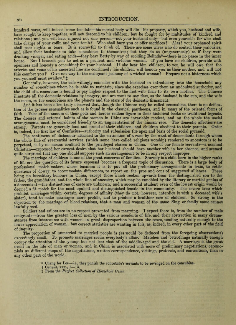 hundred ways, will indeed come too late—his mortal body will die—his property, which you, husband and wife, have sought to keep together, will not descend to his children, but be fought for by multitudes of kindred and relations ; and you will have injured not one person—not your husband only—but even yourself; for who shall take charge of your coffin and your tomb ? Who shall bury you or offer sacrifices ? Alas! your orphaned spirit shall pass nights in tears. It is sorrowful to think of. There are some wives who do control their jealousies, and allow their husbands to take concubines to themselves; but they do so (ungenerously) as if they were drinking vinegar, and eating acids—they beat Betty by way of scolding Belinda*—there is no peace in the inner house. But I beseech you to act as a prudent and virtuous woman. If you have no children, provide with openness and honesty a concubinef for your husband. If she bear him children, to you he will owe that the arteries and veins of his ancestral line are continued ; his children will honour you as their mother, and will not this comfort you ? Give not way to the malignant jealousy of a wicked woman! Prepare not a bitterness which you yourself must swallow.” Generally, however, the wife willingly coincides with the husband in introducing into the household any number of concubines whom he is able to maintain, since she exercises over them an undoubted authority, and the child of a concubine is bound to pay higher respect to the first wife than to its own mother. The Chinese illustrate all the domestic relations by imagery, and are wont to say that, as the husband is the sun, and the wife the moon, so the concubines are the planets and the stars of the domestic firmament. And it has been often truly observed that, though the Chinese may be called sensualists, there is no deifica- tion of the grosser sensualities such as is found in the classical pantheons, and in many of the oriental forms of faith. Tales of the amours of their gods and heroes seldom figure in their historical books or traditional legends. The dresses and external habits of the women in China are invariably modest, and on the whole the social arrangements must be considered friendly to an augmentation of the human race. The domestic affections are strong. Parents are generally fond and proud of their children, and children obedient to their parents. Order is, indeed, the first law of Confucius—authority and submission the apex and basis of the social pyramid. The sentiment of dishonour attached to the extinction of a race by the want of descendants through whom the whole line of reverential services (which some have called religious worship) rendered to ancestors is to be perpetual, is by no means confined to the privileged classes in China. One of our female servants—a nominal Christian—expressed her earnest desire that her husband should have another wife in her absence, and seemed quite surprised that any one should suppose such an arrangement to be in any respect improper. The marriage of children is one of the great concerns of families. Scarcely is a child born in the higher ranks of life ere the question of its future espousal becomes a frequent topic of discussion. There is a large body of professional match-makers, whose business it is to put all the preliminary arrangements in train, to settle questions of dowry, to accommodate differences, to report on the pros and cons of suggested alliances. There being no hereditary honours in China, except those which reckon upwards from the distinguished son to the father, the grandfather, and the whole line of ancestry, which may be ennobled by the literary or martial genius of a descendant—the distinctions of caste are unknown, and a successful student even of the lowest origin would be deemed a fit match for the most opulent and distinguished female in the community. The severe laws which prohibit marriages within certain degrees of affinity (they do not, however, interdict it with a deceased wife’s sister), tend to make marriages more prolific, and to produce a healthier race of children. So strong is the objection to the marriage of blood relations, that a man and woman of the same Sing or family name cannot lawfully wed. Soldiers and sailors are in no respect prevented from marrying. I expect there is, from the number of male emigrants—from the greater loss of men by the various accidents of life, and their abstraction in many circum- stances from intercourse with women—a great disproportion between the sexes, tending naturally enough to the lower appreciation of woman; but correct statistics are wanting in this, as, indeed, in every other part of the field of inquiry. The proportion of unmarried to married people is (as would be deduced from the foregoing observations) exceedingly small. To promote marriages seems everybody’s affair. Matches and betrothings naturally enough occupy the attention of the young, but not less that of the middle-aged and the old. A marriage is the great event in the life of man or woman, and in China is associated with more of preliminary negotiations, ceremo- nials at different steps of the negotiations, written correspondence, visitings, protocols, and conventions, than in any other part of the world. * Chang for Lee—i.e., they punish the concubine’s servants to be revenged on the concubine. t Genesis, xxx., 1—13. j From the Perfect Colkction of Household Gems.