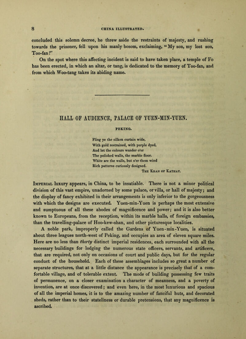 concluded this solemn decree, he threw aside the restraints of majesty, and rushing towards the prisoner, fell upon his manly bosom, exclaiming, “ My son, my lost son, Too-fan!” On the spot where this affecting incident is said to have taken place, a temple of Fo has been erected, in which an altar, or tang, is dedicated to the memory of Too-fan, and from which Woo-tang takes its abiding name. HALL OF AUDIENCE, PALACE OE YUEN-MIN-YUEN. PEKING. Fling ye the silken curtain wide, With gold restrained, with purple dyed, And let the colours wander o’er The polished walls, the marble floor. White are the walls, but o’er them wind Rich patterns curiously designed. The Khan of Kathay. Imperial luxury appears, in China, to be insatiable. There is not a minor political division of this vast empire, unadorned by some palace, or villa, or hall of majesty; and the display of fancy exhibited in their arrangements is only inferior to the gorgeousness with which the designs are executed. Yuen-min-Yuen is perhaps the most extensive and sumptuous of all these abodes of magnificence and power; and it is also better known to Europeans, from the reception, within its marble halls, of foreign embassies, than the travelling-palace of Hoo-kew-shan, and other picturesque localities. A noble park, improperly called the Gardens of Yuen-min-Yuen, is situated about three leagues north-west of Peking, and occupies an area of eleven square miles. Here are no less than thirty distinct imperial residences, each surrounded with all the necessary buildings for lodging the numerous state officers, servants, and artificers, that are required, not only on occasions of court and public days, but for the regular conduct of the household. Each of these assemblages includes so great a number of separate structures, that at a little distance the appearance is precisely that of a com- fortable village, and of tolerable extent. The mode of building possessing few traits of permanence, on a closer examination a character of meanness, and a poverty of invention, are at once discovered; and even here, in the most luxurious and spacious of all the imperial homes, it is to the amazing number of fanciful huts, and decorated sheds, rather than to their stateliness or durable pretensions, that any magnificence is ascribed.